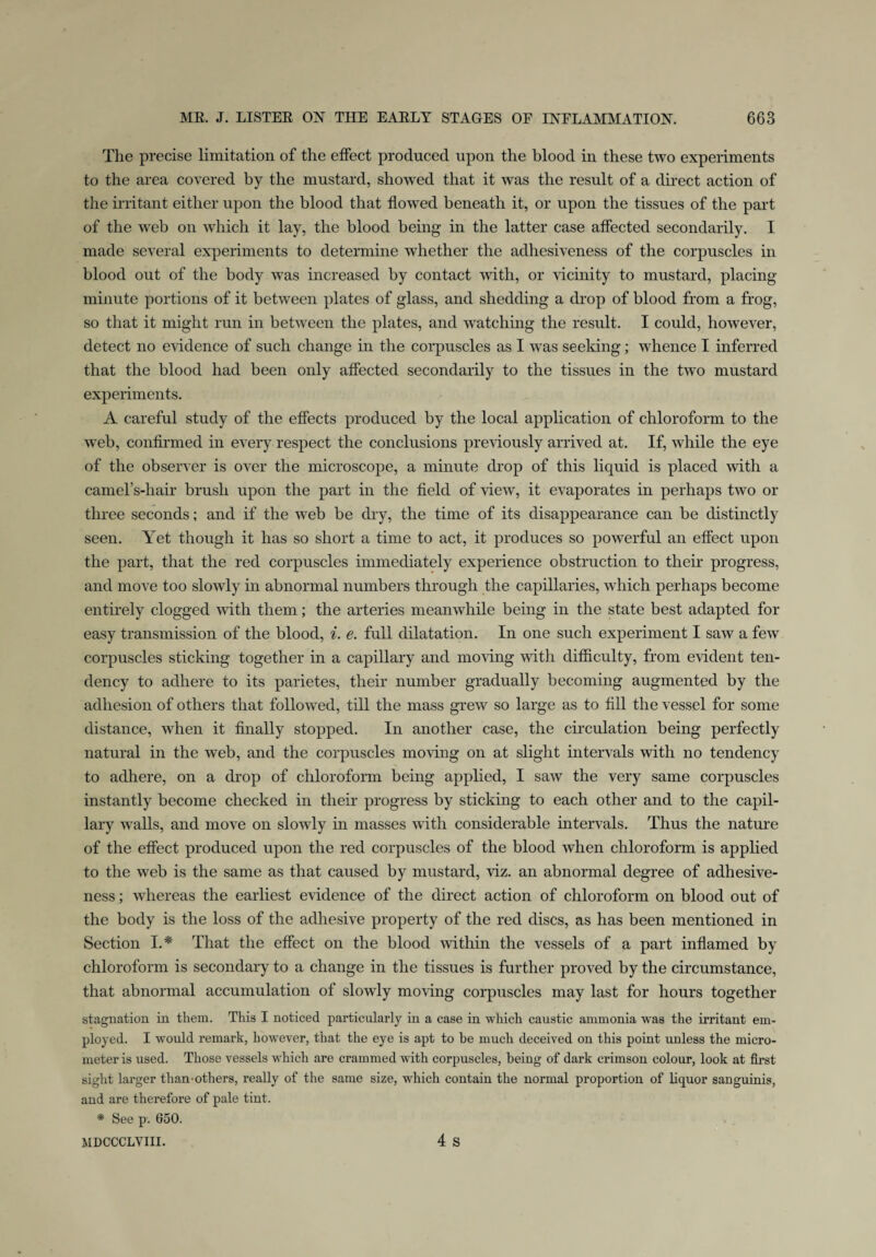 The precise limitation of the effect produced upon the blood in these two experiments to the area covered by the mustard, showed that it was the result of a direct action of the irritant either upon the blood that flowed beneath it, or upon the tissues of the part of the web on which it lay, the blood being in the latter case affected secondarily. I made several experiments to determine whether the adhesiveness of the corpuscles in blood out of the body w7as increased by contact with, or vicinity to mustard, placing minute portions of it between plates of glass, and shedding a drop of blood from a frog, so that it might run in between the plates, and watching the result. I could, however, detect no evidence of such change in the corpuscles as I was seeking; whence I inferred that the blood had been only affected secondarily to the tissues in the two mustard experiments. A careful study of the effects produced by the local application of chloroform to the web, confirmed in every respect the conclusions previously arrived at. If, while the eye of the observer is over the microscope, a minute drop of this liquid is placed with a camel’s-liair brush upon the part in the field of view, it evaporates in perhaps two or three seconds; and if the web be dry, the time of its disappearance can be distinctly seen. Yet though it has so short a time to act, it produces so powerful an effect upon the part, that the red corpuscles immediately experience obstruction to their progress, and move too slowly in abnormal numbers through the capillaries, which perhaps become entirely clogged with them; the arteries meanwhile being in the state best adapted for easy transmission of the blood, i. e. full dilatation. In one such experiment I saw a few corpuscles sticking together in a capillary and moving with difficulty, from evident ten¬ dency to adhere to its parietes, their number gradually becoming augmented by the adhesion of others that followed, till the mass grew so large as to fill the vessel for some distance, when it finally stopped. In another case, the circulation being perfectly natural in the web, and the corpuscles moving on at slight intervals with no tendency to adhere, on a drop of chloroform being applied, I saw the very same corpuscles instantly become checked in their progress by sticking to each other and to the capil¬ lary wralls, and move on slowly in masses with considerable intervals. Thus the nature of the effect produced upon the red corpuscles of the blood when chloroform is applied to the web is the same as that caused by mustard, viz. an abnormal degree of adhesive¬ ness ; whereas the earliest evidence of the direct action of chloroform on blood out of the body is the loss of the adhesive property of the red discs, as has been mentioned in Section I.* That the effect on the blood 'within the vessels of a part inflamed by chloroform is secondary to a change in the tissues is further proved by the circumstance, that abnormal accumulation of slowly moving corpuscles may last for hours together stagnation in them. This I noticed particularly in a case in which caustic ammonia was the irritant em¬ ployed. I would remark, however, that the eye is apt to he much deceived on this point unless the micro¬ meter is used. Those vessels which are crammed with corpuscles, being of dark crimson colour, look at first sight larger than others, really of the same size, which contain the normal proportion of liquor sanguinis, and are therefore of pale tint. * See p'. 650. MDCCCLVIII. 4 S