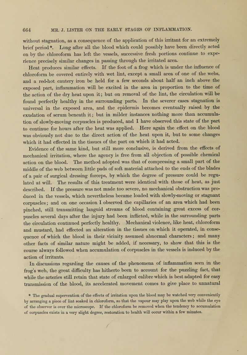 without stagnation, as a consequence of the application of this irritant for an extremely brief period *. Long after all the blood which could possibly have been directly acted on by the chloroform has left the vessels, successive fresh portions continue to expe¬ rience precisely similar changes in passing through the irritated area. Heat produces similar effects. If the foot of a frog which is under the influence of chloroform be covered entirely with wet lint, except a small area of one of the webs, and a red-hot cautery iron be held for a few seconds about half an inch above the exposed part, inflammation will be excited in the area in proportion to the time of the action of the dry heat upon it; but on removal of the lint, the circulation will be found perfectly healthy in the surrounding parts. In the severer cases stagnation is universal in the exposed area, and the epidermis becomes eventually raised by the exudation of serum beneath it; but in milder instances nothing more than accumula¬ tion of slowly-moving corpuscles is produced, and I have observed this state of the part to continue for hours after the heat was applied. Here again the effect on the blood was obviously not due to the direct action of the heat upon it, but to some changes which it had effected in the tissues of the part on which it had acted. Evidence of the same kind, but still more conclusive, is derived from the effects of mechanical irritation, where the agency is free from all objection of possible chemical action on the blood. The method adopted was that of compressing a small part of the middle of the web between little pads of soft material attached to the ends of the blades of a pair of surgical dressing forceps, by which the degree of pressure could be regu¬ lated at will. The results of this treatment were identical with those of heat, as just described. If the pressure was not made too severe, no mechanical obstruction was pro¬ duced in the vessels, which nevertheless became loaded with slowly-moving or stagnant corpuscles; and on one occasion I observed the capillaries of an area which had been pinched, still transmitting languid streams of blood containing great excess of cor¬ puscles several days after the injury had been inflicted, while in the surrounding parts the circulation continued perfectly healthy. Mechanical violence, like heat, chloroform and mustard, had effected an alteration in the tissues on which it operated, in conse¬ quence of which the blood in their vicinity assumed abnormal characters; and many other facts of similar nature might be added, if necessary, to show that this is the course always followed when accumulation of corpuscles in the vessels is induced by the action of irritants. In discussions regarding the causes of the phenomena of inflammation seen in the frog’s web, the great difficulty has hitherto been to account for the puzzling fact, that while the arteries still retain that state of enlarged calibre which is best adapted for easy transmission of the blood, its accelerated movement comes to give place to unnatural * The gradual supervention of the effects of irritation upon the blood may be watched very conveniently by arranging a piece of lint soaked in chloroform, so that the vapour may play upon the web while the eye of the observer is over the microscope. If the chloroform be removed when the tendency to accumulation of corpuscles exists in a very slight degree, restoration to health will occur within a few minutes.