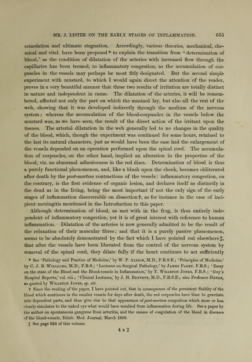 retardation and ultimate stagnation. Accordingly, various theories, mechanical, che¬ mical and vital, have been proposed * to explain the transition from “ determination of blood,” as the condition of dilatation of the arteries with increased flow through the capillaries has been termed, to inflammatory congestion, as the accumulation of cor¬ puscles in the vessels may perhaps be most fitly designated. But the second simple experiment with mustard, to which I would again direct the attention of the reader, proves in a very beautiful manner that these two results of irritation are totally distinct in nature and independent in cause. The dilatation of the arteries, it will be remem¬ bered, affected not only the part on which the mustard lay, but also all the rest of the web, showing that it was developed indirectly through the medium of the nervous system; whereas the accumulation of the blood-corpuscles in the vessels below the mustard was, as we have seen, the result of the direct action of the irritant upon the tissues. The arterial dilatation in the web generally led to no changes in the quality of the blood, which, though the experiment was continued for some hours, retained to the last its natural characters, just as would have been the case had the enlargement of the vessels depended on an operation performed upon the spinal cord. The accumula¬ tion of corpuscles, on the other hand, implied an alteration in the properties of the blood, viz. an abnormal adhesiveness in the red discs. Determination of blood is thus a purely functional phenomenon, and, like a blush upon the cheek, becomes obliterated after death by the post-mortem contractions of the vessels: inflammatory congestion, on the contrary, is the first evidence of organic lesion, and declares itself as distinctly in the dead as in the living, being the most important if not the only sign of the early stages of inflammation discoverable on dissection f, as for instance in the case of inci¬ pient meningitis mentioned in the Introduction to this paper. Although determination of blood, as met with in the frog, is thus entirely inde¬ pendent of inflammatory congestion, yet it is of great interest with reference to human inflammation. Dilatation of the arteries is now generally admitted to be the result of the relaxation of their muscular fibres; and that it is a purely passive phenomenon, seems to be absolutely demonstrated by the fact which I have pointed out elsewhere J, that after the vessels have been liberated from the control of the nervous system by removal of the spinal cord, they dilate fully if the heart continues to act sufficiently * See ‘Pathology and Practice of Medicine,’ by W. P. Alison, M.D., F.E.S.E.; ‘Principles of Medicine,’ by C. J. B. Williams, M.D., F.E.S.; ‘Lectures on Surgical Pathology,’ by James Paget, F.E.S.; ‘Essay on the state of the Blood and the Blood-vessels in Inflammation,’ by T. Whaeton Jones, F.E.S.; ‘ Guy’s Hospital Eeports,’ vol. viii.; * Clinical Lectures,’ by J. H. Bennett, M.D., F.E.S.E.; also Professor Henle, as quoted by Whaeton Jones, op. cit. f Since the reading of the paper, I have pointed out, that in consequence of the persistent fluidity of the blood which continues in the smaller vessels for days after death, the red corpuscles have time to gravitate into dependent parts, and thus give rise to that appearance oi post-mortem congestion which more or less closely simulates to the naked eye what would have resulted from inflammation during life. See a paper by the author on spontaneous gangrene from arteritis, and the causes of coagulation of the blood in diseases of the blood-vessels, Edinb. Med. Journal, March 1858. X See page 624 of this volume. 4 s 2