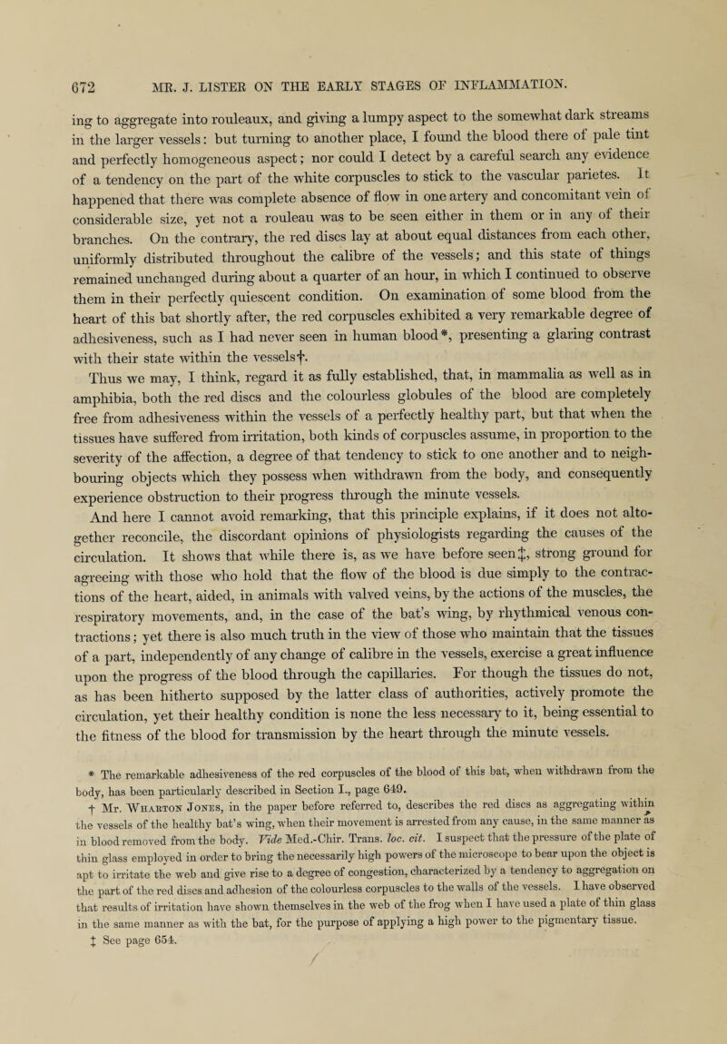 ing to aggregate into rouleaux, and giving a lumpy aspect to the somewhat dark sti earns in the larger vessels: but turning to another place, I found the blood there of pale tint and perfectly homogeneous aspect; nor could I detect by a careful search any evidence of a tendency on the part of the white corpuscles to stick to the vascular paiietes. It happened that there was complete absence of flow in one artery and concomitant vein of considerable size, yet not a rouleau was to be seen either in them or in any of their branches. On the contrary, the red discs lay at about equal distances from each other, uniformly distributed throughout the calibre of the vessels; and this state of things remained unchanged during about a quarter of an hour, in which I continued to observe them in their perfectly quiescent condition. On examination of some blood from the heart of this bat shortly after, the red corpuscles exhibited a very remarkable degree of adhesiveness, such as I had never seen in human blood*, presenting a glaring contrast with their state within the vessels f. Thus we may, I think, regard it as fully established, that, in mammalia as well as in amphibia, both the red discs and the colourless globules of the blood are completely free from adhesiveness within the vessels of a perfectly healthy part, but that when the tissues have suffered from irritation, both kinds of corpuscles assume, in proportion to the severity of the affection, a degree of that tendency to stick to one another and to neigh¬ bouring objects which they possess when withdrawn from the body, and consequently experience obstruction to their progress through the minute vessels. And here I cannot avoid remarking, that this principle explains, if it does not alto¬ gether reconcile, the discordant opinions of physiologists regarding the causes of the circulation. It shows that while there is, as we have before seenj, strong ground fox- agreeing with those who hold that the flow of the blood is due simply to the contrac¬ tions of the heart, aided, in animals with valved veins, by the actions of the muscles, the respiratory movements, and, in the case of the bat s wing, by l'hythmical venous con¬ tractions ; yet there is also much truth in the view of those who maintain that the tissues of a part, independently of any change of calibre in the vessels, exercise a great influence upon the progress of the blood through the capillaries. For though the tissues do not, as has been hitherto supposed by the latter class of authorities, actively promote the circulation, yet their healthy condition is none the less necessary to it, being essential to the fitness of the blood for transmission by the heart through the minute vessels. # The remarkable adhesiveness of the red corpuscles of the blood of this bat, when withdrawn from the body, has been particularly described in Section I., page 649. T Mr. Whabton Jones, in the paper before referred to, describes the red discs as aggi-egating within the vessels of the healthy bat’s wing, when their movement is arrested from any cause, in the same manner as in blood removed from the body. Vide M!ed.-Chir. Trans, loc. cit. I suspect that the pressure of the plate of thin glass employed in order to bring the necessarily high powers of the microscope to bear upon the object is apt to irritate the web and give rise to a degree of congestion, characterized by a tendency to aggiegation on the part of the red discs and adhesion of the colourless corpuscles to the walls of the vessels. I have obsei ved that results of irritation have shown themselves in the web of the frog when I have used a plate of thin glass in the same manner as with the bat, for the purpose of applying a high power to the pigmentary tissue.