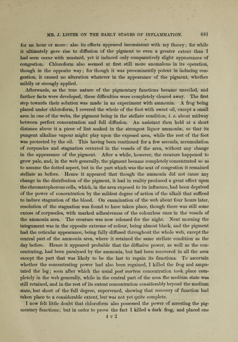 for an hour or more: also its effects appeared inconsistent with my theory; for while it ultimately gave rise to diffusion of the pigment to even a greater extent than I had seen occur with mustard, yet it induced only comparatively slight appearances of congestion. Chloroform also seemed at first still more anomalous in its operation, though in the opposite way; for though it was pre-eminently potent in inducing con¬ gestion, it caused no alteration whatever in the appearance of the pigment, whether mildly or strongly applied. Afterwards, as the true nature of the pigmentary functions became unveiled, and further facts were developed, these difficulties were completely cleared away. The first step towards their solution was made in an experiment with ammonia. A frog being placed under chloroform, I covered the whole of the foot with sweet oil, except a small area in one of the webs, the pigment being in the stellate condition, i. e. about midway between perfect concentration and full diffusion. An assistant then held at a short distance above it a piece of lint soaked in the strongest liquor ammonia:, so that its pungent alkaline vapour might play upon the exposed area, while the rest of the foot was protected by the oil. This having been continued for a few seconds, accumulation of corpuscles and stagnation occurred in the vessels of the area, without any change in the appearance of the pigment. After a while, however, the creature happened to grow pale, and, in the web generally, the pigment became completely concentrated so as to assume the dotted aspect, but in the part which was the seat of congestion it remained stellate as before. Hence it appeared that though the ammonia did not cause any change in the distribution of the pigment, it had in reality produced a great effect upon the chromatophorous cells, which, in the area exposed to its influence, had been deprived of the power of concentration by the mildest degree of action of the alkali that sufficed to induce stagnation of the blood. On examination of the web about four hours later, resolution of the stagnation was found to have taken place, though there was still some excess of corpuscles, with marked adhesiveness of the colourless ones in the vessels of the ammonia area. The creature was now released for the night. Next morning the integument was in the opposite extreme of colour, being almost black, and the pigment had the reticular appearance, being fully diffused throughout the whole web, except the central part of the ammonia area, where it retained the same stellate condition as the day before. Hence it appeared probable that the diffusive power, as well as the con¬ centrating, had been paralysed by the ammonia, but had been recovered in all the area except the part that was likely to be the last to regain its functions. To ascertain whether the concentrating power had also been regained, I killed the frog and ampu¬ tated the leg; soon after which the usual post mortem concentration took place com¬ pletely in the web generally, while in the central part of the area the medium state was still retained, and in the rest of its extent concentration considerably beyond the medium state, but short of the full degree, supervened, showing that recovery of function had taken place to a considerable extent, but was not yet quite complete. I now felt little doubt that chloroform also possessed the power of arresting the pig¬ mentary functions; but in order to prove the fact I killed a dark frog, and placed one 4 u 2