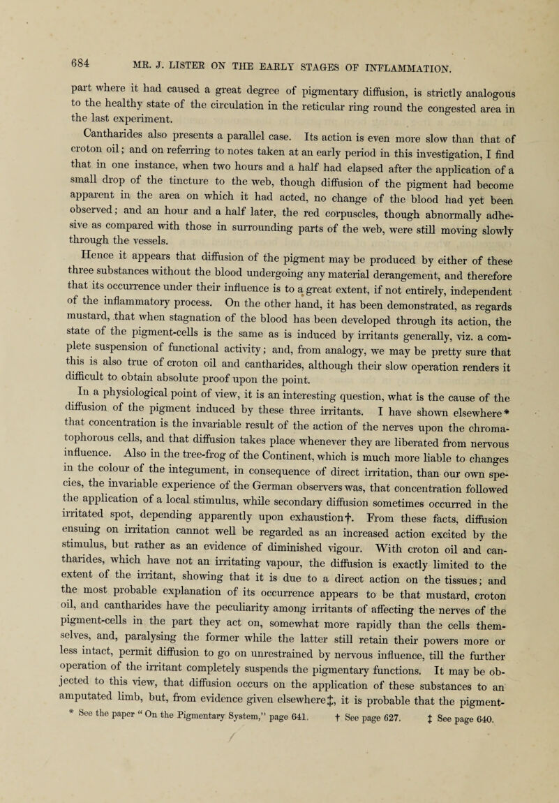 Pait where it had caused a great degree of pigmentary diffusion, is strictly analogous to the healthy state of the circulation in the reticular ring round the congested area in the last experiment. Cantharides also presents a parallel case. Its action is even more slow than that of croton oil; and on referring to notes taken at an early period in this investigation, I find that in one instance, when two hours and a half had elapsed after the application of a small drop of the tincture to the web, though diffusion of the pigment had become apparent in the area on which it had acted, no change of the blood had yet been observed; and an hour and a half later, the red corpuscles, though abnormally adhe¬ sive as compared with those in surrounding parts of the web, were still moving slowly through the vessels. Hence it appears that diffusion of the pigment may be produced by either of these three substances without the blood undergoing any material derangement, and therefore that its occurrence under their influence is to a great extent, if not entirely, independent of the inflammatory process. On the other hand, it has been demonstrated, as regards mustard, that when stagnation of the blood has been developed through its action, the state of the pigment-cells is the same as is induced by irritants generally, viz. a com¬ plete suspension of functional activity; and, from analogy, we may be pretty sure that this is also true of croton oil and cantharides, although then- slow operation renders it difficult to obtain absolute proof upon the point. In a physiological point of view, it is an interesting question, what is the cause of the diffusion of the pigment induced by these three irritants. I have shown elsewhere* that concentration is the invariable result of the action of the nerves upon the chroma- tophorous cells, and that diffusion takes place whenever they are liberated from nervous influence. Also in the tree-frog of the Continent, which is much more liable to changes in the colour of the integument, in consequence of direct irritation, than our own spe¬ cies, the invariable experience of the German observers was, that concentration followed the application of a local stimulus, while secondary diffusion sometimes occurred in the irritated spot, depending apparently upon exhaustion f. From these facts, diffusion ensuing on irritation cannot well be regarded as an increased action excited by the stimulus, but rather as an evidence of diminished vigour. With croton oil and can¬ tharides, which have not an irritating vapour, the diffusion is exactly limited to the extent of the irritant, showing that it is due to a direct action on the tissues; and the most probable explanation of its occurrence appears to be that mustard, croton oil, and cantharides have the peculiarity among irritants of affecting the nerves of the pigment-cells in the part they act on, somewhat more rapidly than the cells them¬ selves, and, paralysing the former while the latter still retain their powers more or less intact, permit diffusion to go on unrestrained by nervous influence, till the further operation of the irritant completely suspends the pigmentary functions. It may be ob¬ jected to this view, that diffusion occurs on the application of these substances to an amputated limb, but, from evidence given elsewhere $, it is probable that the pigment- * See the paper “ On the Pigmentary System,” page 641. f See page 627. + See page 640.