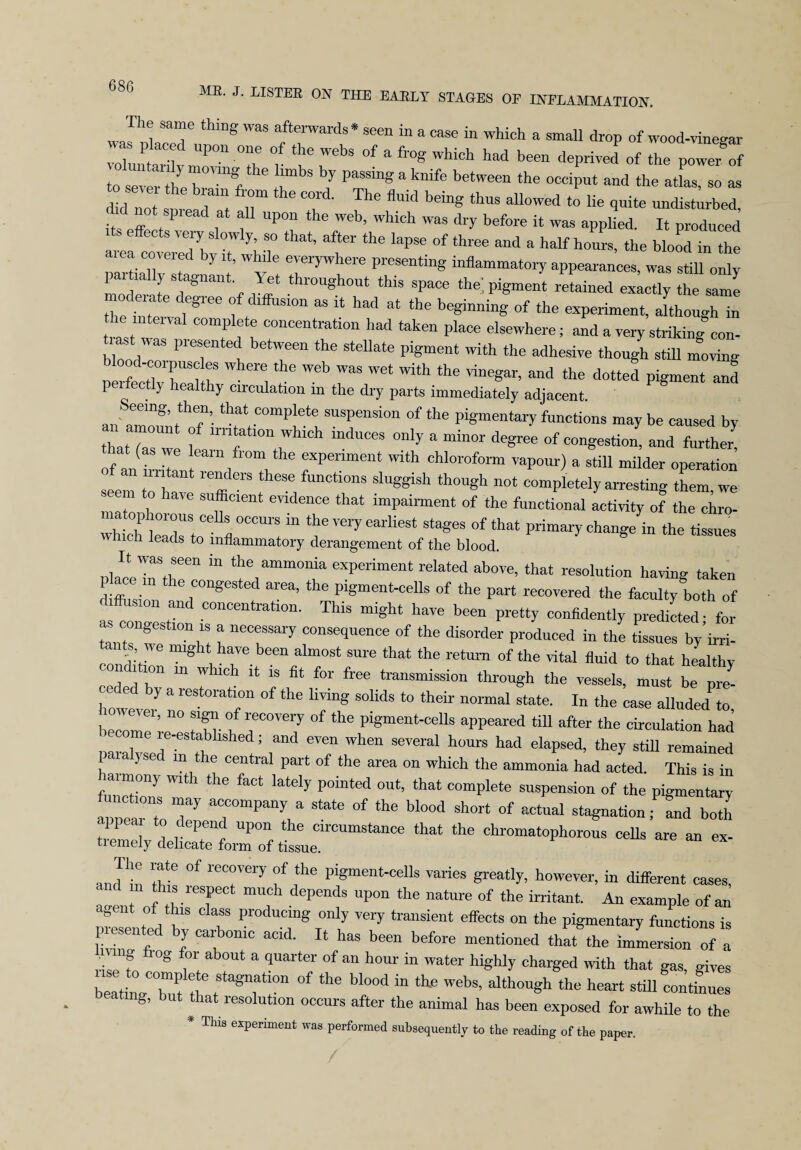 wa^placeTr ™ fterWards* seen in a case in which a small drop of wood-vinegar i , .. Pon °ne o tie webs of a frog which had been deprived of the power of to severVe brarfthe +l,mbS ’T PaSS™S aknife between the occiput and the atlas, so as did not sDi eo 1* f l'l 16 Th<S flmd be“S thuS allowed t0 lie quite undisturbed, did n0t spiead at all upon the web, which was dry before it was applied. It produced latotrd bvit I S,° ’ I6*'the ^ °f thl'ee “d a half h°UrS’ the bkod ™ the area covered by it, while everywhere presenting inflammatory appearances, was still only partially s agnant. Yet throughout this space the pigment retained exlctly the same the interval6^66 1 . “ “ “ had at the beSin““g of the experiment, although in the mteival complete concentration had taken place elsewhere; and a very striking con- tiast was presented between the stellate pigment with the adhesive though still moving nlrfettlT8! ? , ^ Wet With *he ™e«ar’ and the dotted P^ent and perfectly healthy circulation in the dry parts immediately adjacent. an amount ^of1' “f' ““P^; pension of the pigmentary functions may be caused by thatTas we lei ?“» “I**068 °”ly a **“ **>“ congestion, and further! If an thl Tl T rPenment with ChI°r0f0rm VaP°ur) a stiU mdd« operation an nritant renders these functions sluggish though not completely arresting them we seem to have sufficient evidence that impairment of the functional activity of the chro- “rciT reryeariiest ^ °f that ™ ^ men leads to inflammatory derangement of the blood. “ the ammolda experiment related above, that resolution having taken place m the congested area, the pigment-cells of the part recovered the faculty both of diffusion and concentration. This might have been pretty confidently predated for as congestion is a necessary consequence of the disorder produced in the Lues by’irri- tants we might have been almost sure that the return of the vital fluid to that healthy lie l ion in which it is fit for free transmission through the vessels, must be pre- hoivevL rStOTatr °f the Lg S°IidS t0 thek n0rmal 8tate- In the » ^ to, beLL ;e eThl-b r°Ve7 the P«ment-cells aPPeared till after the circulation had , , , established; and even when several hours had elapsed, they still remained paia yse m the central part of the area on which the ammonia had acted. This is in Wt°n) tllG faCt ktely P°inted °ut’ that comPlete suspension of the pigmentary “r ac;°mpany a State °f the bl00d Sh0rt 0f aCtUal «on;PL both appea to depend upon the circumstance that the chromatophorous cells are an ex¬ tremely delicate form of tissue. and h! lit °f reTery f f6 Pi«ment-cells ™ries greatly, however, in different cases, ' Ln-rT ”1’? . epend8 Up°n the nature of the ifritant. An example of an me e t a L 7 Pr°dUCmg only ™7 effects on the pigmentary functions is l ie y car omc acid. It has been before mentioned that the immersion of a ; vmg rog for about a quarter of an hour in water highly charged with that gas, gives beatingT,1! rfetStagn,atl0n °f ““ bl°°d “ ** Web8’ althouSh tIle heart stU1 continues beating, but that resolution occurs after the animal has been exposed for awhile to the