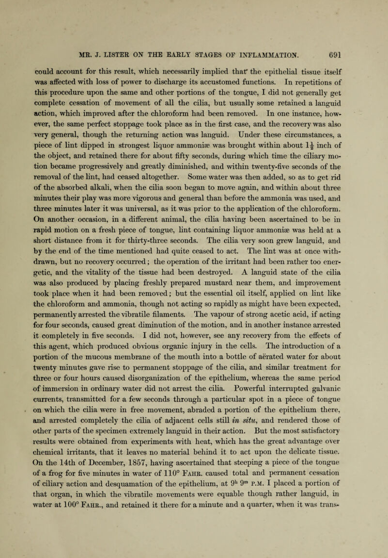 could account for this result, which necessarily implied that* the epithelial tissue itself was affected with loss of power to discharge its accustomed functions. In repetitions of this procedure upon the same and other portions of the tongue, I did not generally get complete cessation of movement of all the cilia, but usually some retained a languid action, which improved after the chloroform had been removed. In one instance, how¬ ever, the same perfect stoppage took place as in the first case, and the recovery was also very general, though the returning action was languid. Under these circumstances, a piece of lint dipped in strongest liquor ammonite was brought within about 1^ inch of the object, and retained there for about fifty seconds, during which time the ciliary mo¬ tion became progressively and greatly diminished, and within twenty-five seconds of the removal of the lint, had ceased altogether. Some water was then added, so as to get rid of the absorbed alkali, when the cilia soon began to move again, and within about three minutes their play was more vigorous and general than before the ammonia was used, and three minutes later it was universal, as it was prior to the application of the chloroform. On another occasion, in a different animal, the cilia having been ascertained to be in rapid motion on a fresh piece of tongue, lint containing liquor ammonite was held at a short distance from it for thirty-three seconds. The cilia very soon grew languid, and by the end of the time mentioned had quite ceased to act. The lint was at once with¬ drawn, but no recovery occurred; the operation of the irritant had been rather too ener¬ getic, and the vitality of the tissue had been destroyed. A languid state of the cilia was also produced by placing freshly prepared mustard near them, and improvement took place when it had been removed; but the essential oil itself, applied on lint like the chloroform and ammonia, though not acting so rapidly as might have been expected, permanently arrested the vibratile filaments. The vapour of strong acetic acid, if acting for four seconds, caused great diminution of the motion, and in another instance arrested it completely in five seconds. I did not, however, see any recovery from the effects of this agent, which produced obvious organic injury in the cells. The introduction of a portion of the mucous membrane of the mouth into a bottle of aerated water for about twenty minutes gave rise to permanent stoppage of the cilia, and similar treatment for three or four hours caused disorganization of the epithelium, whereas the same period of immersion in ordinary water did not arrest the cilia. Powerful interrupted galvanic currents, transmitted for a few seconds through a particular spot in a piece of tongue on which the cilia were in free movement, abraded a portion of the epithelium there, and arrested completely the cilia of adjacent cells still in situ, and rendered those of other parts of the specimen extremely languid in their action. But the most satisfactory results were obtained from experiments with heat, which has the great advantage over chemical irritants, that it leaves no material behind it to act upon the delicate tissue. On the 14th of December, 1857, having ascertained that steeping a piece of the tongue of a frog for five minutes in water of 110° Fahr. caused total and permanent cessation of ciliary action and desquamation of the epithelium, at 9h 9m p.M. I placed a portion of that organ, in which the vibratile movements were equable though rather languid, in water at 100° Fahr., and retained it there for a minute and a quarter, when it was trans-