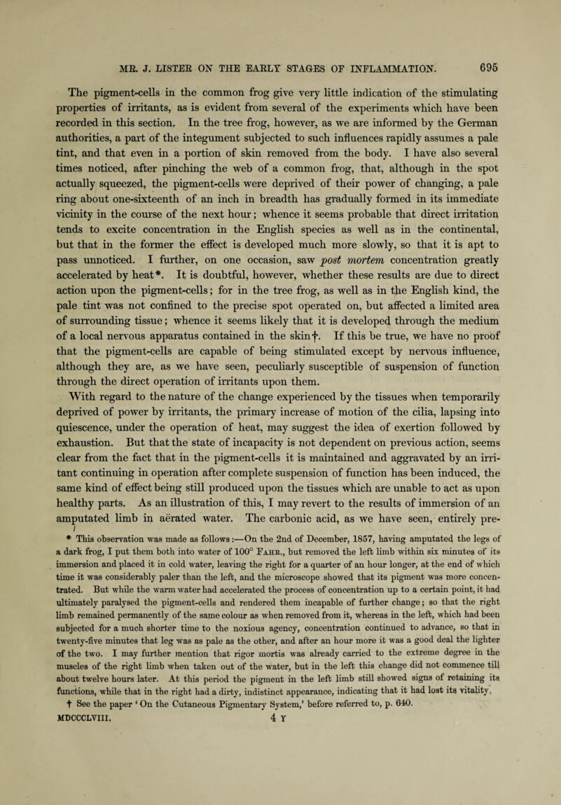 The pigment-cells in the common frog give very little indication of the stimulating properties of irritants, as is evident from several of the experiments which have been recorded in this section. In the tree frog, however, as we are informed by the German authorities, a part of the integument subjected to such influences rapidly assumes a pale tint, and that even in a portion of skin removed from the body. I have also several times noticed, after pinching the web of a common frog, that, although in the spot actually squeezed, the pigment-cells were deprived of their power of changing, a pale ring about one-sixteenth of an inch in breadth has gradually formed in its immediate vicinity in the course of the next hour; whence it seems probable that direct irritation tends to excite concentration in the English species as well as in the continental, but that in the former the effect is developed much more slowly, so that it is apt to pass unnoticed. I further, on one occasion, saw post mortem concentration greatly accelerated by heat*. It is doubtful, however, whether these results are due to direct action upon the pigment-cells; for in the tree frog, as well as in the English kind, the pale tint was not confined to the precise spot operated on, but affected a limited area of surrounding tissue; whence it seems likely that it is developed through the medium of a local nervous apparatus contained in the skinf. If this be true, we have no proof that the pigment-cells are capable of being stimulated except by nervous influence, although they are, as we have seen, peculiarly susceptible of suspension of function through the direct operation of irritants upon them. With regard to the nature of the change experienced by the tissues when temporarily deprived of power by irritants, the primary increase of motion of the cilia, lapsing into quiescence, under the operation of heat, may suggest the idea of exertion followed by exhaustion. But that the state of incapacity is not dependent on previous action, seems clear from the fact that in the pigment-cells it is maintained and aggravated by an irri¬ tant continuing in operation after complete suspension of function has been induced, the same kind of effect being still produced upon the tissues which are unable to act as upon healthy parts. As an illustration of this, I may revert to the results of immersion of an amputated limb in aerated water. The carbonic acid, as we have seen, entirely pre- i * This observation was made as follows :—On the 2nd of December, 1857, having amputated the legs of a dark frog, I put them both into water of 100° Fahr., but removed the left limb within six minutes of its immersion and placed it in cold water, leaving the right for a quarter of an hour longer, at the end of which time it was considerably paler than the left, and the microscope showed that its pigment was more concen¬ trated. But while the warm water had accelerated the process of concentration up to a certain point, it had ultimately paralysed the pigment-cells and rendered them incapable of further change; so that the right limb remained permanently of the same colour as when removed from it, whereas in the left, which had been subjected for a much shorter time to the noxious agency, concentration continued to advance, so that in twenty-five minutes that leg was as pale as the other, and after an hour more it was a good deal the lighter of the two. I may further mention that rigor mortis was already carried to the extreme degree in the muscles of the right limb when taken out of the water, but in the left this change did not commence till about twelve hours later. At this period the pigment in the left limb still showed signs of retaining its functions, while that in the right had a dirty, indistinct appearance, indicating that it had lost its vitality, t See the paper ‘ On the Cutaneous Pigmentary System,’ before referred to, p. 640. MDCCCLVIII. 4 y