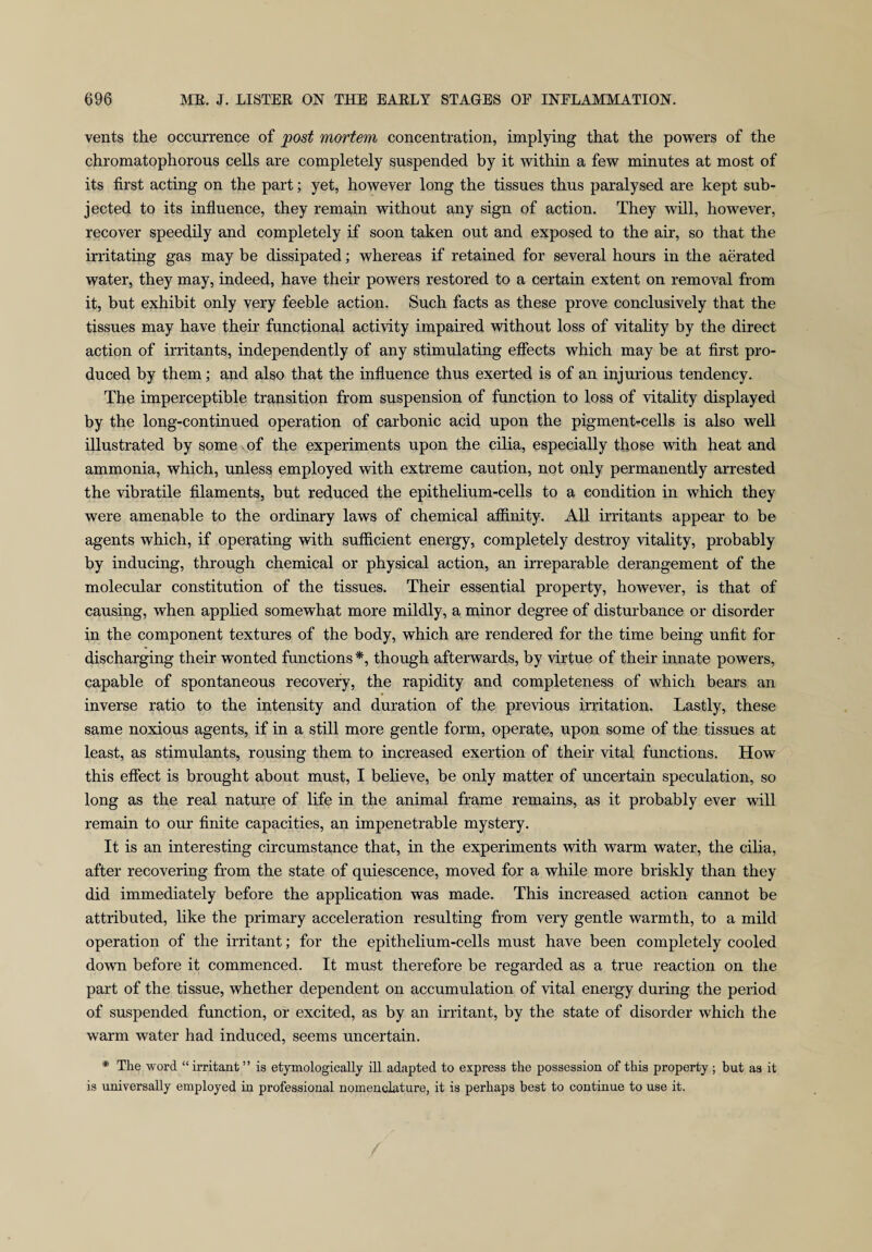 vents the occurrence of post mortem concentration, implying that the powers of the chromatophorous cells are completely suspended by it within a few minutes at most of its first acting on the part; yet, however long the tissues thus paralysed are kept sub¬ jected to its influence, they remain without any sign of action. They will, however, recover speedily and completely if soon taken out and exposed to the air, so that the irritating gas may be dissipated; whereas if retained for several hours in the aerated water, they may, indeed, have their powers restored to a certain extent on removal from it, but exhibit only very feeble action. Such facts as these prove conclusively that the tissues may have their functional activity impaired without loss of vitality by the direct action of irritants, independently of any stimulating effects which may be at first pro¬ duced by them; and also that the influence thus exerted is of an injurious tendency. The imperceptible transition from suspension of function to loss of vitality displayed by the long-continued operation of carbonic acid upon the pigment-cells is also well illustrated by some of the experiments upon the cilia, especially those with heat and ammonia, which, unless employed with extreme caution, not only permanently arrested the vibratile filaments, but reduced the epithelium-cells to a condition in which they were amenable to the ordinary laws of chemical affinity. All irritants appear to be agents which, if operating with sufficient energy, completely destroy vitality, probably by inducing, through chemical or physical action, an irreparable derangement of the molecular constitution of the tissues. Their essential property, however, is that of causing, when applied somewhat more mildly, a minor degree of disturbance or disorder in the component textures of the body, which are rendered for the time being unfit for discharging their wonted functions *, though afterwards, by virtue of their innate powers, capable of spontaneous recovery, the rapidity and completeness of which bears an inverse ratio to the intensity and duration of the previous irritation. Lastly, these same noxious agents, if in a still more gentle form, operate, upon some of the tissues at least, as stimulants, rousing them to increased exertion of their vital functions. How this effect is brought about must, I believe, be only matter of uncertain speculation, so long as the real nature of life in the animal frame remains, as it probably ever will remain to our finite capacities, an impenetrable mystery. It is an interesting circumstance that, in the experiments with warm water, the cilia, after recovering from the state of quiescence, moved for a while more briskly than they did immediately before the application was made. This increased action cannot be attributed, like the primary acceleration resulting from very gentle warmth, to a mild operation of the irritant; for the epithelium-cells must have been completely cooled down before it commenced. It must therefore be regarded as a true reaction on the part of the tissue, whether dependent on accumulation of vital energy during the period of suspended function, or excited, as by an irritant, by the state of disorder which the warm water had induced, seems uncertain. * The word “ irritant ” is etymologically ill adapted to express the possession of this property ; but as it is universally employed in professional nomenclature, it is perhaps best to continue to use it.