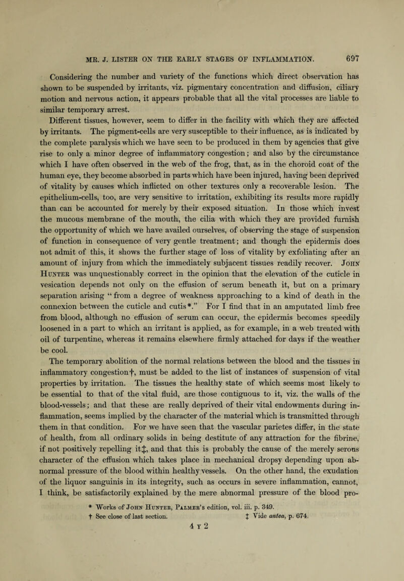 Considering the number and variety of the functions which direct observation has shown to be suspended by irritants, viz. pigmentary concentration and diffusion, ciliary motion and nervous action, it appears probable that all the vital processes are liable to similar temporary arrest. Different tissues, however, seem to differ in the facility with which they are affected by irritants. The pigment-cells are very susceptible to their influence, as is indicated by the complete paralysis which we have seen to be produced in them by agencies that give rise to only a minor degree of inflammatory congestion; and also by the circumstance which I have often observed in the web of the frog, that, as in the choroid coat of the human eye, they become absorbed in parts which have been injured, having been deprived of vitality by causes which inflicted on other textures only a recoverable lesion. The epithelium-cells, too, are very sensitive to irritation, exhibiting its results more rapidly than can be accounted for merely by their exposed situation. In those which invest the mucous membrane of the mouth, the cilia with which they are provided furnish the opportunity of which we have availed ourselves, of observing the stage of suspension of function in consequence of very gentle treatment; and though the epidermis does not admit of this, it shows the further stage of loss of vitality by exfoliating after an amount of injury from which the immediately subjacent tissues readily recover. John Hunter was unquestionably correct in the opinion that the elevation of the cuticle in vesication depends not only on the effusion of serum beneath it, but on a primary separation arising “ from a degree of weakness approaching to a kind of death in the connexion between the cuticle and cutis*.” For I find that in an amputated limb free from blood, although no effusion of serum can occur, the epidermis becomes speedily loosened in a part to which an irritant is applied, as for example, in a web treated with oil of turpentine, whereas it remains elsewhere firmly attached for days if the weather be cool. The temporary abolition of the normal relations between the blood and the tissues in inflammatory congestion must be added to the list of instances of suspension of vital properties by irritation. The tissues the healthy state of which seems most likely to be essential to that of the vital fluid, are those contiguous to it, viz. the walls of the blood-vessels; and that these are really deprived of their vital endowments during in¬ flammation, seems implied by the character of the material which is transmitted through them in that condition. For we have seen that the vascular parietes differ, in the state of health, from all ordinary solids in being destitute of any attraction for the fibrine, if not positively repelling it J, and that this is probably the cause of the merely serous character of the effusion which takes place hi mechanical dropsy depending upon ab¬ normal pressure of the blood within healthy vessels. On the other hand, the exudation of the liquor sanguinis in its integrity, such as occurs in severe inflammation, cannot, I think, be satisfactorily explained by the mere abnormal pressure of the blood pro- * Works of John Huntee, Palmer’s edition, vol. iii. p. 349. t See close of last section. + Vide antea, p. 674. 4 Y 2