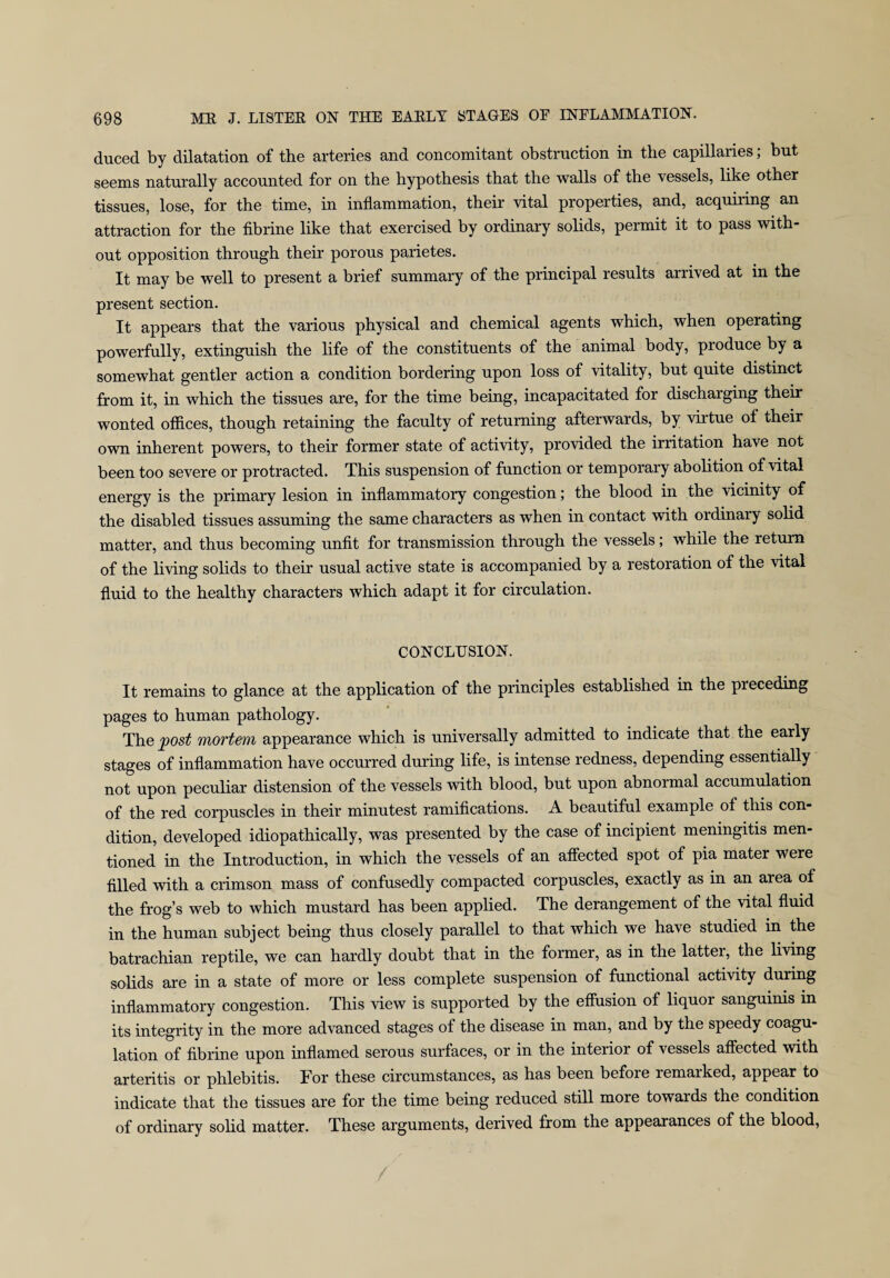 duced by dilatation of the arteries and concomitant obstruction in the capillaries; but seems naturally accounted for on the hypothesis that the walls of the vessels, like other tissues, lose, for the time, in inflammation, their vital properties, and, acquiring an attraction for the fibrine like that exercised by ordinary solids, permit it to pass with¬ out opposition through then* porous parietes. It may be well to present a brief summary of the principal results arrived at in the present section. It appears that the various physical and chemical agents which, when operating powerfully, extinguish the life of the constituents of the animal body, produce by a somewhat gentler action a condition bordering upon loss of vitality, but quite distinct from it, in which the tissues are, for the time being, incapacitated for discharging their wonted offices, though retaining the faculty of returning afterwards, by virtue of their own inherent powers, to their former state of activity, provided the irritation have not been too severe or protracted. This suspension of function or temporary abolition of vital energy is the primary lesion in inflammatory congestion; the blood in the vicinity of the disabled tissues assuming the same characters as when in contact with ordinary solid matter, and thus becoming unfit for transmission through the vessels; while the return of the living solids to their usual active state is accompanied by a restoration of the vital fluid to the healthy characters which adapt it for circulation. CONCLUSION. It remains to glance at the application of the principles established in the preceding pages to human pathology. The post mortem appearance which is universally admitted to indicate that the early stages of inflammation have occurred during life, is intense redness, depending essentially not upon peculiar distension of the vessels with blood, but upon abnormal accumulation of the red corpuscles in their minutest ramifications. A beautiful example of this con¬ dition, developed idiopathically, was presented by the case of incipient meningitis men¬ tioned in the Introduction, in which the vessels of an affected spot of pia mater were filled with a crimson mass of confusedly compacted corpuscles, exactly as in an area of the frog’s web to which mustard has been applied. The derangement of the vital fluid in the human subject being thus closely parallel to that which we have studied in the batrachian reptile, we can hardly doubt that in the former, as in the latter, the living solids are in a state of more or less complete suspension of functional activity during inflammatory congestion. This view is supported by the effusion of liquoi sanguinis in its integrity in the more advanced stages of the disease in man, and by the speedy coagu¬ lation of fibrine upon inflamed serous surfaces, or in the interior of vessels affected with arteritis or phlebitis. For these circumstances, as has been before remarked, appear to indicate that the tissues are for the time being reduced still more towards the condition of ordinary solid matter. These arguments, derived from the appearances of the blood,