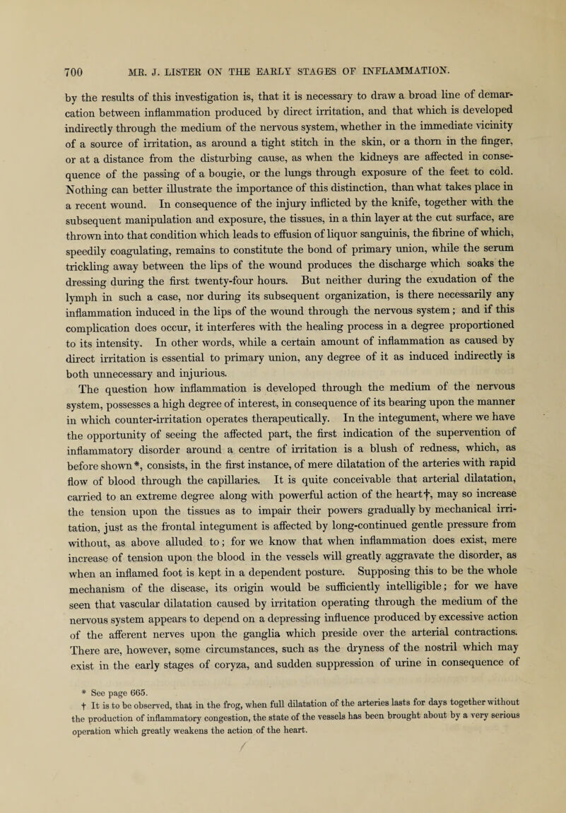 by the results of this investigation is, that it is necessary to draw a broad line of demar¬ cation between inflammation produced by direct irritation, and that which is developed indirectly through the medium of the nervous system, whether in the immediate vicinity of a source of irritation, as around a tight stitch in the skin, or a thorn in the finger, or at a distance from the disturbing cause, as when the kidneys are affected in conse¬ quence of the passing of a bougie, or the lungs through exposure of the feet to cold. Nothing can better illustrate the importance of this distinction, than what takes place in a recent wound. In consequence of the injury inflicted by the knife, together with the subsequent manipulation and exposure, the tissues, in a thin layer at the cut surface, are thrown into that condition which leads to effusion of liquor sanguinis, the fibrine of which, speedily coagulating, remains to constitute the bond of primary union, while the serum trickling away between the lips of the wound produces the discharge which soaks the dressing during the first twenty-four hours. But neither during the exudation of the lymph in such a case, nor during its subsequent organization, is there necessarily any inflammation induced in the lips of the wound through the nervous system; and if this complication does occur, it interferes with the healing process in a degree proportioned to its intensity. In other words, while a certain amount of inflammation as caused by direct irritation is essential to primary union, any degree of it as induced indirectly is both unnecessary and injurious. The question how inflammation is developed through the medium of the nervous system, possesses a high degree of interest, in consequence of its bearing upon the manner in which counter-irritation operates therapeutically. In the integument, where we have the opportunity of seeing the affected part, the first indication of the supervention of inflammatory disorder around a centre of irritation is a blush of redness, which, as before shown *, consists, in the first instance, of mere dilatation of the arteries with rapid flow of blood through the capillaries. It is quite conceivable that arterial dilatation, carried to an extreme degree along with powerful action of the heart f, may so increase the tension upon the tissues as to impair their powers gradually by mechanical irri¬ tation, just as the frontal integument is affected by long-continued gentle pressure from without, as above alluded to; for we know that when inflammation does exist, mere increase of tension upon the blood in the vessels will greatly aggravate the disorder, as when an inflamed foot is kept in a dependent posture. Supposing this to be the whole mechanism of the disease, its origin would be sufficiently intelligible; for we have seen that vascular dilatation caused by irritation operating through the medium of the nervous system appears to depend on a depressing influence produced by excessive action of the afferent nerves upon the ganglia which preside over the arterial contractions. There are, however, some circumstances, such as the dryness of the nostril which may exist in the early stages of coryza, and sudden suppression of urine in consequence of * See page 665. t It is to be observed, that in the frog, when full dilatation of the arteries lasts for days together without the production of inflammatory congestion, the state of the vessels has been brought about by a very serious operation which greatly weakens the action of the heart.