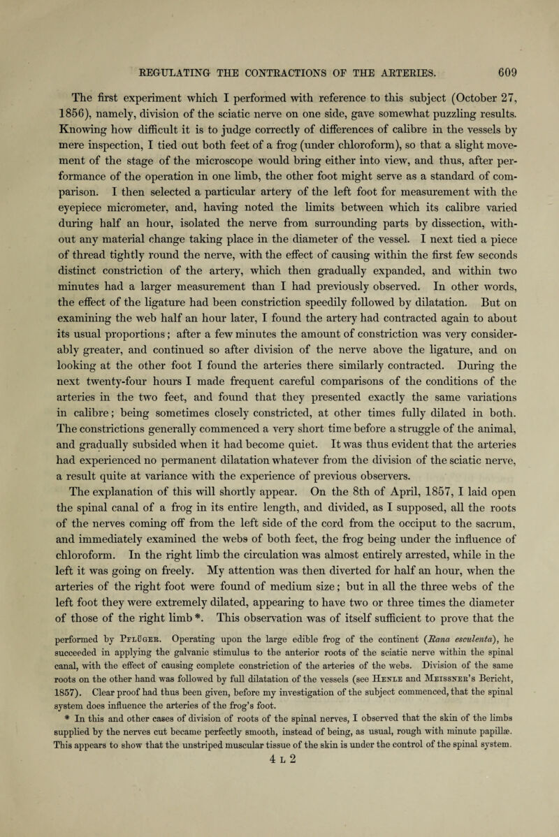 The first experiment which I performed with reference to this subject (October 27, 1856), namely, division of the sciatic nerve on one side, gave somewhat puzzling results. Knowing how difficult it is to judge correctly of differences of calibre in the vessels by mere inspection, I tied out both feet of a frog (under chloroform), so that a slight move¬ ment of the stage of the microscope would bring either into view, and thus, after per¬ formance of the operation in one limb, the other foot might serve as a standard of com¬ parison. I then selected a particular artery of the left foot for measurement with the eyepiece micrometer, and, having noted the limits between which its calibre varied during half an hour, isolated the nerve from surrounding parts by dissection, with¬ out any material change taking place in the diameter of the vessel. I next tied a piece of thread tightly round the nerve, with the effect of causing within the first few seconds distinct constriction of the artery, which then gradually expanded, and within two minutes had a larger measurement than I had previously observed. In other words, the effect of the ligature had been constriction speedily followed by dilatation. But on examining the web half an hour later, I found the artery had contracted again to about its usual proportions; after a few minutes the amount of constriction was very consider¬ ably greater, and continued so after division of the nerve above the ligature, and on looking at the other foot I found the arteries there similarly contracted. During the next twenty-four hours I made frequent careful comparisons of the conditions of the arteries in the two feet, and found that they presented exactly the same variations in calibre; being sometimes closely constricted, at other times fully dilated in both. The constrictions generally commenced a very short time before a struggle of the animal, and gradually subsided when it had become quiet. It was thus evident that the arteries had experienced no permanent dilatation whatever from the division of the sciatic nerve, a result quite at variance with the experience of previous observers. The explanation of this will shortly appear. On the 8th of April, 1857, I laid open the spinal canal of a frog in its entire length, and divided, as I supposed, all the roots of the nerves coming off from the left side of the cord from the occiput to the sacrum, and immediately examined the webs of both feet, the frog being under the influence of chloroform. In the right limb the circulation was almost entirely arrested, while in the left it was going on freely. My attention was then diverted for half an hour, when the arteries of the right foot were found of medium size; but in all the three webs of the left foot they were extremely dilated, appearing to have two or three times the diameter of those of the right limb *. This observation was of itself sufficient to prove that the performed by Pfluger. Operating upon the large edible frog of tbe continent (liana esculenta'), he succeeded in applying the galvanic stimulus to the anterior roots of the sciatic nerve within the spinal canal, with the effect of causing complete constriction of the arteries of the webs. Division of the same roots on the other hand was followed by full dilatation of the vessels (see Henle and Meissner’s Bericht, 1857). Clear proof had thus been given, before my investigation of the subject commenced, that the spinal system does influence the arteries of the frog’s foot. * In this and other cases of division of roots of the spinal nerves, I observed that the skin of the limbs supplied by the nerves cut became perfectly smooth, instead of being, as usual, rough with minute papillae. This appears to show that the unstriped muscular tissue of the skin is under the control of the spinal system. 4 l 2