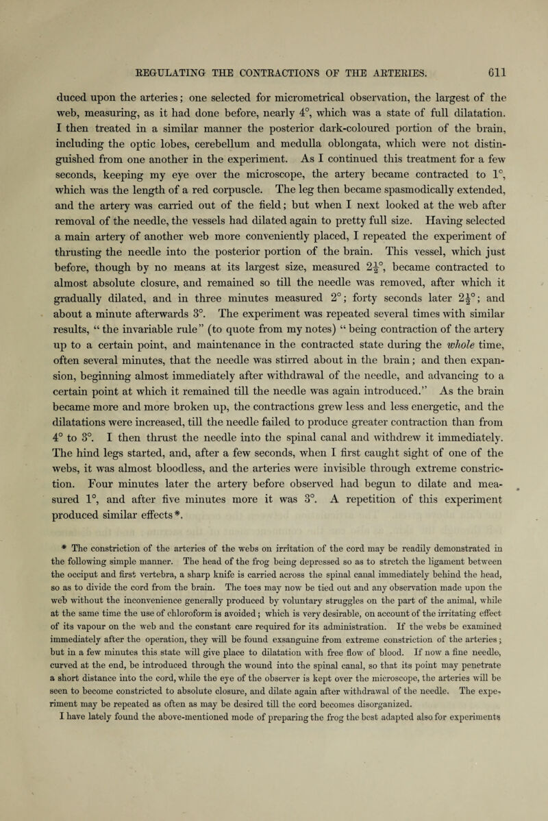 duced upon the arteries; one selected for micrometrical observation, the largest of the web, measuring, as it had done before, nearly 4°, which was a state of full dilatation. I then treated in a similar manner the posterior dark-coloured portion of the brain, including the optic lobes, cerebellum and medulla oblongata, which were not distin¬ guished from one another in the experiment. As I continued this treatment for a few seconds, keeping my eye over the microscope, the artery became contracted to 1°, which was the length of a red corpuscle. The leg then became spasmodically extended, and the artery was carried out of the field; but when I next looked at the web after removal of the needle, the vessels had dilated again to pretty full size. Having selected a main artery of another web more conveniently placed, I repeated the experiment of thrusting the needle into the posterior portion of the brain. This vessel, which just before, though by no means at its largest size, measured 2^°, became contracted to almost absolute closure, and remained so till the needle was removed, after which it gradually dilated, and in three minutes measured 2°; forty seconds later 2^°; and about a minute afterwards 3°. The experiment was repeated several times with similar results, “ the invariable rule” (to quote from my notes) “ being contraction of the artery up to a certain point, and maintenance in the contracted state during the whole time, often several minutes, that the needle was stirred about in the brain; and then expan¬ sion, beginning almost immediately after withdrawal of the needle, and advancing to a certain point at which it remained till the needle was again introduced.” As the brain became more and more broken up, the contractions grew less and less energetic, and the dilatations were increased, till the needle failed to produce greater contraction than from 4° to 3°. I then thrust the needle into the spinal canal and withdrew it immediately. The hind legs started, and, after a few seconds, when I first caught sight of one of the webs, it was almost bloodless, and the arteries were invisible through extreme constric¬ tion. Four minutes later the artery before observed had begun to dilate and mea¬ sured 1°, and after five minutes more it was 3°. A repetition of this experiment produced similar effects*. * The constriction of the arteries of the webs on irritation of the cord may be readily demonstrated in the following simple manner. The head of the frog being depressed so as to stretch the ligament between the occiput and first vertebra, a sharp knife is carried across the spinal canal immediately behind the head, so as to divide the cord from the brain. The toes may now be tied out and any observation made upon the web without the inconvenience generally produced by voluntary struggles on the part of the animal, while at the same time the use of chloroform is avoided; which is very desirable, on account of the irritating effect of its vapour on the web and the constant care required for its administration. If the webs be examined immediately after the operation, they will be found exsanguine from extreme constriction of the arteries; but in a few minutes this state will give place to dilatation with free flow of blood. If now a fine needle, curved at the end, be introduced through the wound into the spinal canal, so that its point may penetrate a short distance into the cord, while the eye of the observer is kept over the microscope, the arteries will be seen to become constricted to absolute closure, and dilate again after withdrawal of the needle. The expe¬ riment may be repeated as often as may be desired till the cord becomes disorganized. I have lately found the above-mentioned mode of preparing the frog the best adapted also for experiments