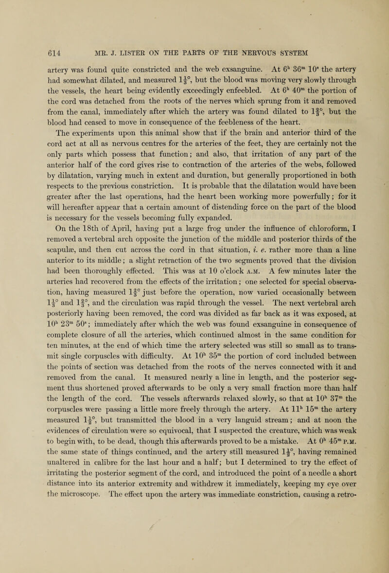 artery was found quite constricted and the web exsanguine. At 6h 36m 10s the artery had somewhat dilated, and measured 1 J°, but the blood was moving very slowly through the vessels, the heart being evidently exceedingly enfeebled. At 6h 40m the portion of the cord was detached from the roots of the nerves which sprung from it and removed from the canal, immediately after which the artery was found dilated to lf°, hut the blood had ceased to move in consequence of the feebleness of the heart. The experiments upon this animal show that if the brain and anterior third of the cord act at all as nervous centres for the arteries of the feet, they are certainly not the only parts which possess that function; and also, that irritation of any part of the anterior half of the cord gives rise to contraction of the arteries of the webs, followed by dilatation, varying much in extent and duration, but generally proportioned in both respects to the previous constriction. It is probable that the dilatation would have been greater after the last operations, had the heart been working more powerfully; for it will hereafter appear that a certain amount of distending force on the part of the blood is necessary for the vessels becoming fully expanded. On the 18th of April, having put a large frog under the influence of chloroform, I removed a vertebral arch opposite the junction of the middle and posterior thirds of the scapulae, and then cut across the cord in that situation, i. e. rather more than a line anterior to its middle; a slight retraction of the two segments proved that the division had been thoroughly effected. This was at 10 o’clock a.m. A few minutes later the arteries had recovered from the effects of the irritation; one selected for special observa¬ tion, having measured ljp just before the operation, now varied occasionally between 1^° and 1§°, and the circulation was rapid through the vessel. The next vertebral arch posteriorly having been removed, the cord was divided as far back as it was exposed, at 10h 23m 50s; immediately after which the web was found exsanguine in consequence of complete closure of all the arteries, which continued almost in the same condition for ten minutes, at the end of which time the artery selected was still so small as to trans¬ mit single corpuscles with difficulty. At 10h 35m the portion of cord included between the points of section was detached from the roots of the nerves connected with it and removed from the canal. It measured nearly a line in length, and the posterior seg¬ ment thus shortened proved afterwards to be only a very small fraction more than half the length of the cord. The vessels afterwards relaxed slowly, so that at 10h 37m the corpuscles were passing a little more freely through the artery. At llh 15m the artery measured 1^°, but transmitted the blood in a very languid stream; and at noon the evidences of circulation were so equivocal, that I suspected the creature, which was weak to begin with, to be dead, though this afterwards proved to be a mistake. At 0h 45m p.m. the same state of things continued, and the artery still measured 1^°, having remained unaltered in calibre for the last hour and a half; but I determined to try the effect of irritating the posterior segment of the cord, and introduced the point of a needle a short distance into its anterior extremity and withdrew it immediately, keeping my eye over the microscope. The effect upon the artery was immediate constriction, causing a retro-