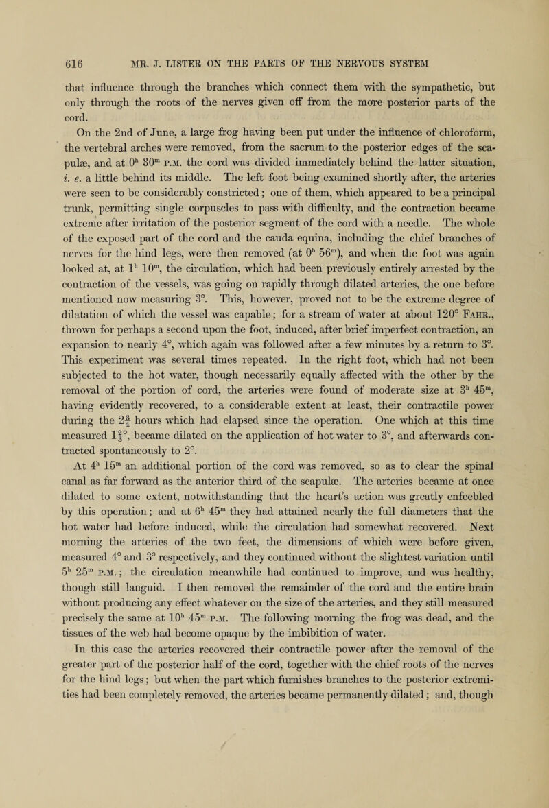 that influence through the branches which connect them with the sympathetic, but only through the roots of the nerves given off from the more posterior parts of the cord. On the 2nd of June, a large frog having been put under the influence of chloroform, the vertebral arches were removed, from the sacrum to the posterior edges of the sea- pulse, and at 0h 30m p.m. the cord was divided immediately behind the latter situation, i. e. a little behind its middle. The left foot being examined shortly after, the arteries were seen to be considerably constricted; one of them, which appeared to be a principal trunk, permitting single corpuscles to pass with difficulty, and the contraction became extreme after irritation of the posterior segment of the cord with a needle. The whole of the exposed part of the cord and the cauda equina, including the chief branches of nerves for the hind legs, were then removed (at 0h 56m), and when the foot was again looked at, at lh 10m, the circulation, which had been previously entirely arrested by the contraction of the vessels, was going on rapidly through dilated arteries, the one before mentioned now measuring 3°. This, however, proved not to be the extreme degree of dilatation of which the vessel was capable; for a stream of water at about 120° Fahr., thrown for perhaps a second upon the foot, induced, after brief imperfect contraction, an expansion to nearly 4°, which again was followed after a few minutes by a return to 3°. This experiment was several times repeated. In the right foot, which had not been subjected to the hot water, though necessarily equally affected with the other by the removal of the portion of cord, the arteries were found of moderate size at 3h 45m, having evidently recovered, to a considerable extent at least, their contractile power during the 2f hours which had elapsed since the operation. One which at this time measured l-f°, became dilated on the application of hot water to 3°, and afterwards con¬ tracted spontaneously to 2°. At 4h 15m an additional portion of the cord was removed, so as to clear the spinal canal as far forward as the anterior third of the scapulae. The arteries became at once dilated to some extent, notwithstanding that the heart’s action was greatly enfeebled by this operation; and at 6h 45m they had attained nearly the full diameters that the hot water had before induced, while the circulation had somewhat recovered. Next morning the arteries of the two feet, the dimensions of which were before given, measured 4° and 3° respectively, and they continued without the slightest variation until 5h 25m p.m. ; the circulation meanwhile had continued to improve, and was healthy, though still languid. I then removed the remainder of the cord and the entire brain without producing any effect whatever on the size of the arteries, and they still measured precisely the same at 10h 45m p.m. The following morning the frog was dead, and the tissues of the web had become opaque by the imbibition of water. In this case the arteries recovered their contractile power after the removal of the greater part of the posterior half of the cord, together with the chief roots of the nerves for the hind legs; but when the part which furnishes branches to the posterior extremi¬ ties had been completely removed, the arteries became permanently dilated; and, though