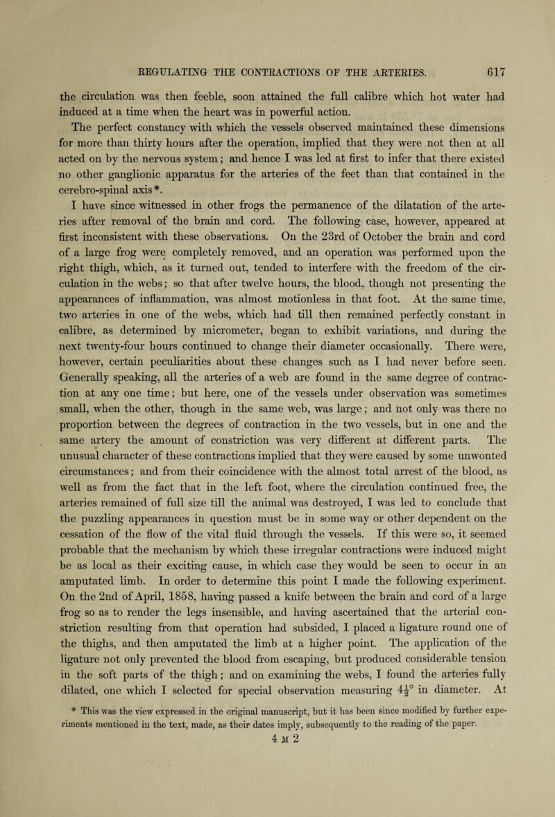 the circulation was then feeble, soon attained the full calibre which hot water had induced at a time when the heart was in powerful action. The perfect constancy with which the vessels observed maintained these dimensions for more than thirty hours after the operation, implied that they were not then at all acted on by the nervous system; and hence I was led at first to infer that there existed no other ganglionic apparatus for the arteries of the feet than that contained in the cerebro-spinal axis*. I have since witnessed in other frogs the permanence of the dilatation of the arte¬ ries after removal of the brain and cord. The following case, however, appeared at first inconsistent with these observations. On the 23rd of October the brain and cord of a large frog were completely removed, and an operation was performed upon the right thigh, which, as it turned out, tended to interfere with the freedom of the cir¬ culation in the webs; so that after twelve hours, the blood, though not presenting the appearances of inflammation, was almost motionless in that foot. At the same time, two arteries in one of the webs, which had till then remained perfectly constant in calibre, as determined by micrometer, began to exhibit variations, and during the next twenty-four hours continued to change their diameter occasionally. There were, however, certain peculiarities about these changes such as I had never before seen. Generally speaking, all the arteries of a web are found in the same degree of contrac¬ tion at any one time; but here, one of the vessels under observation was sometimes small, when the other, though in the same web, was large; and not only was there no proportion between the degrees of contraction in the two vessels, but in one and the same artery the amount of constriction was very different at different parts. The unusual character of these contractions implied that they were caused by some unwonted circumstances; and from their coincidence with the almost total arrest of the blood, as well as from the fact that in the left foot, where the circulation continued free, the arteries remained of full size till the animal was destroyed, I was led to conclude that the puzzling appearances in question must be in some way or other dependent on the cessation of the flow of the vital fluid through the vessels. If this were so, it seemed probable that the mechanism by which these irregular contractions were induced might be as local as their exciting cause, in which case they would be seen to occur in an amputated limb. In order to determine this point I made the following experiment. On the 2nd of April, 1858, having passed a knife between the brain and cord of a large frog so as to render the legs insensible, and having ascertained that the arterial con¬ striction resulting from that operation had subsided, I placed a ligature round one of the thighs, and then amputated the limb at a higher point. The application of the ligature not only prevented the blood from escaping, but produced considerable tension in the soft parts of the thigh; and on examining the webs, I found the arteries fully dilated, one which I selected for special observation measuring 4^° in diameter. At * This was the view expressed in the original manuscript, hut it has been since modified by further expe¬ riments mentioned in the text, made, as their dates imply, subsequently to the reading of the paper. 4 m 2