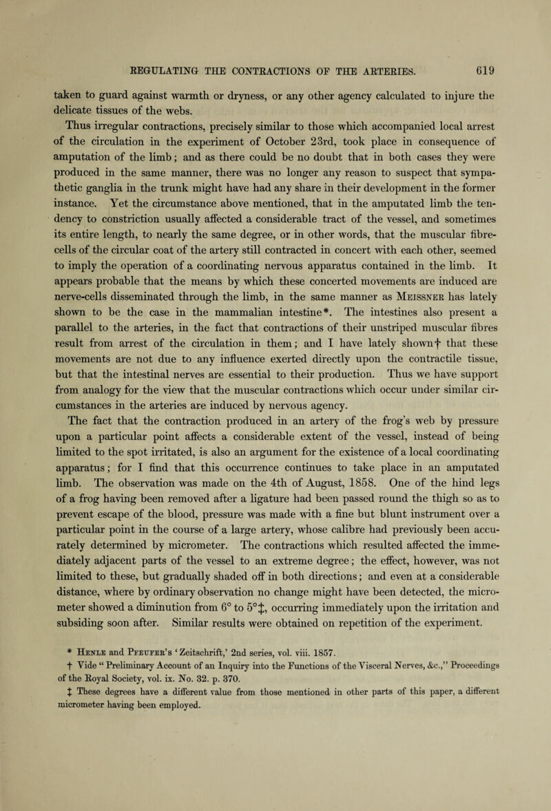 taken to guard against warmth or dryness, or any other agency calculated to injure the delicate tissues of the webs. Thus irregular contractions, precisely similar to those which accompanied local arrest of the circulation in the experiment of October 23rd, took place in consequence of amputation of the limb; and as there could be no doubt that in both cases they were produced in the same manner, there was no longer any reason to suspect that sympa¬ thetic ganglia in the trunk might have had any share in their development in the former instance. Yet the circumstance above mentioned, that in the amputated limb the ten¬ dency to constriction usually affected a considerable tract of the vessel, and sometimes its entire length, to nearly the same degree, or in other words, that the muscular fibre- cells of the circular coat of the artery still contracted in concert with each other, seemed to imply the operation of a coordinating nervous apparatus contained in the limb. It appears probable that the means by which these concerted movements are induced are nerve-cells disseminated through the limb, in the same manner as Meissner has lately shown to be the case in the mammalian intestine*. The intestines also present a parallel to the arteries, in the fact that contractions of their unstriped muscular fibres result from arrest of the circulation in them; and I have lately shown f that these movements are not due to any influence exerted directly upon the contractile tissue, but that the intestinal nerves are essential to their production. Thus we have support from analogy for the view that the muscular contractions which occur under similar cir¬ cumstances in the arteries are induced by nervous agency. The fact that the contraction produced in an artery of the frog’s web by pressure upon a particular point affects a considerable extent of the vessel, instead of being limited to the spot irritated, is also an argument for the existence of a local coordinating apparatus; for I find that this occurrence continues to take place in an amputated limb. The observation was made on the 4th of August, 1858. One of the hind legs of a frog having been removed after a ligature had been passed round the thigh so as to prevent escape of the blood, pressure was made with a fine but blunt instrument over a particular point in the course of a large artery, whose calibre had previously been accu¬ rately determined by micrometer. The contractions which resulted affected the imme¬ diately adjacent parts of the vessel to an extreme degree; the effect, however, was not limited to these, but gradually shaded off in both directions; and even at a considerable distance, where by ordinary observation no change might have been detected, the micro¬ meter showed a diminution from 6° to 5° occurring immediately upon the irritation and subsiding soon after. Similar results were obtained on repetition of the experiment. * Henle and Peetjper’s ‘ Zeitschrift,’ 2nd series, vol. viii. 1857. f Vide “ Preliminary Account of an Inquiry into the Functions of the Visceral Nerves, &c.,” Proceedings of the Royal Society, vol. ix. No. 32. p. 370. + These degrees have a different value from those mentioned in other parts of this paper, a different micrometer having been employed.