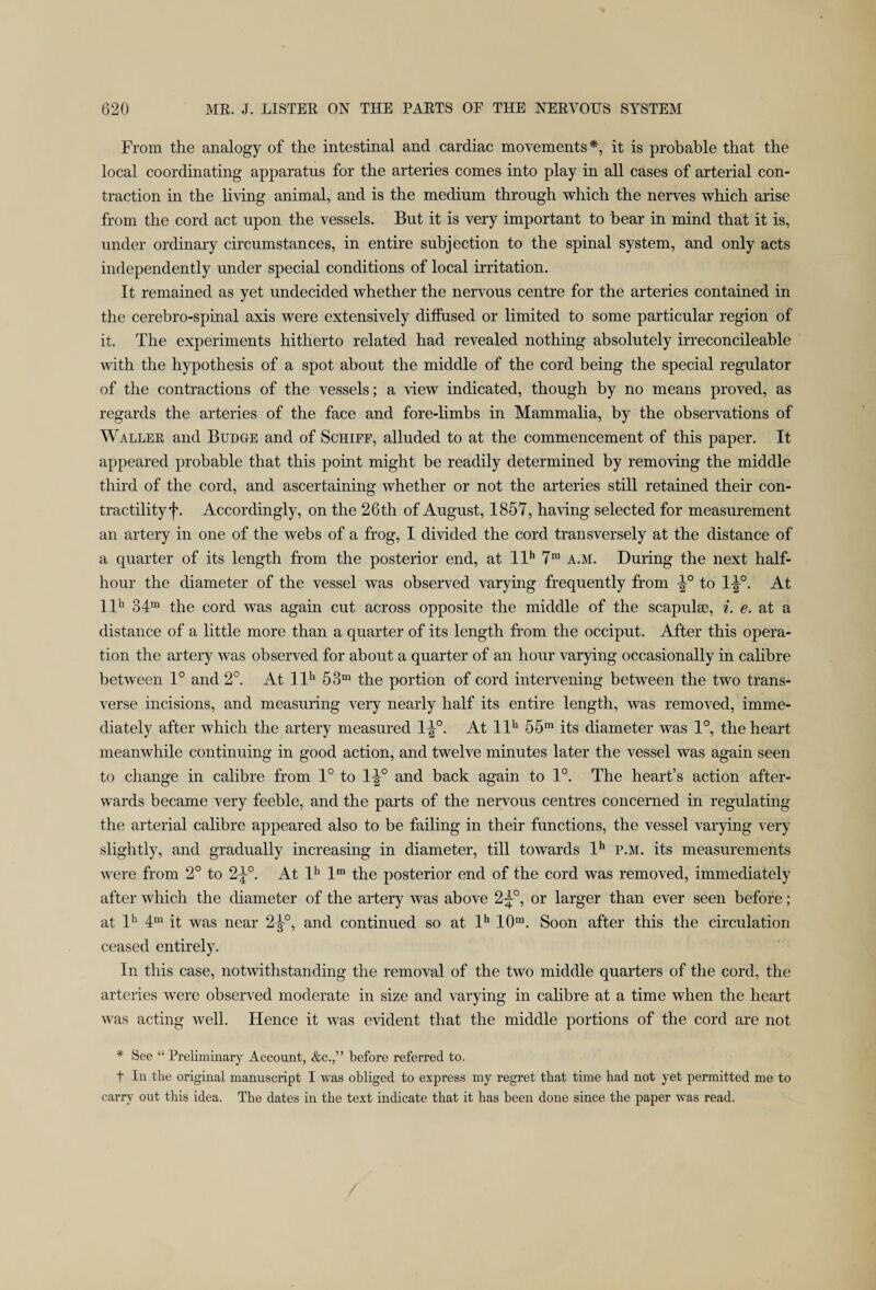 From the analogy of the intestinal and cardiac movements*, it is probable that the local coordinating apparatus for the arteries comes into play in all cases of arterial con¬ traction in the living animal, and is the medium through which the nerves which arise from the cord act upon the vessels. But it is very important to bear in mind that it is, under ordinary circumstances, in entire subjection to the spinal system, and only acts independently under special conditions of local irritation. It remained as yet undecided whether the nervous centre for the arteries contained in the cerebro-spinal axis were extensively diffused or limited to some particular region of it. The experiments hitherto related had revealed nothing absolutely irreconcileable with the hypothesis of a spot about the middle of the cord being the special regulator of the contractions of the vessels; a view indicated, though by no means proved, as regards the arteries of the face and fore-limbs in Mammalia, by the observations of Waller and Budge and of Schiff, alluded to at the commencement of this paper. It appeared probable that this point might be readily determined by removing the middle third of the cord, and ascertaining whether or not the arteries still retained their con¬ tractility f. Accordingly, on the 26th of August, 1857, having selected for measurement an artery in one of the webs of a frog, I divided the cord transversely at the distance of a quarter of its length from the posterior end, at llh 7m a.m. During the next half- hour the diameter of the vessel was observed varying frequently from ip to Ip. At llh 34m the cord was again cut across opposite the middle of the scapulae, i. e. at a distance of a little more than a quarter of its length from the occiput. After this opera¬ tion the artery was observed for about a quarter of an hour varying occasionally in calibre between 1° and 2°. At llh 53m the portion of cord intervening between the two trans¬ verse incisions, and measuring very nearly half its entire length, was removed, imme¬ diately after which the artery measured lp. At llh 55m its diameter was 1°, the heart meanwhile continuing in good action, and twelve minutes later the vessel was again seen to change in calibre from 1° to Ip and back again to 1°. The heart’s action after¬ wards became very feeble, and the parts of the nervous centres concerned in regulating the arterial calibre appeared also to be failing in their functions, the vessel varying very slightly, and gradually increasing in diameter, till towards lh p.m. its measurements were from 2° to 2p. At lh lra the posterior end of the cord was removed, immediately after which the diameter of the artery was above 2p, or larger than ever seen before; at lh 4m it was near 2p, and continued so at lh 10m. Soon after this the circulation ceased entirely. In this case, notwithstanding the removal of the two middle quarters of the cord, the arteries were observed moderate in size and varying in calibre at a time when the heart was acting well. Hence it was evident that the middle portions of the cord are not * See “ Preliminary Account, &c.,” before referred to. t In the original manuscript I was obliged to express my regret that time had not yet permitted me to carry out this idea. The dates in the text indicate that it has been done since the paper was read.