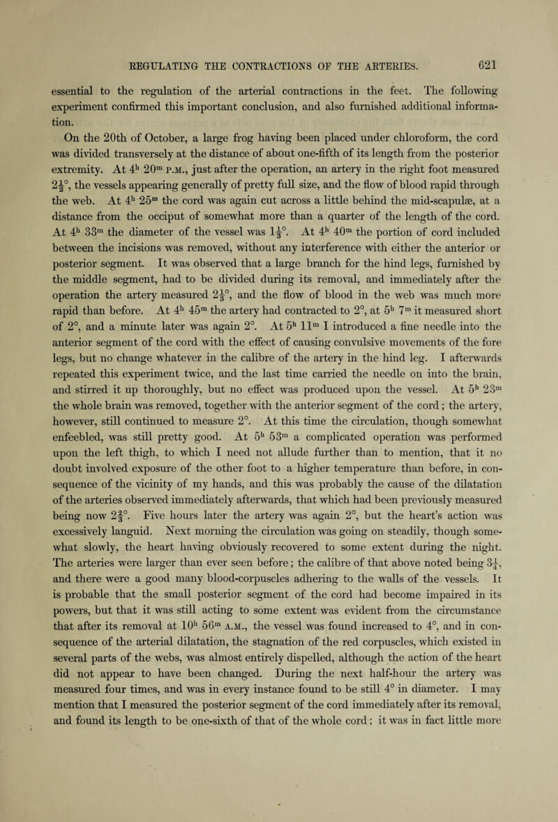 essential to the regulation of the arterial contractions in the feet. The following experiment confirmed this important conclusion, and also furnished additional informa¬ tion. On the 20th of October, a large frog having been placed under chloroform, the cord was divided transversely at the distance of about one-fifth of its length from the posterior extremity. At 4h 20m p.m., just after the operation, an artery in the right foot measured 2-|°, the vessels appearing generally of pretty full size, and the flow of blood rapid through the web. At 4h 25m the cord was again cut across a little behind the mid-scapulae, at a distance from the occiput of somewhat more than a quarter of the length of the cord. At 4h 33m the diameter of the vessel was 1^°. At 4h 40m the portion of cord included between the incisions was removed, without any interference with either the anterior or posterior segment. It was observed that a large branch for the hind legs, furnished by the middle segment, had to be divided during its removal, and immediately after the operation the artery measured 2-J-°, and the flow of blood in the web was much more rapid than before. At 4h 45m the artery had contracted to 2°, at 5h 7m it measured short of 2°, and a minute later was again 2°. At 5h llm I introduced a fine needle into the anterior segment of the cord with the effect of causing convulsive movements of the fore legs, but no change whatever in the calibre of the artery in the hind leg. I afterwards repeated this experiment twice, and the last time carried the needle on into the brain, and stirred it up thoroughly, but no effect was produced upon the vessel. At 5h 23“ the whole brain was removed, together with the anterior segment of the cord; the artery, however, still continued to measure 2°. At this time the circulation, though somewhat enfeebled, was still pretty good. At 5h 53m a complicated operation was performed upon the left thigh, to which I need not allude further than to mention, that it no doubt involved exposure of the other foot to a higher temperature than before, in con¬ sequence of the vicinity of my hands, and this was probably the cause of the dilatation of the arteries observed immediately afterwards, that which had been previously measured being now 2-J°. Five hours later the artery was again 2°, but the heart’s action was excessively languid. Next morning the circulation was going on steadily, though some¬ what slowly, the heart having obviously recovered to some extent during the night. The arteries were larger than ever seen before; the calibre of that above noted being 3^, and there were a good many blood-corpuscles adhering to the walls of the vessels. It is probable that the small posterior segment of the cord had become impaired in its powers, but that it was still acting to some extent was evident from the circumstance that after its removal at 10h 56m a.m., the vessel was found increased to 4°, and in con¬ sequence of the arterial dilatation, the stagnation of the red corpuscles, which existed in several parts of the webs, was almost entirely dispelled, although the action of the heart did not appear to have been changed. During the next half-hour the artery was measured four times, and was in every instance found to be still 4° in diameter. I may mention that I measured the posterior segment of the cord immediately after its removal, and found its length to be one-sixth of that of the whole cord; it was in fact little more