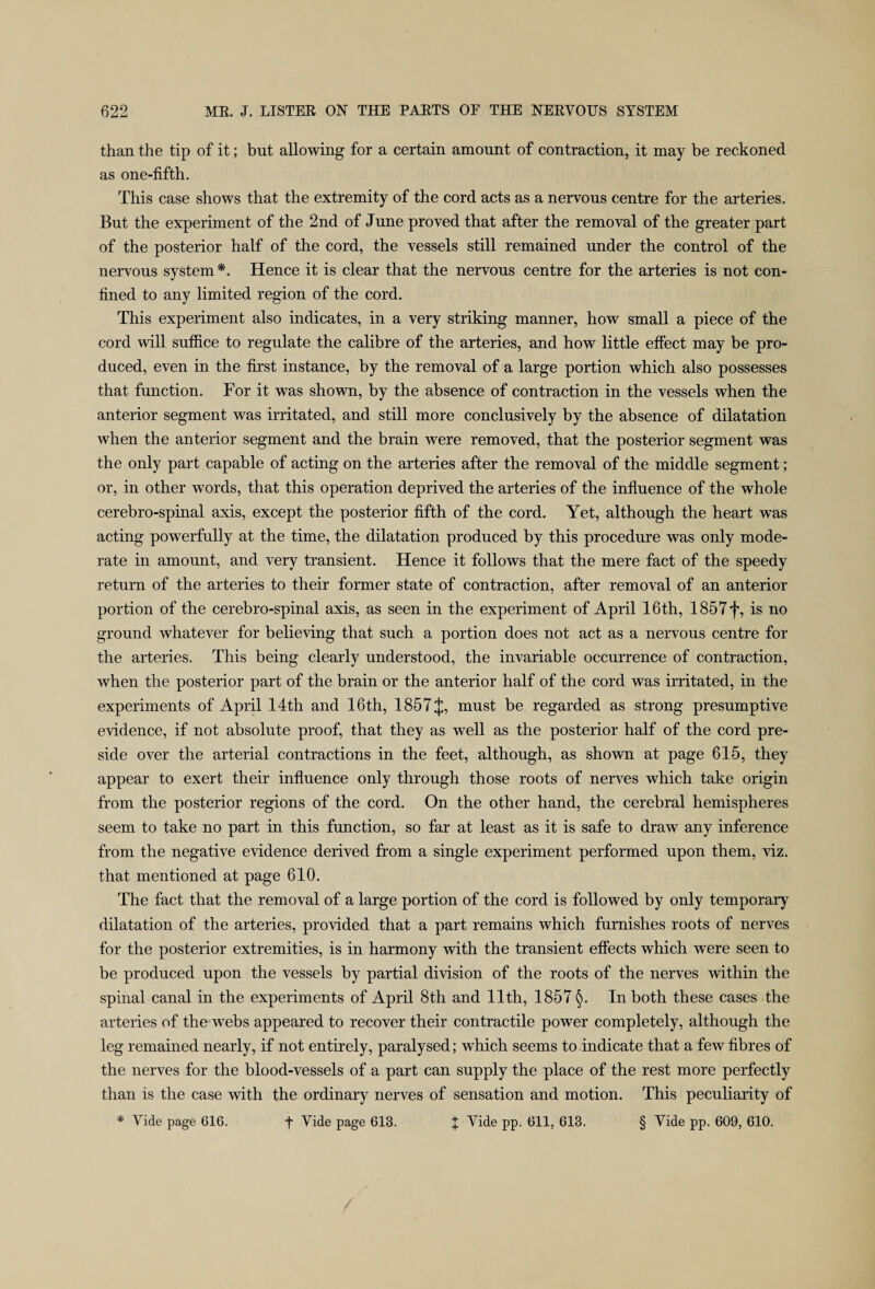 than the tip of it; but allowing for a certain amount of contraction, it may be reckoned as one-fifth. This case shows that the extremity of the cord acts as a nervous centre for the arteries. But the experiment of the 2nd of June proved that after the removal of the greater part of the posterior half of the cord, the vessels still remained under the control of the nervous system*. Hence it is clear that the nervous centre for the arteries is not con¬ fined to any limited region of the cord. This experiment also indicates, in a very striking manner, how small a piece of the cord will suffice to regulate the calibre of the arteries, and how little effect may be pro¬ duced, even in the first instance, by the removal of a large portion which also possesses that function. For it was shown, by the absence of contraction in the vessels when the anterior segment was irritated, and still more conclusively by the absence of dilatation when the anterior segment and the brain were removed, that the posterior segment was the only part capable of acting on the arteries after the removal of the middle segment; or, in other words, that this operation deprived the arteries of the influence of the whole cerebro-spinal axis, except the posterior fifth of the cord. Yet, although the heart was acting powerfully at the time, the dilatation produced by this procedure was only mode¬ rate in amount, and very transient. Hence it follows that the mere fact of the speedy return of the arteries to their former state of contraction, after removal of an anterior portion of the cerebro-spinal axis, as seen in the experiment of April 16th, 1857f, is no ground whatever for believing that such a portion does not act as a nervous centre for the arteries. This being clearly understood, the invariable occurrence of contraction, when the posterior part of the brain or the anterior half of the cord was irritated, in the experiments of April 14th and 16th, 1857J, must be regarded as strong presumptive evidence, if not absolute proof, that they as well as the posterior half of the cord pre¬ side over the arterial contractions in the feet, although, as shown at page 615, they appear to exert their influence only through those roots of nerves which take origin from the posterior regions of the cord. On the other hand, the cerebral hemispheres seem to take no part in this function, so far at least as it is safe to draw any inference from the negative evidence derived from a single experiment performed upon them, viz. that mentioned at page 610. The fact that the removal of a large portion of the cord is followed by only temporary dilatation of the arteries, provided that a part remains which furnishes roots of nerves for the posterior extremities, is in harmony with the transient effects which were seen to be produced upon the vessels by partial division of the roots of the nerves within the spinal canal in the experiments of April 8th and 11th, 1857 §. In both these cases the arteries of the webs appeared to recover their contractile power completely, although the leg remained nearly, if not entirely, paralysed; which seems to indicate that a few fibres of the nerves for the blood-vessels of a part can supply the place of the rest more perfectly than is the case with the ordinary nerves of sensation and motion. This peculiarity of * Vide page 616. f Yide page 613. J Vide pp. 611, 613. § Yide pp. 609, 610.