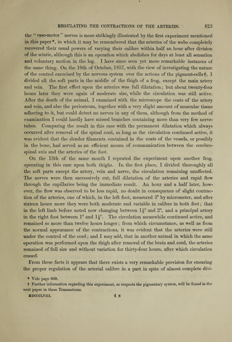 the “ vaso-motor ” nerves is more strikingly illustrated by the first experiment mentioned in this paper*, in which it may be remembered that the arteries of the webs completely recovered their usual powers of varying their calibre within half an hour after division of the sciatic, although this is an operation which abolishes for days at least all sensation and voluntary motion in the leg. I have since seen yet more remarkable instances of the same thing. On the 10th of October, 1857, with the view of investigating the nature of the control exercised by the nervous system over the actions of the pigment-cells f, I divided all the soft parts in the middle of the thigh of a frog, except the main artery and vein. The first effect upon the arteries was full dilatation; but about twenty-four hours later they were again of moderate size, while the circulation was still active. After the death of the animal, I examined with the microscope the coats of the artery and vein, and also the periosteum, together with a very slight amount of muscular tissue adhering to it, but could detect no nerves in any of them, although from the method of examination I could hardly have missed branches containing more than very few nerve- tubes. Comparing the result in this case with the permanent dilatation which always occurred after removal of the spinal cord, so long as the circulation continued active, it was evident that the slender filaments contained in the coats of the vessels, or possibly in the bone, had served as an efficient means of communication between the cerebro¬ spinal axis and the arteries of the foot. On the 13th of the same month I repeated the experiment upon another frog, operating in this case upon both thighs. In the first place, I divided thoroughly all the soft parts except the artery, vein and nerve, the circulation remaining unaffected. The nerves were then successively cut, full dilatation of the arteries and rapid flow through the capillaries being the immediate result. An hour and a half later, how¬ ever, the flow was observed to be less rapid, no doubt in consequence of slight contrac¬ tion of the arteries, one of which, in the left foot, measured 3° by micrometer, and after sixteen hours more they were both moderate and variable in calibre in both feet; that in the left limb before noted now changing between 1^° and 2°, and a principal artery in the right foot between 1° and 1^°. The circulation meanwhile continued active, and remained so more than twelve hours longer; from which circumstance, as well as from the normal appearance of the contractions, it was evident that the arteries were still under the control of the cord ; and I may add, that in another animal in which the same operation was performed upon the thigh after removal of the brain and cord, the arteries remained of full size and without variation for thirty-four hours, after which circulation ceased'. From these facts it appears that there exists a very remarkable provision for ensuring the proper regulation of the arterial calibre in a part in spite of almost complete divi- * Vide page 609. f Further information regarding this experiment, as respects the pigmentary system, will be found in the next paper in these Transactions. MDCCCLVIII. 4 JX