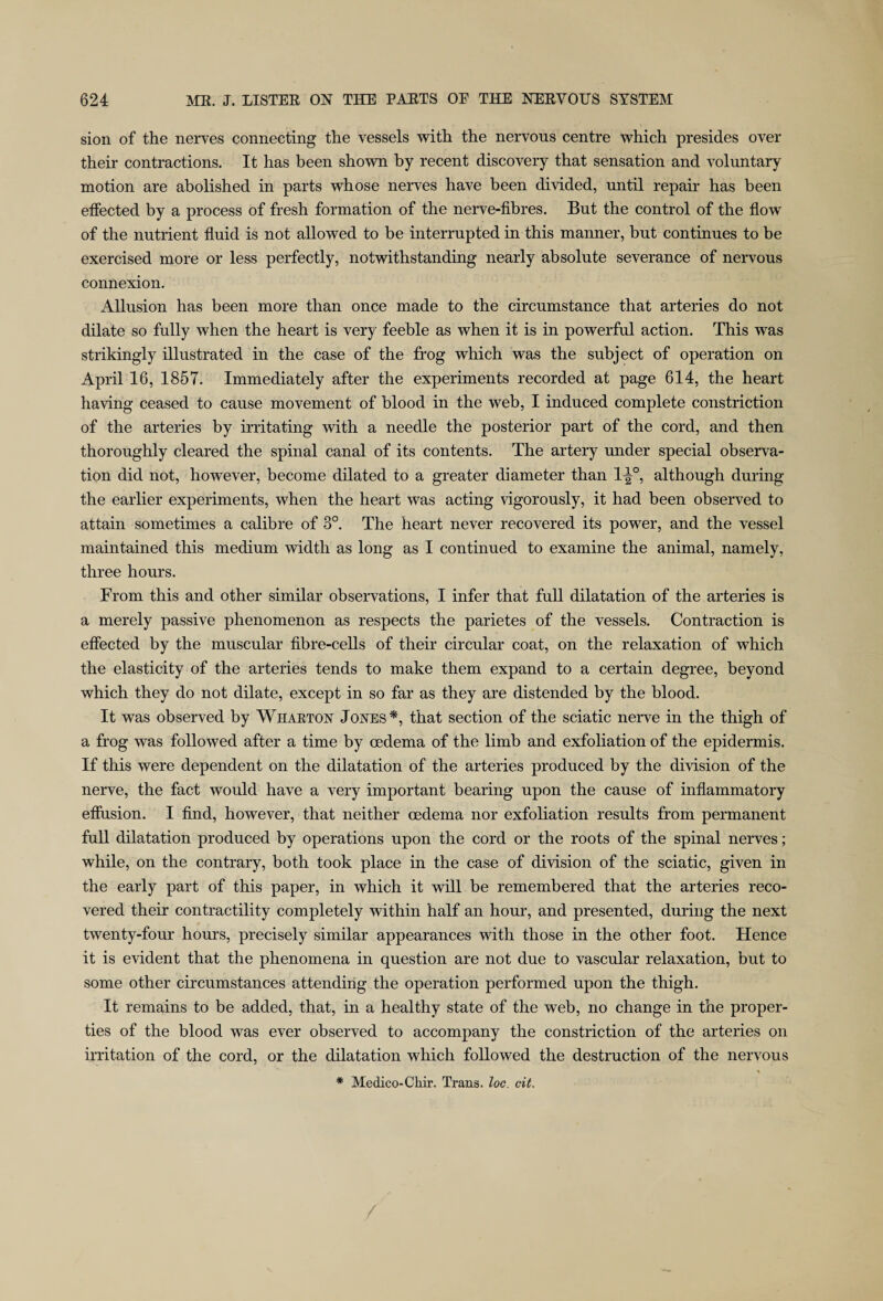 sion of the nerves connecting the vessels with the nervons centre which presides over their contractions. It has been shown by recent discovery that sensation and voluntary motion are abolished in parts whose nerves have been divided, until repair has been effected by a process of fresh formation of the nerve-fibres. But the control of the flow of the nutrient fluid is not allowed to be interrupted in this manner, but continues to be exercised more or less perfectly, notwithstanding nearly absolute severance of nervous connexion. Allusion has been more than once made to the circumstance that arteries do not dilate so fully when the heart is very feeble as when it is in powerful action. This was strikingly illustrated in the case of the frog which was the subject of operation on April 16, 1857. Immediately after the experiments recorded at page 614, the heart having ceased to cause movement of blood in the web, I induced complete constriction of the arteries by irritating with a needle the posterior part of the cord, and then thoroughly cleared the spinal canal of its contents. The artery under special observa¬ tion did not, however, become dilated to a greater diameter than 1-^°, although during the earlier experiments, when the heart was acting vigorously, it had been observed to attain sometimes a calibre of 3°. The heart never recovered its power, and the vessel maintained this medium width as long as I continued to examine the animal, namely, three hours. From this and other similar observations, I infer that full dilatation of the arteries is a merely passive phenomenon as respects the parietes of the vessels. Contraction is effected by the muscular fibre-cells of their circular coat, on the relaxation of which the elasticity of the arteries tends to make them expand to a certain degree, beyond which they do not dilate, except in so far as they are distended by the blood. It was observed by Wharton Jones*, that section of the sciatic nerve in the thigh of a frog was followed after a time by oedema of the limb and exfoliation of the epidermis. If this were dependent on the dilatation of the arteries produced by the division of the nerve, the fact would have a very important bearing upon the cause of inflammatory effusion. I find, however, that neither oedema nor exfoliation results from permanent full dilatation produced by operations upon the cord or the roots of the spinal nerves; while, on the contrary, both took place in the case of division of the sciatic, given in the early part of this paper, in which it will be remembered that the arteries reco¬ vered their contractility completely within half an hour, and presented, during the next twenty-four hours, precisely similar appearances with those in the other foot. Hence it is evident that the phenomena in question are not due to vascular relaxation, but to some other circumstances attending the operation performed upon the thigh. It remains to be added, that, in a healthy state of the web, no change in the proper¬ ties of the blood was ever observed to accompany the constriction of the arteries on irritation of the cord, or the dilatation which followed the destruction of the nervous \ * Medico-Chir. Trans, loc. cit.