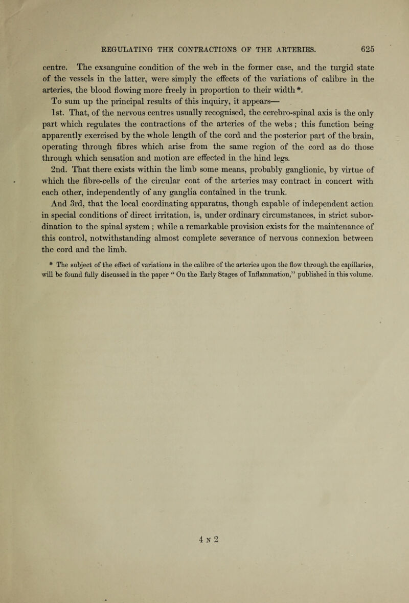 centre. The exsanguine condition of the web in the former case, and the turgid state of the vessels in the latter, were simply the effects of the variations of calibre in the arteries, the blood flowing more freely in proportion to then* width *. To sum up the principal results of this inquiry, it appears— 1st. That, of the nervous centres usually recognised, the cerebro-spinal axis is the only part which regulates the contractions of the arteries of the webs; this function being apparently exercised by the whole length of the cord and the posterior part of the brain, operating through fibres which arise from the same region of the cord as do those through which sensation and motion are effected in the hind legs. 2nd. That there exists within the limb some means, probably ganglionic, by virtue of which the fibre-cells of the circular coat of the arteries may contract in concert with each other, independently of any ganglia contained in the trunk. And 3rd, that the local coordinating apparatus, though capable of independent action in special conditions of direct irritation, is, under ordinary circumstances, in strict subor¬ dination to the spinal system; while a remarkable provision exists for the maintenance of this control, notwithstanding almost complete severance of nervous connexion between the cord and the limb. * The subject of the effect of variations in the calibre of the arteries upon the flow through the capillaries, will be found fully discussed in the paper “ On the Early Stages of Inflammation,” published in this volume. 4 N 2