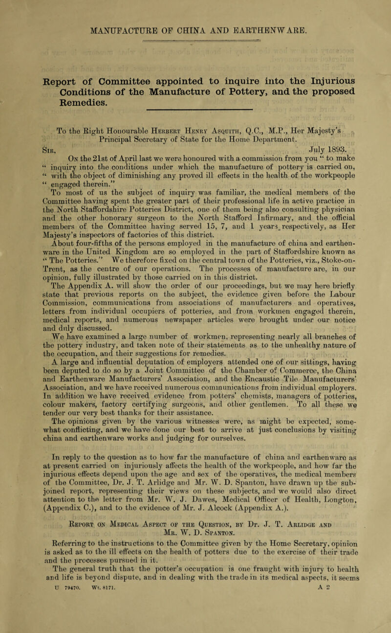 Report of Committee appointed to inquire into the Injurious Conditions of the Manufacture of Pottery, and the proposed Remedies. To the Right Honourable Herbert Henry Asquith, Q.C., M.P., Her Majesty’s Principal Secretary of State for the Home Department. Sir, July 1893. On the 21st of April last we were honoured with a commission from you “ to make “ inquiry into the conditions under which the manufacture of pottery is carried on, “ with the object of diminishing any proved ill effects in the health of the workpeople “ engaged therein.” To most of us the subject of inquiry was familiar, the medical members of the Committee having spent the greater part of their professional life in active practice in the North Staffordshire Potteries District, one of them being also consulting physician and the other honorary surgeon to the North Stafford Infirmary, and the official members of the Committee having served 15, 7, and 1 years_ respectively, as Her Majesty’s inspectors of factories of this district. About four-fifths of the persons employed in the manufacture of china and earthen¬ ware in the United Kingdom are so employed in the part of Staffordshire known as “ The Potteries.” We therefore fixed on the central town of the Potteries, viz., Stoke-on- Trent, as the centre of our operations. The processes of manufacture are, in our opinion, fully illustrated by those carried on in this district. The Appendix A. will show the order of our proceedings, but we may here briefly state that previous reports on the subject, the evidence given before the Labour Commission, communications from associations of manufacturers and operatives, letters from individual occupiers of potteries, and from workmen engaged therein, medical reports, and numerous newspaper articles were brought under our notice and duly discussed. We have examined a large number of workmen, representing nearly all branches of the pottery industry, and taken note of their statements as to the unhealthy nature of the occupation, and their suggestions for remedies. A large and influential deputation of employers attended one of our sittings, having been deputed to do so by a Joint Committee of the Chamber of Commerce, the China and Earthenware Manufacturers’ Association, and the Encaustic Tile Manufacturers’ Association, and we have received numerous communications from individual employers. In addition we have received evidence from potters’ chemists, managers of potteries, colour makers, factory certifying surgeons, and other gentlemen. To all these we tender our very best thanks for their assistance. The opinions given by the various witnesses were, as might be expected, some¬ what conflicting, and we have done our best to arrive at just conclusions by visiting china and earthenware works and judging for ourselves. In reply to the question as to how far the manufacture of china and earthenwaro as at present carried on injuriously affects the health of the workpeople, and how far the injurious effects depend upon the age and sex of the operatives, the medical members of the Committee, Dr. J. T. Arlidge and Mr. W. D. Spanton, have drawn up the sub¬ joined report, representing their views on these subjects, and we would also direct attention to the letter from Mr. W. J. Dawes, Medical Officer of Health, Longton, (Appendix C.), and to the evidence of Mr. J. Alcock (Appendix A.). Report on Medical Aspect of the Question, by Dr. J. T. Arlidge and Mr. W. D. Spanton. Referring to the instructions to the Committee given by the Home Secretary, opinion is asked as to the ill effects on the health of potters due to the exercise of their trade and the processes pursued in it. The general truth that the potter’s occupation is one fraught with injury to health and life is beyond dispute, and in dealing with the trade in its medical aspects, it seems