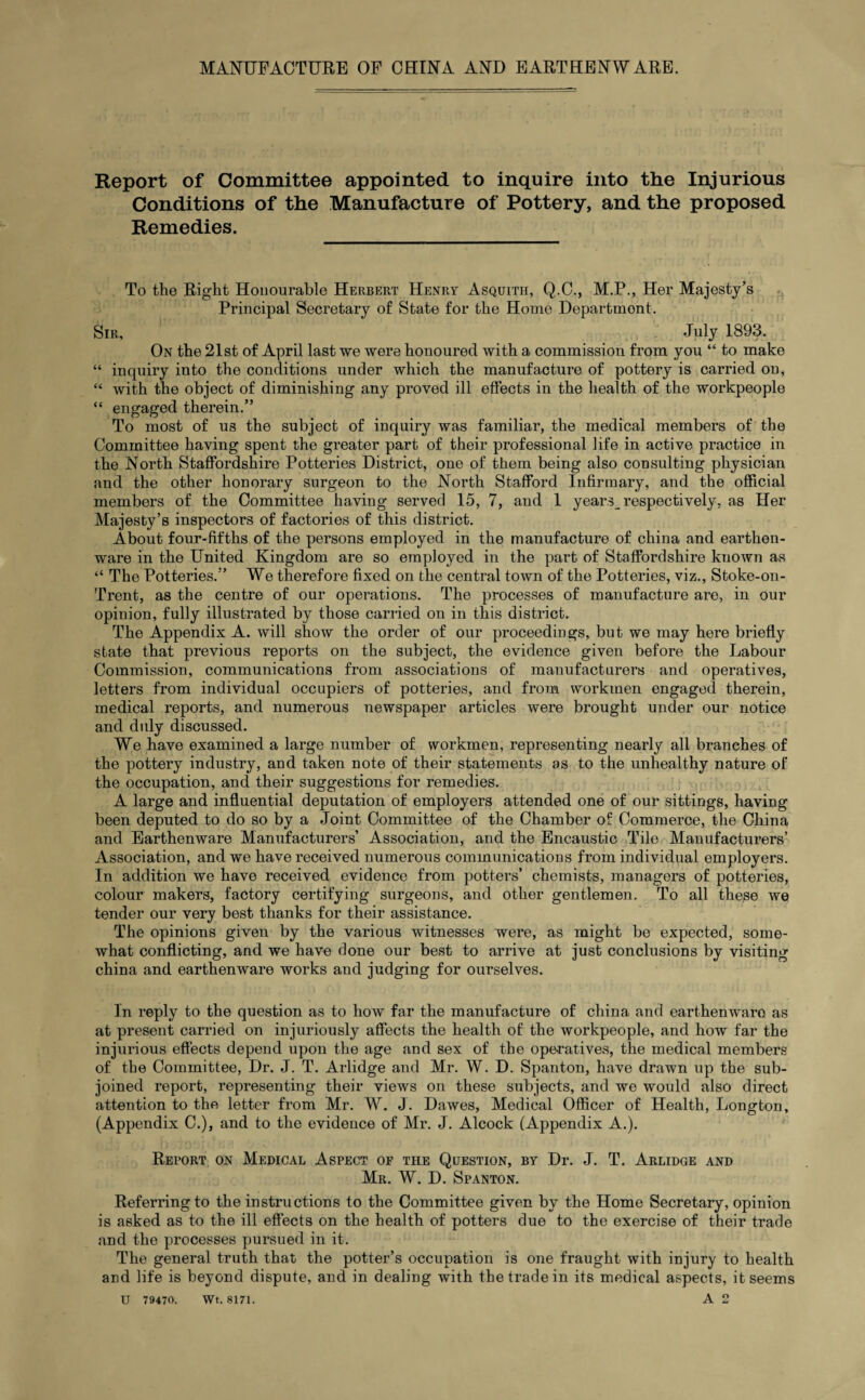 Report of Committee appointed to inquire into the Injurious Conditions of the Manufacture of Pottery, and the proposed Remedies. To the Right Honourable Herbert Henry Asquith, Q.C., M.P., Her Majesty’s Principal Secretary of State for the Home Department. Sir, July 1893. On the 21st of April last we were honoured with a commission from you “ to make “ inquiry into the conditions under which the manufacture of pottery is carried on, “ with the object of diminishing any proved ill effects in the health of the workpeople “ engaged therein.” To most of us the subject of inquiry was familiar, the medical members of the Committee having spent the greater part of their professional life in active practice in the North Staffordshire Potteries District, one of them being also consulting physician and the other honorary surgeon to the North Stafford Infirmary, and the official members of the Committee having served 15, 7, and 1 years_ respectively, as Her Majesty’s inspectors of factories of this district. About four-fifths of the persons employed in the manufacture of china and earthen¬ ware in the United Kingdom are so employed in the part of Staffordshire known as “ The Potteries.” We therefore fixed on the central town of the Potteries, viz., Stoke-on- Trent, as the centre of our operations. The processes of manufacture are, in our opinion, fully illustrated by those carried on in this district. The Appendix A. will show the order of our proceedings, but we may here briefly state that previous reports on the subject, the evidence given before the Labour Commission, communications from associations of manufacturers and operatives, letters from individual occupiers of potteries, and from workmen engaged therein, medical reports, and numerous newspaper articles were brought under our notice and duly discussed. We have examined a large number of workmen, representing nearly all branches of the pottery industry, and taken note of their statements as to the unhealthy nature of the occupation, and their suggestions for remedies. A large and influential deputation of employers attended one of our sittings, having been deputed to do so by a Joint Committee of the Chamber of Commerce, the China and Earthenware Manufacturers’ Association, and the Encaustic Tile Manufacturers’ Association, and we have received numerous communications from individual employers. In addition we have received evidence from potters’ chemists, managers of potteries, colour makers, factory certifying surgeons, and other gentlemen. To all these we tender our very best thanks for their assistance. The opinions given by the various witnesses were, as might be expected, some¬ what conflicting, and we have done our best to arrive at just conclusions by visiting china and earthenware works and judging for ourselves. In reply to the question as to how far the manufacture of china and earthenwaro as at present carried on injuriously affects the health of the workpeople, and how far the injurious effects depend upon the age and sex of the operatives, the medical members of the Committee, Dr. J. T. Arlidge and Mr. W. D. Spanton, have drawn up the sub¬ joined report, representing their views on these subjects, and we would also direct attention to the letter from Mr. W. J. Dawes, Medical Officer of Health, Longton, (Appendix C.), and to the evidence of Mr. J. Alcock (Appendix A.). Report on Medical Aspect of the Question, by Dr. J. T. Arlidge and Mr. W. D. Spanton. Referring to the instructions to the Committee given by the Home Secretary, opinion is asked as to the ill effects on the health of potters due to the exercise of their trade and the processes pursued in it. The general truth that the potter’s occupation is one fraught with injury to health and life is beyond dispute, and in dealing with the trade in its medical aspects, it seems