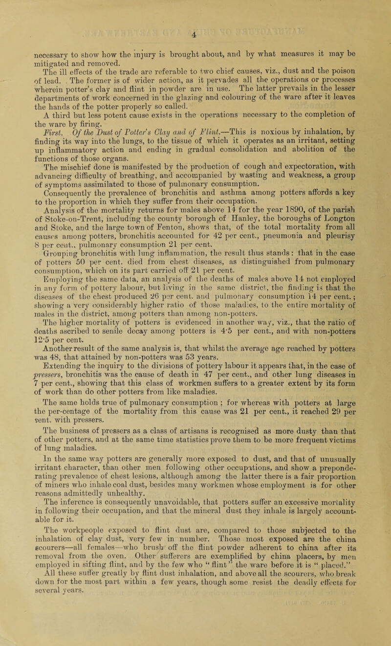 necessary to show how the injury is brought about, and by what measures it may be mitigated and removed. The ill effects of the trade are referable to two chief causes, viz., dust and the poison of lead. The former is of wider action, as it pervades all the operations or processes wherein potter’s clay and flint in powder are in use. The latter prevails in the lesser departments of work concerned in the glazing and colouring of the ware after it leaves the hands of the potter properly so called. A third but less potent cause exists in the operations necessary to the completion of the ware by firing. First. Of the Dust of Potter’s Olay and of Flint.—This is noxious by inhalation, by finding its way into the lungs, to the tissue of which it operates as an irritant, setting up inflammatory action and ending in gradual consolidation and abolition of the functions of those organs. The mischief done is manifested by the production of cough and expectoration, with advancing difficulty of breathing, and accompanied by wasting and weakness, a group of symptoms assimilated to those of pulmonary consumption. Consequently the prevalence of bronchitis and asthma among potters affords a key to the proportion in which they suffer from their occupation. Analysis of the mortality returns for males above 14 for the year 1890, of the parish of Stoke-on-Trent, including the county borough of Hanley, the boroughs of Longton and Stoke, and the large town of Fenton, shows that, of the total mortality from all causes among potters, bronchitis accounted for 42 per cent., pneumonia and pleurisy 8 per cent., pulmonary consumption 21 per cent. Grouping bronchitis with lung inflammation, the result thus stands : that in the case of potters 50 per cent, died from chest diseases, as distinguished from pulmonary consumption, which on its part carried off 21 per cent. Employing the same data, an analysis of the deaths of males above 14 not employed in any form of pottery labour, but living in the same district, the finding is that the diseases of the chest produced 26 per cent, and pulmonary consumption 14 per cent.; showing a very considerably higher ratio of those maladies, to the entire mortality of males in the district, among potters than among non-potters. The higher mortality of potters is evidenced in another way, viz., that the ratio of deaths ascribed to senile decay among potters is 4'5 per cent., and with non-potters 12-5 per cent. Another result of the same analysis is, that whilst the average age reached by potters was 48, that attained by non-potters was 53 years. Extending the inquiry to the divisions of pottery labour it appears that, in the case of pressers, bronchitis was the cause of death in 47 per cent., and other lung diseases in 7 per cent., showing that this class of workmen suffers to a greater extent by its form of work than do other potters from like maladies. The same holds true of pulmonary consumption ; for whereas with potters at large the per-centage of the mortality from this cause was 21 per cent., it reached 29 per sent, with pressers. The business of pressers as a class of artisans is recognised as more dusty than that of other potters, and at the same time statistics prove them to be more frequent victims of lung maladies. In the same way potters are generally more exposed to dust, and that of unusually irritant character, than other men following other occupations, and show a preponde¬ rating prevalence of chest lesions, although among the latter there is a fair proportion of miners who inhale coal dust, besides many workmen whose employment is for other reasons admittedly unhealthy. The inference is consequently unavoidable, that potters suffer an excessive mortality in following their occupation, and that the mineral dust they inhale is largely account¬ able for it. The workpeople exposed to flint dust are, compared to those subjected to the inhalation of clay dust, very few in number. Those most exposed are the china scourers—all females—who brush off the flint powder adherent to china after its removal from the oven. Other sufferers are exemplified by china placers, by men employed in sifting flint, and by the few who “ flint” the ware before it is “ placed.” All these suffer greatly by flint dust inhalation, and above all the scourers, who break down for the most part within a few years, though some resist the deadly effects for several years.