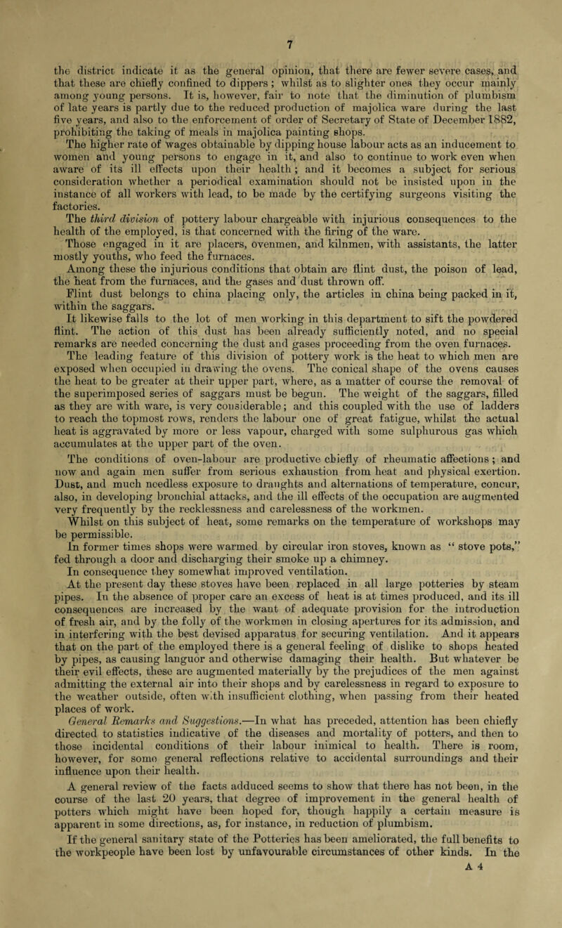 the district, indicate it as the general opinion, that there are fewer severe cases, and that these are chiefly confined to dippers ; whilst as to slighter ones they occur mainly among young persons. It is, however, fair to note that the diminution of plumbism of late years is partly due to the reduced production of majolica ware during the last five years, and also to the enforcement of order of Secretary of State of December 1882, prohibiting the taking of meals in majolica painting shops. The higher rate of wages obtainable by dipping house labour acts as an inducement to women and young persons to engage in it, and also to continue to work even when aware of its ill effects upon their health; and it becomes a subject for serious consideration whether a periodical examination should not be insisted upon in the instance of all workers with lead, to be made by the certifying surgeons visiting the factories. The third division of pottery labour chargeable with injurious consequences to the health of the employed, is that concerned with the firing of the ware. Those engaged in it are placers, ovenmen, and kilnmen, with assistants, the latter mostly youths, who feed the furnaces. Among these the injurious conditions that obtain are flint dust, the poison of lead, the heat from the furnaces, and the gases and dust thrown off*. Flint dust belongs to china placing only, the articles in china being packed in it, within the saggars. It likewise falls to the lot of men working in this department to sift the powdered flint. The action of this dust has been already sufficiently noted, and no special remarks are needed concerning the dust and gases proceeding from the oven furnaces. The leading feature of this division of pottery work is the heat to which men are exposed when occupied in drawing the ovens. The conical shape of the ovens causes the heat to be greater at their upper part, where, as a matter of course the removal of the superimposed series of saggars must be begun. The weight of the saggars, filled as they are with ware, is very considerable; and this coupled with the use of ladders to reach the topmost rows, renders the labour one of great fatigue, whilst the actual heat is aggravated by more or less vapour, charged with some sulphurous gas which accumulates at the upper part of the oven. The conditions of oven-labour are productive chiefly of rheumatic affections ; and now and again men suffer from serious exhaustion from heat and physical exertion. Dust, and much needless exposure to draughts and alternations of temperature, concur, also, in developing bronchial attacks, and the ill effects of the occupation are augmented very frequently by the recklessness and carelessness of the workmen. Whilst on this subject of heat, some remarks on the temperature of workshops may be permissible. In former times shops were warmed by circular iron stoves, known as “ stove pots,” fed through a door and discharging their smoke up a chimney. In consequence they somewhat improved ventilation. At the present day these stoves have been replaced in all large potteries by steam pipes. In the absence of proper care an excess of heat is at times produced, and its ill consequences are increased by the want of adequate provision for the introduction of fresh air, and by the folly of the workmen in closing apertures for its admission, and in interfering with the best devised apparatus for securing ventilation. And it appears that on the part of the employed there is a general feeling of dislike to shops heated by pipes, as causing languor and otherwise damaging their health. But whatever be their evil effects, these are augmented materially by the prejudices of the men against admitting the external air into their shops and by carelessness in regard to exposure to the weather outside, often with insufficient clothing, when passing from their heated places of work. General Remarks and Suggestions.—In what has preceded, attention has been chiefly directed to statistics indicative of the diseases and mortality of potters, and then to those incidental conditions of their labour inimical to health. There is room, however, for some general reflections relative to accidental surroundings and their influence upon their health. A general review of the facts adduced seems to show that there has not been, in the cj 7 course of the last 20 years, that degree of improvement in the general health of potters which might have been hoped for, though happily a certain measure is apparent in some directions, as, for instance, in reduction of plumbism. If the general sanitary state of the Potteries has been ameliorated, the full benefits to the workpeople have been lost by unfavourable circumstances of other kinds. In the