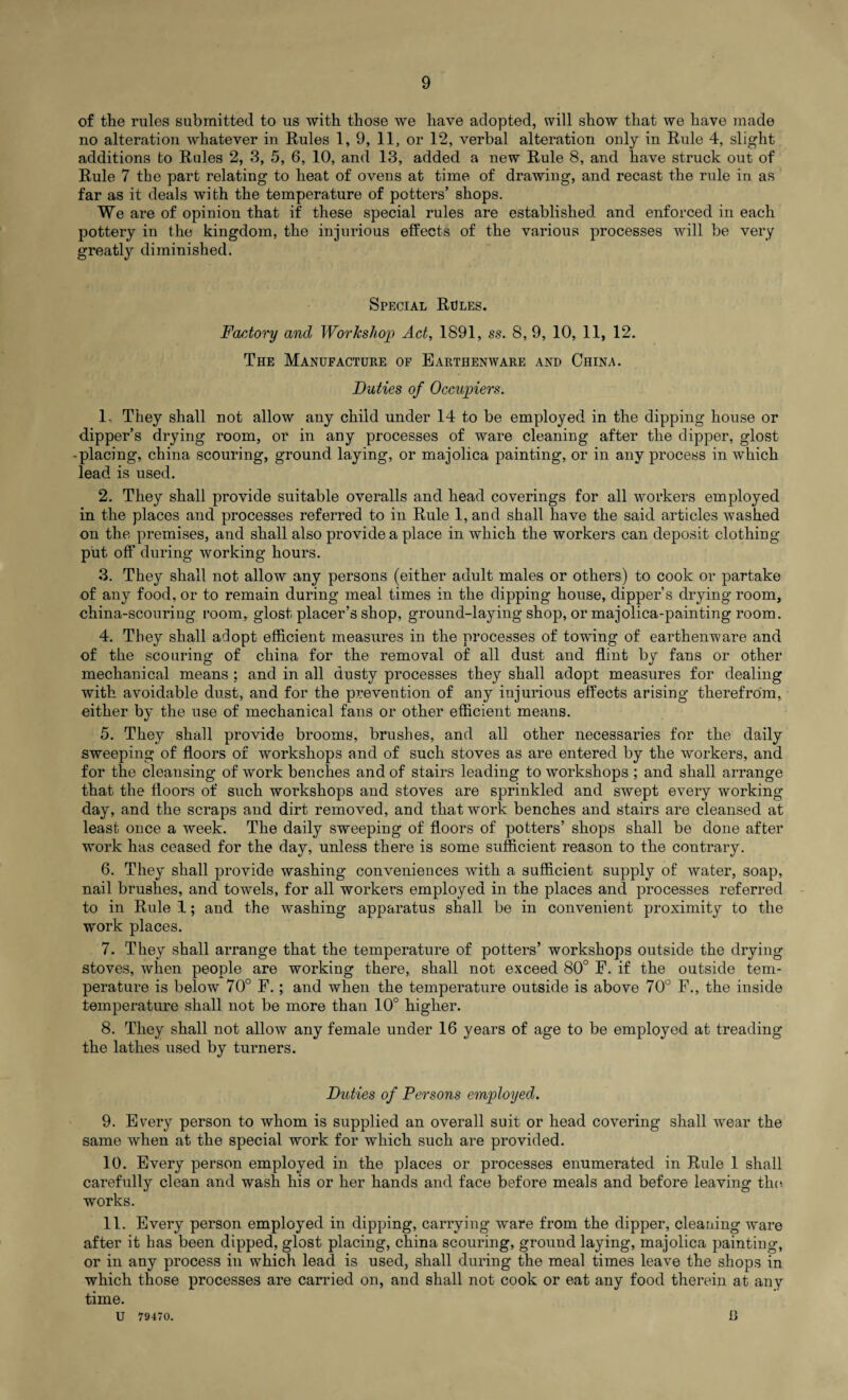 of the rules submitted to us with those we have adopted, will show that we have made no alteration whatever in Rules 1, 9, 11, or 12, verbal alteration only in Rule 4, slight additions to Rules 2, 3, 5, 6, 10, and 13, added a new Rule 8, and have struck out of Rule 7 the part relating to heat of ovens at time of drawing, and recast the rule in as far as it deals with the temperature of potters’ shops. We are of opinion that if these special rules are established and enforced in each pottery in the kingdom, the injurious effects of the various processes will be very greatly diminished. Special Rules. Factory and Workshop Act, 1891, ss. 8, 9, 10, 11, 12. The Manufacture of Earthenware and China. Duties of Occupiers. 1. They shall not allow any child under 14 to be employed in the dipping house or dipper’s drying room, or in any processes of ware cleaning after the dipper, glost • placing, china scouring, ground laying, or majolica painting, or in any process in which lead is used. 2. They shall provide suitable overalls and head coverings for all workers employed in the places and processes referred to in Rule 1, and shall have the said articles washed on the premises, and shall also provide a place in which the workers can deposit clothing put off during working hours. 3. They shall not allow any persons (either adult males or others) to cook or partake of any food, or to remain during meal times in the dipping house, dipper’s drying room, china-scouring room, glost placer’s shop, ground-laying shop, or majolica-painting room. 4. They shall adopt efficient measures in the processes of towing of earthenware and of the scouring of china for the removal of all dust and flint by fans or other mechanical means : and in all dusty processes they shall adopt measures for dealing with avoidable dust, and for the prevention of any injurious effects arising therefrom, either by the use of mechanical fans or other efficient means. 5. They shall provide brooms, brushes, and all other necessaries for the daily sweeping of floors of workshops and of such stoves as are entered by the workers, and for the cleansing of work benches and of stairs leading to workshops ; and shall arrange that the floors of such workshops and stoves are sprinkled and swept every working day, and the scraps and dirt removed, and that work benches and stairs are cleansed at least once a week. The daily sweeping of floors of potters’ shops shall be done after work has ceased for the day, unless there is some sufficient reason to the contrary. 6. They shall provide washing conveniences with a sufficient supply of water, soap, nail brushes, and towels, for all workers employed in the places and processes referred to in Rule 1; and the washing apparatus shall be in convenient proximity to the work places. 7. They shall arrange that the temperature of potters’ workshops outside the drying stoves, when people are working there, shall not exceed 80° F. if the outside tem¬ perature is below 70° F.; and when the temperature outside is above 70° F., the inside temperature shall not be more than 10° higher. 8. They shall not allow any female under 16 years of age to be employed at treading the lathes used by turners. Duties of Persons employed. 9. Every person to whom is supplied an overall suit or head covering shall wear the same when at the special work for which such are provided. 10. Every person employed in the places or processes enumerated in Rule 1 shall carefully clean and wash his or her hands and face before meals and before leaving the works. 11. Every person employed in dipping, carrying ware from the dipper, cleaning ware after it has been dipped, glost placing, china scouring, ground laying, majolica painting, or in any process in which lead is used, shall during the meal times leave the shops in which those processes are carried on, and shall not cook or eat any food therein at any time. U 79470. iJ