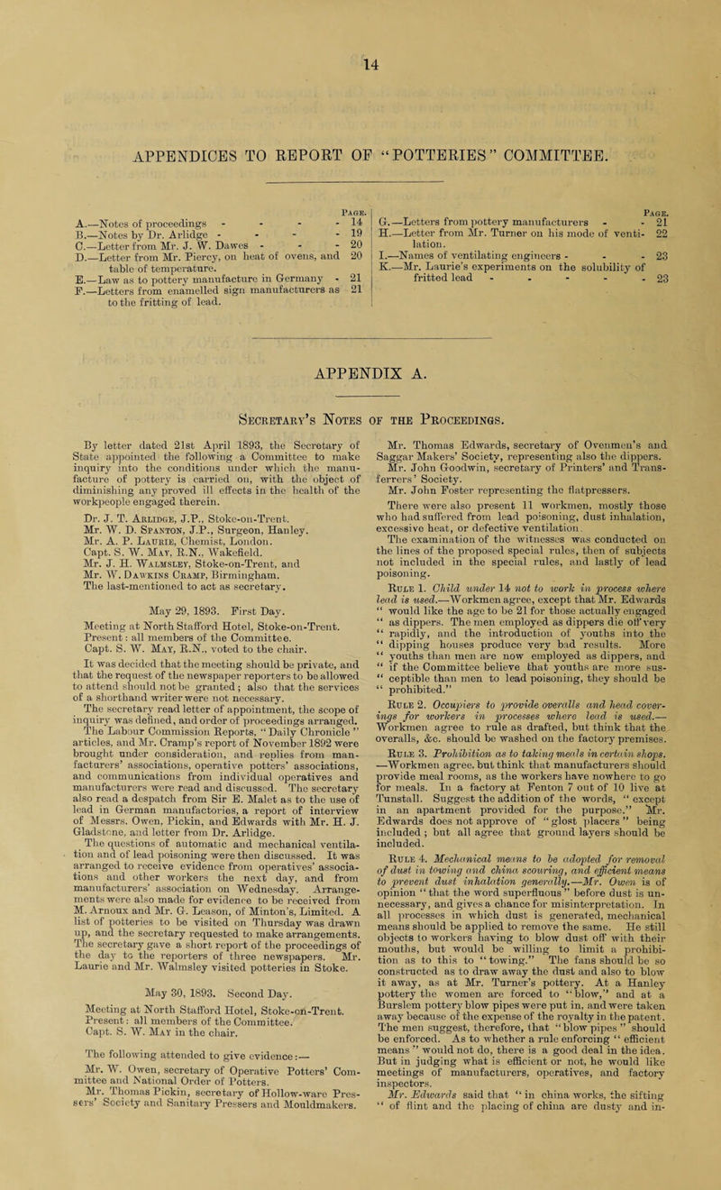 APPENDICES TO REPORT OE “POTTERIES” COMMITTEE. Page. A. —Notes of proceedings - - - - 14 B. —Notes by Dr. Arlidge - - - - 19 C. —Letter from Mr. J. W. Dawes - - - 20 D. —Letter from Mr. Piercy, on heat of ovens, and 20 table of temperature. E. —Law as to pottery manufacture in Germany - 21 P.—Letters from enamelled sign manufacturers as 21 to the fritting of lead. Page. G. —Letters from pottery manufacturers - - 21 H. —Letter from Mr. Turner on his mode of venti- 22 lation. I. —Names of ventilating engineers - - - 23 K,—Mr. Laurie’s experiments on the solubility of fritted lead - . - - - 23 APPENDIX A. Secretary’s Notes of the Proceedings. By letter dated 21st April 1893, the Secretary of State appointed the following a Committee to make inquiry into the conditions under which the manu¬ facture of pottery is carried on, with the object of diminishing any proved ill effects in the health of the workpeople engaged therein. Dr. J. T. Arlidge, J.P., Stoke-on-Trent. Mr. W. D. Spavion, J.P., Surgeon, Hanley. Mr. A. P. Laurie, Chemist, London. Capt. S. W. May, R.N., Wakefield. Mr. J. H. Walhsley, Stoke-on-Trent, and Mr. W. Dawkins Cramp, Birmingham. The last-mentioned to act as secretary. May 29, 1893. First Day. Meeting at North Stafford Hotel, Stoke-on-Trent. Present: all members of the Committee. Capt. S. W. May, B.N., voted to the chair. It was decided that the meeting should be private, and that the request of the newspaper reporters to be allowed to attend should not be granted ; also that the services of a shorthand writer were not necessary. The secretary read letter of appointment, the scope of inquiry was defined, and order of proceedings arranged. The Labour Commission Reports, “ Daily Chronicle ” articles, and Mr. Cramp’s report of November 1892 were brought under consideration, and replies from man- facturers’ associations, operative potters’ associations, and communications from individual operatives and manufacturers were read and discussed. The secretary also read a despatch from Sir E. Malet as to the use of lead in German manufactories, a report of interview of Messrs. Owen, Pickin, and Edwards with Mr. H. J. Gladstone, and letter from Dr. Arlidge. The questions of automatic and mechanical ventila¬ tion and of lead poisoning were then discussed. It was arranged to receive evidence from operatives’ associa¬ tions and other workers the next day, and from manufacturers’ association on Wednesday. Arrange¬ ments were also made for evidence to be received from M. Arnoux and Mr. G. Leason, of Minton’s, Limited. A list of potteries to be visited on Thursday was drawn up, and the secretary requested to make arrangements. The secretary gave a short report of the proceedings of the day to the reporters of three newspapers. Mr. Laurie and Mr. Walmsley visited potteries in Stoke. May 30, 1893. Second Day. Meeting at North Stafford Hotel, Stoke-on-Trent. Present: all members of the Committee. Capt. S. W. May in the chair. The following attended to give evidence:— Mr. W. Owen, secretary of Operative Potters’ Com¬ mittee and National Order of Potters. Mr. Thomas Pickin, secretary of Hollow-ware Pres- sers’ Society and Sanitary Pressers and Monldmakers. Mr. Thomas Edwards, secretary of Ovenmen’s and Saggar Makers’ Society, representing also the dippers. Mr. John Goodwin, secretary of Printers’ and Trans¬ ferrers’ Society. Mr. John Foster representing the fiatpressers. There were also present 11 workmen, mostly those who had suffered from lead poisoning, dust inhalation, excessive heat, or defective ventilation. The examination of the witnesses was conducted on the lines of the proposed special rules, then of subjects not included in the special rules, and lastly of lead poisoning. Rule 1. Child under 14 not to work in process where lead is used.—Workmen agree, except that Mr. Edwards “ would like the age to be 21 for those actually engaged “ as dippers. The men employed as dippers die off very “ rapidly, and the introduction of youths into the “ dipping houses produce very bad results. More “ youths than men are now employed as dippers, and “ if the Committee believe that youths are more sus- “ ceptible than men to lead poisoning, they should be “ prohibited.” Rule 2. Occupiers to provide overalls and head cover- wigs for workers in processes where lead is used.— Workmen agree to rule as drafted, but think that the overalls, &c. should be washed on the factory premises. Rule 3. Prohibition as to taking meals in certain shops. —Workmen agree, but think that manufacturers should provide meal rooms, as the workers have nowhere to go for meals. In a factory at Fenton 7 out of 10 live at Tunstall. Suggest the addition of the words, “ except in an apartment provided for the purpose.” Mr. Edwards does not approve of “glost placers” being included ; but all agree that ground layers should be included. Rule 4. Mechanical means to be adopted for removal of dust in towing and china scouring, and efficient means to prevent dust inhalation generally.—Mr. Owen is of opinion “that the word superfluous” before dust is un¬ necessary, and gives a chance for misinterpretation. In all processes in which dust is generated, mechanical means should be applied to remove the same. He still objects to workers having to blow dust off with their mouths, but would be willing to limit a prohibi¬ tion as to this to “ towing.” The fans should be so constructed as to draw away the dust and also to blow it away, as at Mr. Turner’s pottery. At a Hanley pottery the women are forced to ‘ blow,’’ and at a Burslem pottery blow pipes were put in, and were taken away because of the expense of the royalty in the patent. The men suggest, therefore, that “blowpipes ” should be enforced. As to whether a rule enforcing ‘1 efficient means ” would not do, there is a good deal in the idea. But in judging what is efficient or not, he would like meetings of manufacturers, operatives, and factory inspectors. Mr. Edwards said that “ in china works, the sifting “ of flint and the placing of china are dusty and in-