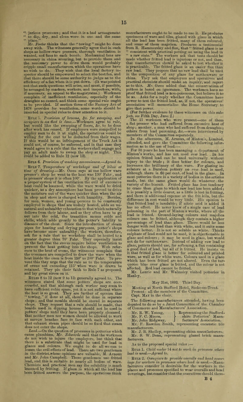 “ jnrious processes ; and that it is a bad arrangement “ to dip, dry, and clean ware in one and the same “ place.” Mr. Foster thinks that the “ towing ” might bo done away with. The witnesses generally agree that in such shops as hollow-ware pressers, thorough ventilation is wanted, not fans to each bench. Mechanical fans are necessary in china scouring, but to provide them and the necessary power to drive them would probably cripple small manufacturers, which the operatives have no wish to do. They wish that the local factory in¬ spector should be empowered to select the best fan, and that there should be some authority to judge as to the efficiency of a fan when it is put down. (It was pointed out that such questions will arise, and must, if possible, be arranged by masters, workers, and inspectors, with, if necessary, an appeal to the magistrates.) Workmen complain of inefficient ventilation, especially of the draughts so caused, and think some special rule ought to bo provided. If section three of the factory Act of 1878 provides for ventilation, some words should be inserted in special rules to draw attention to it. Rule 5. Provision of brooms, 8fc. for sweeping, and occupiers to see that is done.—Workmen agree to rule, but would like the sweeping of floors, &c. to be done after work has ceased. If employers were compelled to employ men to do it at night, the operatives would be willing for the cost to be deducted from their wages. If this would be an infringement of the Truck Act it could not, of course, be enforced, and in that case they would agree to a rule that the workers shall engage and pay an adult male to sweep the shop at night. This could be added to Rule 12 (now 13). Rule 6. Provision of washing conveniences.—Agreed to. Rule 7. Temperature of workshops and of kilns at time of drawing.—Mr. Owen says at one hollow ware presser’s shop he went to the heat was 130° Fahr., and in pressers’ shops it is often 100°. By the application of a proper system of fan ventilation the evil of excessive heat could be lessened, while the ware would be dried quicker, as a dry atmosphere has been proved to drive the moisture out of the ware quicker than when the air in shop and stove is charged ■with humidity. Besides, for men, women, and young -persons to be constantly employed in shops that are unduly heated, adds an un¬ natural and unhealthy exhaustion to that which naturally follows from their labour, and as they often have to go out into the cold, the transition means colds and chills, which adds greatly to the potter’s liability to diseases of the cheat. Since the introduction of steam pipes for heating and drying purposes, potter’s shops have become more unhealthy; the workers, therefore, ask for a rule that no workshop shall be heated to a greater degree than 70° Fahr. They especially insist on the fact that the stoves require better ventilation to prevent the heat getting into the shops. With refer¬ ence to the heat of ovens, the witnesses complain that the ovenmen are compelled to draw the ware when the heat inside the oven is from 150° to 20(P Fahr. To pre¬ vent this they urge that the rule as to the temperature of ovens not exceeding 115° when ware is drawn be retained. They pin their faith to Rule 7 as proposed, and lay great stress on it. Rules 8 to 12 (now 9 to 13; generally agreed to. The witnesses stated that some potters’ shops are over¬ crowded, and that although each worker may seem to have sufficient cubic space, yet it is not sufficient where the heat is so great. They are further of opinion that “towing,” if done at all, should be done in separate shops ; and that moulds should be stored in separate shops. They request that a rule should be made, that boards used in dipping houses should not be used in potters’ shops until they have been properly cleansed ; that neither men nor women should be allowed to work at narrow benches face to face with each other, and that exhaust steam pipes should be so fixed that steam does not enter the shops. Lead.—On the question of processes in potteries which cause plumbism, Mr. Edwards said that the workmen do not wish to injure the employers, but think that there is a substitute that might be used for lead in glazes and colours. We ought to do all we can to lessen the evil effects of lead. There are two gentlemen in the districtwhose opinions are valuable, M. Arnoux and Mr. John ^Campbell. These gentlemen use fritted lead, and this is suitable to nearly all bodies of ware. Chemists and practical men say the solubility is much lessened by fritting. If glaze in which all the lead has been fritted answers the purpose, the operatives think manufacturers ought to be made to use it. He produces specimens of ware and tiles, glazed with glaze in which all the lead has been fritted, many of them coloured, and some of them majolica. Produces a testimonial from R. Hammersley and Son, that “ fritted glaze is as “ consistent with practical potting as using the lead in “ a raw state.” The workers ask that tests should be made whether fritted lead is injurious or not, and then, that manufacturers should be asked to test whether it is practicable. The fritted glaze is an easier flux than raw lead. They propose that no raw lead shall be used in the composition of any glaze for earthenware or china. They ask that employers and operatives and practical chemists should make an inquiry, and report as to this. Mr. Owen added that the conservatism of potters is based on ignorance. The workmen have no proof that fritted lead is non-poisonous, but believe it to be so. Asks for a reply whether the Committee have power to test the fritted lead, as, if not, the operatives’ association will memorialise the Home Secretary to give that power. (For further evidence by these witnesses on this sub¬ ject, see Fifth Day, June 2.) The 11 workmen who were present—one of them a flat presser who had suffered from excessive heat of shop ; another, a man who had suffered from draughts ; others from lead poisoning, &c.—were interviewed by members of the Committee separately. In the afternoon, M. Arnoux, of Minton’s, Limited, attended, and gave the Committee the following infor¬ mation as to the use of lead:— For 30 years he has been managing a department of Minton’s works, and has not used raw lead. . In his opinion fritted lead can be used universally without injury to the trade ; it does better for colours, and increases the brilliancy of the ware. For glazing in¬ sulators at a Burslem pottery no raw lead is used, although there is 60 per cent, of lead in the glaze. In most potteries there is a variety of bodies in the articles made, but the same glaze would do whatever the variety of the biscuit. Fritted glaze has less tendency to craze than glaze to which raw lead has been added; it is possibly a little dearer, as a little is lost in fritting, and there is additional expense at the frit kiln, but the difference in cost would be very little. His opinion is that fritted lead is insoluble; if nitric acid is added it has no effect. He never knew of a single case of lead poisoning in the part of Minton’s works, where all the lead is fritted. Ground-laying colours and majolica colours can be fritted, although they contain a higher per-centage of lead than glaze. There would be less danger with red lead than with white, and it suits some colours better. It is not so soluble as white. Thinks sulphate of lead could not be used, it is objectionable in glaze and colours ; it may be used in glass, but would not do for earthenware. Instead of adding raw lead to glaze, potters should use, for softening, a flux containing a good deal of lead, but all of it fritted. He insists on it that fritted glaze is better for coloured and printed ware, as well as for white ware. Colours used in a glaze which has been fritted are not altered. Even the tur¬ quoise blue over glaze is fritted, and the colour is not affected. Red lead cannot be fritted. Mr. Laurie and Mr. Walmsley visited potteries in Hanley. May 31st, 1893. Third Day. Meeting at North Stafford Hotel, Stoke-on-Trent. Present: all the members of the Committee. Capt. May in the chair. The following manufacturers attended, having been deputed to do so by a Joint Committee of the Chamber of Commerce and Manufacturers’ Association. Mr. R. W. Young, 1 Representing the Stafford- Mr. F. C. Moore, shire Potteries’ Mann- Mr. John Ridgway, J facturers’ Association. Mr. F. Rawdon Smith, representing encaustic tile manufacturers. Mr. J. B. Shelley, representing china manufacturers. Mr. S. W. Dean, representing glazed brick manu¬ facturers. As to the proposed special rules :— Rule 1. Child under 14 not to work in processes where lead is used.—Agreed to. Rule 2. Occupiers to provide overalls and head cover¬ ings for workers in processes ivliere lead is used.—Manu¬ facturers consider it desirable for the workers in the places and processes specified to wear overalls and head coverings, but consider that the oneratives should, them - B 4