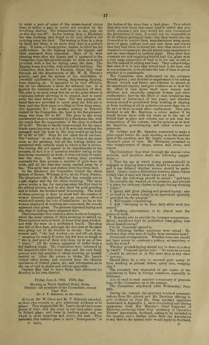 to enter a part of some of the steam-heated stoves here, to utilise a part in centre not reached by the revolving shelves. The temperature in the open air on this day was 60°. In the towing shop a Blackman fan was working, and found to be very effective for carrying away the dust. The towing is done in a shop by itself, but there is no more dust than in a potter’s shop. It takes a 6 horse-power engine to drive fan for eight towers. In the dipping house, the dippers and I their assistants were examined. Boys of 15 were cleaning ware after the dipper, and it appeared to the Committee that this process might be done on a bench provided with a fan for taking away the dust. The dipping house is a lofty, well-ventilated building. The Committee then drove to Tunstall, where they went through all the departments of Mr. W. H. Turner’s pottery, and saw his system of fan ventilation in practical application to towing, flatpressing, dipping, ware cleaning, &c. It appeared to be very effective, but on too elaborate a scale for ordinary use. It is applied for ventilation as well as extraction of dust. The plan is to carry away foul air at the point where it originates before allowing it to expand, and to carry away the dust before it rises. For this purpose ex¬ haust fans are provided to carry away the foul air or dust, and also blow pipes or a blast to blow them away. (See Appendix H.) At another pottery in Tunstall visited by the Committee, the heat in the flat-pressers’ shops was from 70° to 80°. The stove in the worst constructed shop is ventilated by a Blackman fan, with the result that the temperature of the shop is reduced 15° or 20°. The fan is hardly large enough for the space it acts upon, but even as it is, if it were not working the manager said the heat in the shop would go up from 80° to 95° or 100°. Boys do not enter the sb: ves here. The “ towing ” in one of the shops is done in the same room as the pressing, but all the towing tables are connected with exhaust pipes in which a fan is driven. The towing did not appear to be objectionable to the pressers, in fact, it is a question whether owing to the fans being constantly at work, it does not help to venti¬ late tho shop. In another towing shop provided expressly for that process, a number of girls were at work, and all the dust was being carried away by a fan. The girls’ hair and clothes were free from dust. In the afternoon the Committee visited the china factory of Messrs. Wileman & Co. at the Foley, Fenton. The proprietor (Mr. J. B. Shelley) has recently put in a gas engine and fan for china scouring. The same power works a fan for carrying away the flint dust in the sifting process, and is also used for gold grinding and to rotate the brushes used in Bcouring. The work of china scouring is done by about half the number of women formerly employed, and an economy effected which will recoup tho cost of installation. So far as the women employed at scouring are concerned, the benefit appeared very great. The process of ground-laying and also that of casting were examined here. The Committee then visited a china works at Longton, where the usual system of china scouring is carried on. Three scourers were at work, in front of an open window, and with the ware on a perforated bench. The shop was full of flint dust, although the dust was at the same time going out of the window in clouds. One of the women said, “ she had worked—on and off—at china “ scouring for nearly 30 years, but few were so tough as “ she is, and most of them were done up in one or two “ years.” All the women appeared to suffer from a dry hacking cough. The Committee were informed by the inspectors that this dusty shop and the very dusty process were fair samples of china scouring as usually carried on. After the return to Stoke, Mr. Laurie visited other works, and received from the chemist specimens of fritted glazes, &c., and information as to the use of lead in glazes and colours generally. Captain May had to leave Stoke this afternoon fc r Burnley in his own district. Friday June 2, 1893. Fifth Day. Meeting at North Stafford Hotel, Stoke. Present: all members of the Committee, except Capt. May. Dr. J. T. Aklidge, in the chair. At 9 a.m. Mr. W. Owen and Mr T. Edwards attended, at their own request, to give additional evidence as to glazes. They suggest that Mr. T;aurie should have some pieces of ware, and dip some in raw lead glaze, some in fritted glaze, and some in leadless glaze, and see which is most tenacious and covers the best. They maintain that leadless glaze is more ‘homogenous ” to II 79470. the bodies of the ware than a lead glaze. They admit that they now think that some lead is useful and pro¬ bably necessary, and they would not now reoommeud the prohibition of lead, it would not be reasonable to do so without prolonged tests; but they would like the Committee to receive from manufacturers some speci¬ mens of glaze without lead and test them and report that they find them in actual use, also that members of chambers of commerce should attend some manufactory and see ware dipped in leadless glaze. They state that chemists are now supplying fritted lead (i.e., glaze with a very large proportion of lead in it) for use to add to the frit instead of adding raw lead. They acknowledge that even if it is true that fritted lead is the best, and is non-poisonous, it would take the test of time to prove whether it is practicable. The Committee then deliberated on the evidence already given ; and decided to supplement it by asking Messrs. Alcock and Dawes and Johnson to attend at the adjourned inquiry, and give evidence as to how far the effect of lead shows itself upon women and children, and especially pregnant women and after confinement; how far the effect of dust inhalation has increased or diminished of late years, and whether women should be prohibited from working at dipping or from working at all in potteries for more than one or for two or three months after confinement. They also decided to ask Mr. Harrison, a colour maker, if he would favour them with his views as to the use of fritted lead in glaze and colours, not to ask him the composition of his colours, but his opinion as to how far majolica, ground-laying, and other colours are poisonous. Dr. Arlidge and Mr. Spanton consented to make a joint report before the next meeting as to the medical part of the question, and Mr. Laurie a report from the chemist’s point of view. Mr. Walmsley promised to take temperatures of shops, stoves, and ovens, and report. The Committee then went through the special rules seriatim, and members made the following sugges¬ tions :— 1. That the age at which young persons should be engaged in dipping house work should be raised to 16, and it was debated whether women should bo prohi¬ bited. Query, make a distinction between places where fritted lead is used and those where raw lead. 2. That the following should be added : 1 ‘ and have “ the overalls, &c. washed on the premises, and provido “ a place for ordinary cloches to be put during working “ hours.” 3. Query, add glost placing and ground-laying; also “ no food to be eaten except in an apartment specially “ provided for the purpose.” 4. Will require remodelling. 5. Add ‘‘sweeping to be done daily after work has ceased.” 6. Washing conveniences to be placed near the places of work. 7. Bemodel rule to provide for summer temperature. Query, should not boys be prohibited from going into steam heated stoves P 8 to 12. Generally agreed to. The following further questions were raised: No evidence that oven men do suffer from excessive heat ? Structural arrangements. Whether some one should not have power to condemn a pottery as insanitary or unfit for work ? Whether ground-laying should not be done in a shop by itself? Proposed special rule : “ No noxious process “ should be carried on in the same shop as any other “ process. Should there be a rule to prevent girls under 16 from working at potters' lathes, query also, wedging clay p The secretary was requested to get copies of tho regulations in force in foreign countries, especially in Germany. Also to send to each member a summary of proceed¬ ings of the Committee up to the present. The Committee adjourned until Wednesday, June 28th. During the interval, the secretary received communi¬ cations from Mr. Alcock and Mr. Harrison offering tc give evidence on June 28; from sanitary engineers mentioned in Appendix I., as to ventilating and drying apparatus; from Her Majesty’s Chief Inspector of Factories enclosing letter from secretary of Operative Potters’ Association, Scotland, asking to be included in the inquiry, and a further letter from the Association to say that as the special rules would apply to Scotland, C