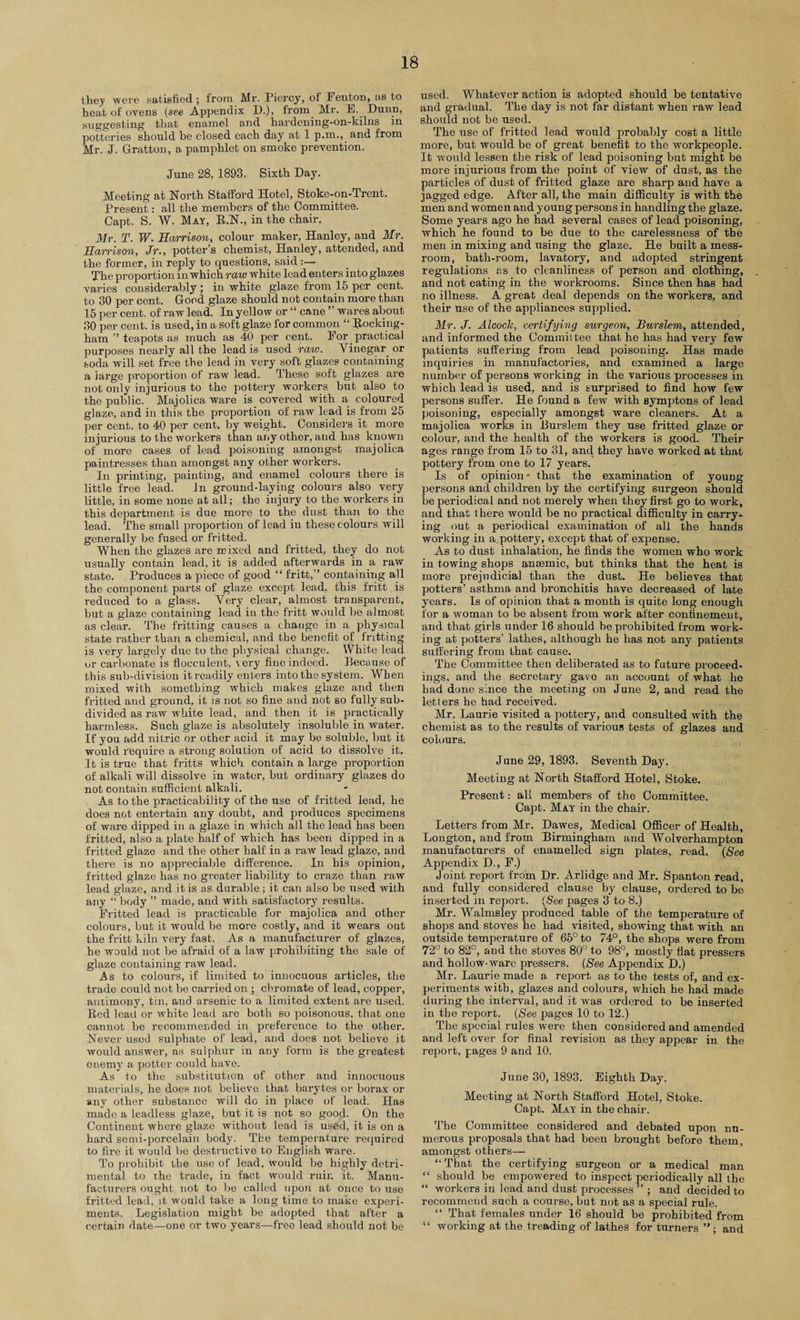 they were satisfied; from Mr. Piercy, of Fenton, as to heat of ovens (see Appendix D.), from Mr. E. Dunn, suggesting that enamel and hardening-on-kilns in potteries should be closed each day at 1 p.m., and from Mr. J. Gratton, a pamphlet on smoke prevention. June 28, 1893. Sixth Day. Meeting at North Stafford Hotel, Stoke-on-Trent. Present: all the members of the Committee. Capt. S. W. May, R.N., in the chair. Mr. T. W. Harrison, colour maker, Hanley, and Mr. Harrison, Jr., potter’s chemist, Hanley, attended, and the former, in reply to questions, said The proportion in which raw white lead enters into glazes varies considerably ; in white glaze from 15 per cent, to 30 per cent. Good glaze should not contain more than 15 per cent, of raw lead. In yellow or “ cane ” wares about 30 per cent, is used, in a soft glaze for common “ Rocking¬ ham ” teapots as much as 40 per cent. For practical purposes nearly all the lead is used raw. Vinegar or soda will set free the lead in very soft glazes containing a large proportion of raw lead. These soft glazes are not only injurious to the pottery workers but also to the public. Majolica ware is covered with a coloured glaze, and in this the proportion of raw lead is from 25 per cent, to 40 per cent, by weight. Considers it more injurious to the workers than any other, and has known of more cases of lead poisoning amongst majolica paintresses than amongst any other workers. In printing, painting, and enamel colours there is little free lead. In ground-laying colours also very little, in some none at all; the injury to the workers in this department is due more to the dust than to the lead. The small proportion of lead in these colours will generally be fused or fritted. When the glazes are m ixed and fritted, they do not usually contain lead, it is added afterwards in a raw state. Produces a piece of good “ fritt,” containing all the component parts of glaze except lead, this fritt is reduced to a glass. Very clear, almost transparent, but a glaze containing lead in the fritt would be almost as clear. The fritting causes a change in a physical state rather than a chemical, and the benefit of fritting is very largely due to the physical change. White lead or carbonate is flocculent, very fine indeed. Because of this sub-division it readily enters into the system. When mixed with something which makes glaze and then fritted and ground, it is not so fine and not so fully sub¬ divided as raw white lead, and then it is practically harmless. Such glaze is absolutely insoluble in water. If you add nitric or other acid it may be soluble, but it would require a strong solution of acid to dissolve it. It is true that fritts which contain a large proportion of alkali will dissolve in water, but ordinary glazes do not contain sufficient alkali. As to the practicability of the use of fritted lead, he does not entertain any doubt, and produces specimens of ware dipped in a glaze in which all the lead has been fritted, also a plate half of which has been dipped in a fritted glaze and the other half in a raw lead glaze, and there is no appreciable difference. In bis opinion, fritted glaze has no greater liability to craze than raw lead glaze, and it is as durable ; it can also be used with any “ body ” made, and with satisfactory results. Fritted lead is practicable for majolica and other colours, but it would be more costly, and it wears out the fritt kiln very fast. As a manufacturer of glazes, he would not be afraid of a law prohibiting the sale of glaze containing raw lead. As to colours, if limited to innocuous articles, the trade could not be carried on ; chromate of lead, copper, antimony, tin, and arsenic to a limited extent are used. Red lead or white lead are both so poisonous, that one cannot be recommended in preference to the other. Never used sulphate of lead, arid does not believe it would answer, as sulphur in any form is the greatest enemy a potter could have. As to the substitution of other and innocuous materials, he does not believe that barytes or borax or any other substance will do in place of lead. Has made a leadless glaze, but it is not so good. On the Continent where glaze without lead is used, it is on a hard semi-porcelain body. The temperature required to fire it would be destructive to English ware. To prohibit the use of lead, would be highly detri¬ mental to the trade, in fact would ruin it. Manu¬ facturers ought not to be called upon at once to use fritted lead, it would take a long time to make experi¬ ments. Legislation might be adopted that after a certain date—one or two years—free lead should not be used. Whatever action is adopted should be tentative and gradual. The day is not far distant when raw lead should not be used. The use of fritted lead would probably cost a little more, but would be of great benefit to the workpeople. It would lessen the risk of lead poisoning but might be more injurious from the point of view of dust, as the particles of dust of fritted glaze are sharp and have a jagged edge. After all, the main difficulty is with the men and women and young persons in handling the glaze. Some years ago he had several cases of lead poisoning, which he found to be due to the carelessness of the men in mixing and using the glaze. He built a mess- room, bath-room, lavatory, and adopted stringent regulations ns to cleanliness of person and clothing, and not eating in the workrooms. Since then has had no illness. A great deal depends on the workers, and their use of the appliances supplied. Mr. J. Alcoclc, certifying surgeon, Burslem, attended, and informed the Committee that he has had very few patients suffering from lead poisoning. Has made inquiries in manufactories, and examined a large number of persons working in the various processes in which lead is used, and is surprised to find how few persons suffer. He found a few with symptons of lead poisoning, especially amongst ware cleaners. At a majolica works in Burslem they use fritted glaze or colour, and the health of the workers is good. Their ages range from 15 to 31, and they have worked at that pottery from one to 17 years. Is of opinion • that the examination of young persons and children by the certifying surgeon should be periodical and not merely when they first go to work, and that there would be no practical difficulty in carry¬ ing out a periodical examination of all the hands working in a pottery, except that of expense. As to dust inhalation, he finds the women who work in towing shops anaemic, but thinks that the heat is more prejudicial than the dust. He believes that potters’ asthma and bronchitis have decreased of late years. Is of opinion that a month is quite long enough for a woman to be absent from work after confinement, and that girls under 16 should be prohibited from work¬ ing at potters’ lathes, although he has not any patients suffering from that cause. The Committee then deliberated as to future proceed¬ ings, and the secretary gave an account of what he had done since the meeting on June 2, and read the letters he bad received. Mr. Laurie visited a pottery, and consulted with the chemist as to the results of various tests of glazes and colours. June 29, 1893. Seventh Day. Meeting at North Stafford Hotel, Stoke. Present: all members of the Committee. Capt. May in the chair. Letters from Mr. Dawes, Medical Officer of Health, Longton, and from Birmingham and Wolverhampton manufacturers of enamelled sign plates, read. (See Appendix D., F.) Joint report from Dr. Arlidge and Mr. Spanton read, and fully considered clause by clause, ordered to be inserted in report. (See pages 3 to 8.) Mr. Walmsley produced table of the temperature of shops and stoves he had visited, showing that with an outside temperature of 65° to 74°, the shops were from 72° to 82°, and the stoves 80° to 98°, mostly flat pressers and hollow-ware pressers. (See Appendix D.) Mr. Laurie made a report as to the tests of, and ex¬ periments with, glazes and colours, which he had made during the interval, and it was ordered to be inserted in the report. (See pages 10 to 12.) The special rules were then considered and amended and left over for final revision as they appear in the report, pages 9 and 10. June 30, 1893. Eighth Day. Meeting at North Stafford Hotel, Stoke. Capt. May in the chair. The Committee considered and debated upon nu¬ merous proposals that had been brought before them, amongst others— “ That the certifying surgeon or a medical man “ should be empowered to inspect periodically all the “ workers in lead and dust processes ” ; and decided to recommend such a course, but not as a special rule. “ That females under 16 should be prohibited from “ working at the treading of lathes for turners ” ; and