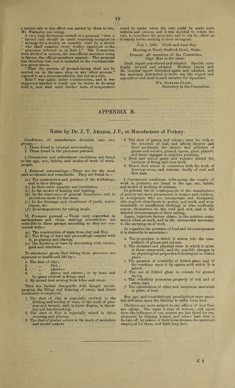 a special rule to this effect was carried by three to two, Mr. Walmsley not voting. A very long discussion ensued on a proposal “ that a “ special rule should be made requiring occupiers to “ arrange for a weekly or monthly visit by a doctor “ who shall examine every worker employed in the “ processes referred to in Rule 1.” The Committee were divided in opinion, the non-official members being in favour, the official members against. The proposal was therefore lost, but is included in the recommenda¬ tion given above. “That the process of ground-laying shall not be carried on in the same shop as any other process.” Agreed to as a recommendation, but not as a rule. Rule 7 was again under consideration, and it was suggested whether it would not be better to do away with it, and wait until farther tests of temperature could be made, when the rule could be made more definite and precise, and it was decided to retain the rule, to introduce the principle, and to try its effect as it stands before making it more stringent. July 1, 1893. Ninth and Last Day. Meeting at North Stafford Hotel, Stoke. Present: all members of the Committee. Capt. May in the chair. Draft report considered and adopted. Special rules finally revised and adopted. Medical report and Mr. Lauries’ report discussed again and adopted, and the secretary instructed to write out the report and appendices and send to each member for signature. Wm. Dawkins Cramp, Secretary to the Committee. APPENDIX B. Notes by Dr. J. T. Abridge, J.P., re Manufacture of Pottery. Conditions of manufacture divisible into two groups— 1. Those found in external surroundings. 2. Those found in the processes pursued. § Concurrent and subordinate conditions are found in the age, sex, habits, and modes of work of work¬ people. I. External surroundings.—These are for the most part accidental and remediable. They are found in— (a.) The construction and position of the workshops, and in their fittings. (b.) In their cubic capacity and ventilation. (c.) In the modes of heating and lighting. (d.) In the observance of general cleanliness and in provisions made for the same. (e.) In the drainage and cleanliness of yards, water- closets, &c. (/.) In arrangements for taking meals. II. Processes 'pursued. — These vary somewhat in earthenware and china making, nevertheless are reducible to three groups, according as they are con¬ cerned with— (a.) The construction of ware from clay and flint. (6.) The firing of ware and proceedings coupled with it, as glazing and placing. (c.) The finishing of ware by decorating with colours, gold and otherwise. To whichever group they belong these processes are injurious to health and life by— 1. The dust of clay ; 2. ,, flint ; 3. ,, plaster; 4. ,, glazes and colours ; or by heat, and by gases evolved in firing; and 5. By mixed dust arising from kilns and ovens. They are further chargeable with danger accom¬ panying the filling and drawing of ovens, and where machinery is employed. 1. The dust of clay is especially evolved in the fettling and towing of ware, in the work of pres- sers and turners, and, in lesser degree, in throw¬ ing and handlemaking. 2. The dust of flint is especially raised in china scouring and placing. 3. The dust of plaster occurs in the work of modellers and mould makers. 4. The dust of glazes and colours owes its evils to the presence of lead, and affects dippers and their assistants, the mixers and grinders of glazes and colours, ground layers, glost placers, and those engaged in majolica painting. 5. Heat and mixed gases and vapours attend the business of firing and oven work. 6. Mixed dust arises in connexion with the work of drawing ovens, and consists chiefly of coal and flint dust. § Concurrent conditions influencing the results of work in potteries are found in the age, sex, habits, and modes of working of artisans. In general, the ill consequences of the manufacture of pottery are more pronounced in women and children, in workpeople who are intemperate and dissipated, who neglect cleanliness in person and work, and wear unsuitable or insufficient clothing, or who recklessly expose themselves to the cold and wet, and to the baneful circumstances of their calling. Again, injurious factors obtain in the position main¬ tained when at work, and in the movements necessary to the carrying on of work. In regard to the presence of lead and its consequences it is desirable to ascertain— a. The proportion in which it enters into the com¬ position of glazes and colours. b. The chemical and physical state in which it exists in those compounds, and the possible changes in its physiological properties it undergoes in fritted glaze. c. The question of solubility of fritted glaze, and of the reactions upon it by agents with which it is mixed. d. The use of fritted glaze in colours for ground laying. e. The relatively poisonous property of red and of white lead. /. The substitution of other and innocuous materials in place of lead. Sex, age, and constitutional peculiarities exert mani¬ fest influence upon the liability to suffer from lead. Children are more subject to the effects of lead than are adults. The same is true of women ; and apart from the influence of sex, women are less fitted for em¬ ployment in dipping houses, and where lead dust is thrown off, by reason of their loose dresses, the materials employed for them, and their long hair.