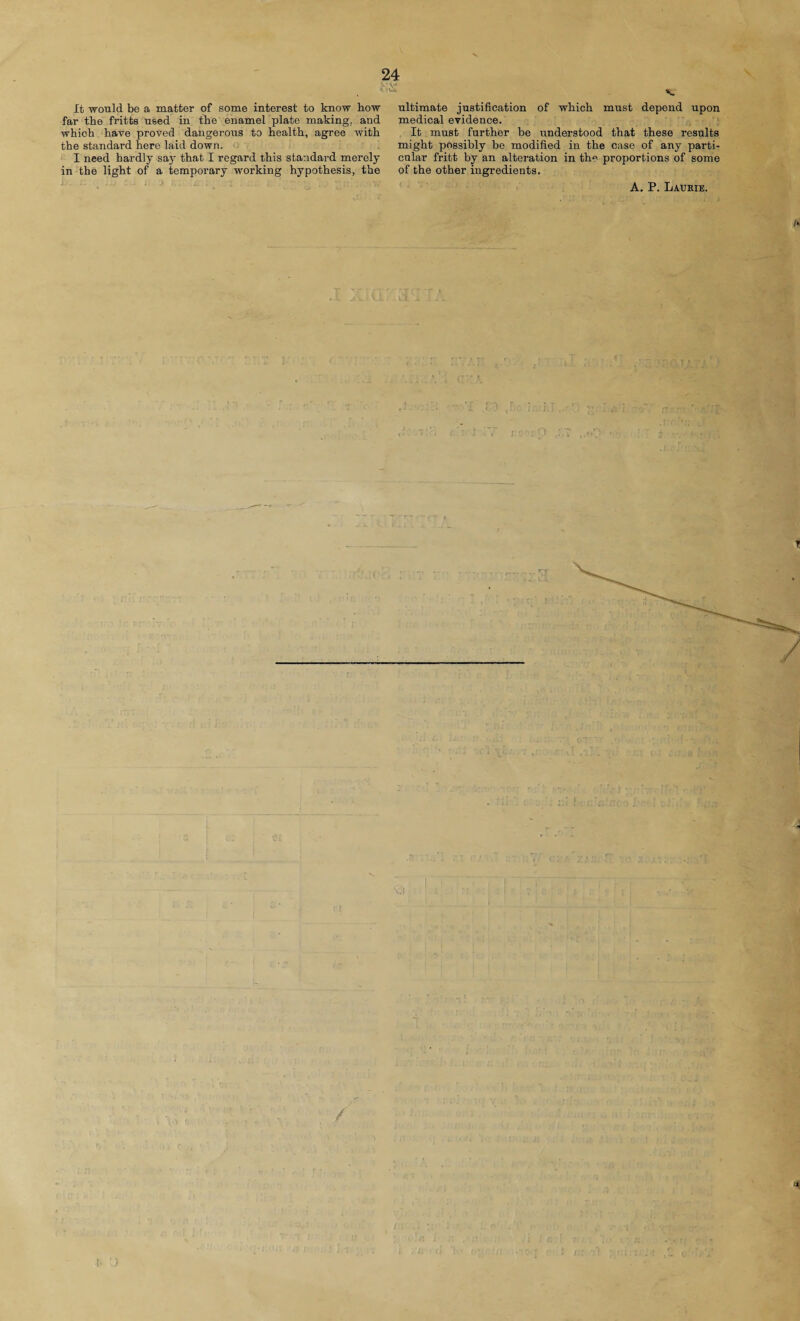 It would be a matter of some interest to know how far the fritts used in the enamel plate making, and which have proved dangerous to health, agree with the standard here laid down. I need hardly say that I regard this standard merely in the light of a temporary working hypothesis, the i.- • ... V ultimate justification of which must depend upon medical evidence. It must further be understood that these results might possibly be modified in the case of any parti¬ cular fritt by an alteration in the proportions of some of the other ingredients. A. P. Laurie. ft
