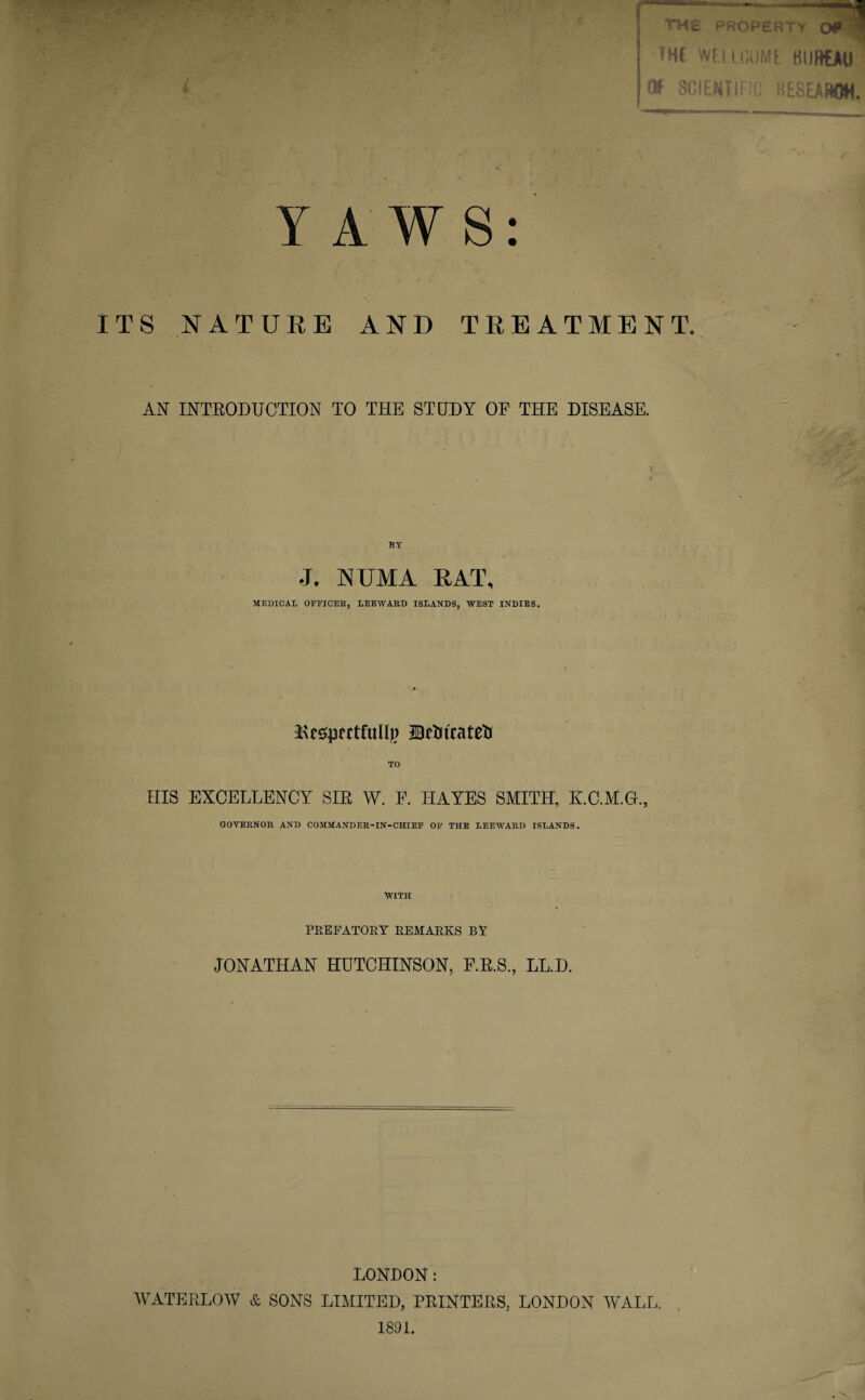 Y A W S: ITS NATURE AND TREATMENT. AN INTRODUCTION TO THE STUDY OP THE DISEASE. BY J. KUMA RAT, MEDICAL OFFICES, LEEWARD ISLANDS, WEST INDIES. ^espertfullp JBetnrateti TO IIIS EXCELLENCY SIR W. F. HAYES SMITH, K.C.M.G., GOVERNOR AND COMMANDER-IN-CHIEF OF THE LEEWARD ISLANDS. With PREFATORY REMARKS BY JONATHAN HUTCHINSON, F.R.S., LL.D. LONDON: WATERLOW & SONS LIMITED, PRINTERS, LONDON WALL. 1891.