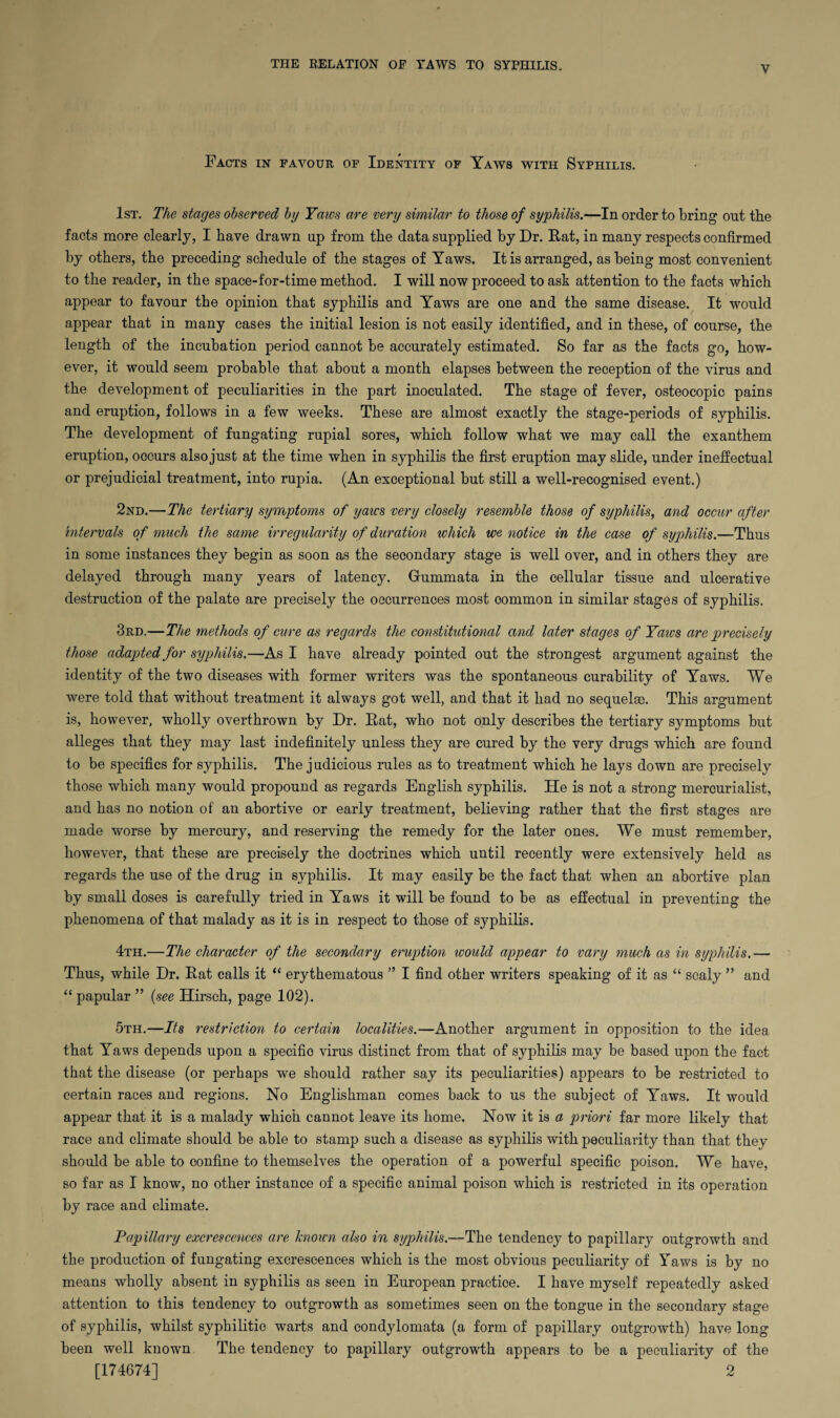 THE RELATION OF TAWS TO SYPHILIS, Facts in favour of Identity of Yaws with Syphilis. 1st. The stages observed by Yaws are very similar to those of syphilis.—In order to bring out the facts more clearly, I have drawn up from the data supplied hy Dr. Rat, in many respects confirmed hy others, the preceding schedule of the stages of Yaws. It is arranged, as being most convenient to the reader, in the space-for-time method. I will now proceed to ask attention to the facts which appear to favour the opinion that syphilis and Yaws are one and the same disease. It would appear that in many cases the initial lesion is not easily identified, and in these, of course, the length of the incubation period cannot be accurately estimated. So far as the facts go, how¬ ever, it would seem probable that about a month elapses between the reception of the virus and the development of peculiarities in the part inoculated. The stage of fever, osteocopic pains and eruption, follows in a few weeks. These are almost exactly the stage-periods of syphilis. The development of fungating rupial sores, which follow what we may call the exanthem eruption, occurs also just at the time when in syphilis the first eruption may slide, under ineffectual or prejudicial treatment, into rupia. (An exceptional but still a well-recognised event.) 2nd.—The tertiary symptoms of yaws very closely resemble those of syphilis, and occur after intervals of much the same irregularity of duration which we notice in the case of syphilis.—Thus in some instances they begin as soon as the secondary stage is well over, and in others they are delayed through many years of latency. Gfummata in the cellular tissue and ulcerative destruction of the palate are precisely the occurrences most common in similar stages of syphilis. 3rd.—The methods of cure as regards the constitutional and later stages of Yaws are precisely those adapted for syphilis.—As I have already pointed out the strongest argument against the identity of the two diseases with former writers was the spontaneous curability of Yaws. We were told that without treatment it always got well, and that it had no sequelae. This argument is, however, wholly overthrown by Dr. Rat, who not only describes the tertiary symptoms but alleges that they may last indefinitely unless they are cured by the very drugs which are found to be specifics for syphilis. The j udicious rules as to treatment which he lays down are precisely those which many would propound as regards English syphilis. He is not a strong mercurialist, and has no notion of an abortive or early treatment, believing rather that the first stages are made worse by mercury, and reserving the remedy for the later ones. We must remember, however, that these are precisely the doctrines which until recently were extensively held as regards the use of the drug in syphilis. It may easily be the fact that when an abortive plan by small doses is carefully tried in Yaws it will be found to be as effectual in preventing the phenomena of that malady as it is in respect to those of syphilis. 4th.—The character of the secondary eruption would appear to vary much as in syphilis.— Thus, while Dr. Rat calls it “ erythematous ” I find other writers speaking of it as “ scaly ” and “ papular ” (see Hirsch, page 102). 5th.—Its restriction to certain localities.—Another argument in opposition to the idea that Yaws depends upon a specific virus distinct from that of syphilis may be based upon the fact that the disease (or perhaps we should rather say its peculiarities) appears to be restricted to certain races and regions. No Englishman comes back to us the subject of Yaws. It would appear that it is a malady which cannot leave its home. Now it is a priori far more likely that race and climate should be able to stamp such a disease as syphilis with peculiarity than that they should be able to confine to themselves the operation of a powerful specific poison. We have, so far as I know, no other instance of a specific animal poison which is restricted in its operation by race and climate. Papillary excrescences are known also in syphilis.—The tendency to papillary outgrowth and the production of fungating excrescences which is the most obvious peculiarity of Yaws is by no means wholly absent in syphilis as seen in European practice. I have myself repeatedly asked attention to this tendency to outgrowth as sometimes seen on the tongue in the secondary stage of syphilis, whilst syphilitic warts and condylomata (a form of papillary outgrowth) have long been well known The tendency to papillary outgrowth appears to be a peculiarity of the [174674] 2