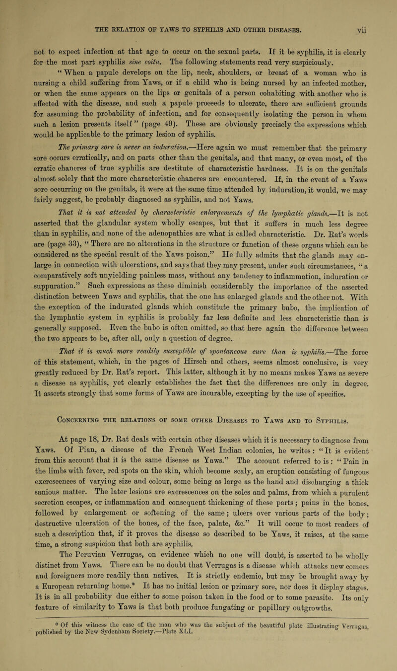 not to expect infection at that age to occur on the sexual parts. If it be syphilis, it is clearly for the most part syphilis sine coitu. The following statements read very suspiciously. “ When a papule develops on the lip, neck, shoulders, or breast of a woman who is nursing a child suffering from Yaws, or if a child who is being nursed by an infected mother, or when the same appears on the lips or genitals of a person cohabiting with another who is affected with the disease, and such a papule proceeds to ulcerate, there are sufficient grounds for assuming the probability of infection, and for consequently isolating the person in whom such a lesion presents itself ” (page 49). These are obviously precisely the expressions which would be applicable to the primary lesion of syphilis. The primary sore is never an induration.—Here again we must remember that the primary sore occurs erratically, and on parts other than the genitals, and that many, or even most, of the erratic chancres of true syphilis are destitute of characteristic hardness. It is on the genitals almost solely that the more characteristic chancres are encountered. If, in the event of a Yaws sore occurring on the genitals, it were at the same time attended by induration, it would, we may fairly suggest, be probably diagnosed as syphilis, and not Yaws. That it is not attended by characteristic enlargements of the lymphatic glands.—It is not asserted that the glandular system wholly escapes, but that it suffers in much less degree than in syphilis, and none of the adenopathies are what is called characteristic. Dr. Eat’s words are (page 33), “ There are no alterations in the structure or function of these organs which can be considered as the special result of the Yaws poison.” He fully admits that the glands may en¬ large in connection with ulcerations, and says that they may present, under such circumstances, “ a comparatively soft unyielding painless mass, without any tendency to inflammation, induration or suppuration.” Such expressions as these diminish considerably the importance of the asserted distinction between Yaws and syphilis, that the one has enlarged glands and the other not. With the exception of the indurated glands which constitute the primary bubo, the implication of the lymphatic system in syphilis is probably far less definite and less characteristic than is generally supposed. Even the bubo is often omitted, so that here again the difference between the two appears to be, after all, only a question of degree. That it is much more readily susceptible of spontaneous cure than is syphilis.—The force of this statement, which, in the pages of Hirsch and others, seems almost conclusive, is very greatly reduced by Dr. Eat’s report. This latter, although it by no means makes Yaws as severe a disease as syphilis, yet clearly establishes the fact that the differences are only in degree. It asserts strongly that some forms of Yaws are incurable, excepting by the use of specifics. Concerning the relations of some other Diseases to Yaws and to Syphilis. At page 18, Dr. Eat deals with certain other diseases which it is necessary to diagnose from Yaws. Of Pian, a disease of the Erench West Indian colonies, he writes: “It is evident from this account that it is the same disease as Yaws.” The account referred to is ; “ Pain in the limbs with fever, red spots on the skin, which become scaly, an eruption consisting of fungous excrescences of varying size and colour, some being as large as the hand and discharging a thick sanious matter. The later lesions are excrescences on the soles and palms, from which a purulent secretion escapes, or inflammation and consequent thickening of these parts ; pains in the bones, followed by enlargement or softening of the same; ulcers over various parts of the body; destructive ulceration of the bones, of the face, palate, &c.” It will occur to most readers of such a description that, if it proves the disease so described to be Yaws, it raises, at the same time, a strong suspicion that both are syphilis. The Peruvian Yerrugas, on evidence which no one will doubt, is asserted to be wholly distinct from Yaws. There can be no doubt that Yerrugas is a disease which attacks new comers and foreigners more readily than natives. It is strictly endemic, but may be brought away by a European returning home.* It has no initial lesion or primary sore, nor does it display stages. It is in all probability due either to some poison taken in the food or to some parasite. Its only feature of similarity to Yaws is that both produce fungating or papillary outgrowths. * Of this witness the case of the man who was the subject of the beautiful plate illustrating Verrugas, published by the New Sydenham Society.—Plate XLI.