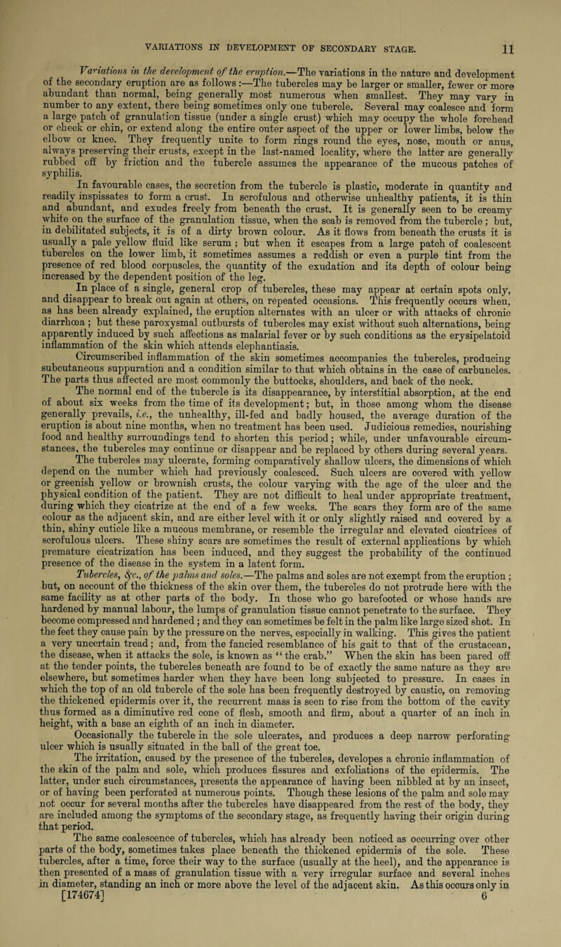 Variations in the development of the eruption.—The variations in the nature and development of the secondary eruption are as follows:—The tubercles may he larger or smaller, fewer or more abundant than normal, being generally most numerous when smallest. They may vary in number to any extent, there being sometimes only one tubercle. Several may coalesce and form a large patch of granulation tissue (under a single crust) which may occupy the whole forehead or cheek or chin, or extend along the entire outer aspect of the upper or lower limbs, below the elbow or knee. They frequently unite to form rings round the eyes, nose, mouth or anus, always preserving their crusts, except in the last-named locality, where the latter are generally rubbed off by friction and the tubercle assumes the appearance of the mucous patches of syphilis. In favourable cases, the secretion from the tubercle is plastic, moderate in quantity and readily inspissates to form a crust. In scrofulous and otherwise unhealthy patients, it is thin and abundant, and exudes freely from beneath the crust. It is generally seen to be creamy white on the surface of the granulation tissue, when the scab is removed from the tubercle; but, in debilitated subjects, it is of a dirty brown colour. As it flows from beneath the crusts it is usually a pale yellow fluid like serum ; but when it escapes from a large patch of coalescent tubercles on the lower limb, it sometimes assumes a reddish or even a purple tint from the presence of red blood corpuscles, the quantity of the exudation and its depth of colour being increased by the dependent position of the leg. _ In place of a single, general crop of tubercles, these may appear at certain spots only, and disappear to break out again at others, on repeated occasions. This frequently occurs when, as has been already explained, the eruption alternates with an ulcer or with attacks of chronic diarrhoea ; but these paroxysmal outbursts of tubercles may exist without such alternations, being apparently induced by such affections as malarial fever or by such conditions as the erysipelatoid inflammation of the skin which attends elephantiasis. Circumscribed inflammation of the skin sometimes accompanies the tubercles, producing subcutaneous suppuration and a condition similar to that which obtains in the case of carbuncles. The parts thus affected are most commonly the buttocks, shoulders, and back of the neck. The normal end of the tubercle is its disappearance, by interstitial absorption, at the end of about six weeks from the time of its development; but, in those among whom the disease generally prevails, i.e., the unhealthy, ill-fed and badly housed, the average duration of the eruption is about nine months, when no treatment has been used. Judicious remedies, nourishing food and healthy surroundings tend to shorten this period; while, under unfavourable circum¬ stances, the tubercles may continue or disappear and be replaced by others during several years. The tubercles may ulcerate, forming comparatively shallow ulcers, the dimensions of which depend on the number which had previously coalesced. Such ulcers are covered with yellow or greenish yellow or brownish crusts, the colour varying with the age of the ulcer and the physical condition of the patient. They are not difficult to heal under appropriate treatment, during which they cicatrize at the end of a few weeks. The scars they form are of the same colour as the adjacent skin, and are either level with it or only slightly raised and covered by a thin, shiny cuticle like a mucous membrane, or resemble the irregular and elevated cicatrices of scrofulous ulcers. These shiny scars are sometimes the result of external applications by which premature cicatrization has been induced, and they suggest the probability of the continued presence of the disease in the system in a latent form. Tubercles, fyc., of the palms and soles.—The palms and soles are not exempt from the eruption ; but, on account of the thickness of the skin over them, the tubercles do not protrude here with the same facility as at other parts of the body. In those who go barefooted or whose hands are hardened by manual labour, the lumps of granulation tissue cannot penetrate to the surface. They become compressed and hardened; and they can sometimes be felt in the palm like large sized shot. In the feet they cause pain by the pressure on the nerves, especially in walking. This gives the patient a very uncertain tread; and, from the fancied resemblance of his gait to that of the crustacean, the disease, when it attacks the sole, is known as “ the crab.” When the skin has been pared off at the tender points, the tubercles beneath are found to be of exactly the same nature as they are elsewhere, but sometimes harder when they have been long subjected to pressure. In cases in which the top of an old tubercle of the sole has been frequently destroyed by caustic, on removing the thickened epidermis over it, the recurrent mass is seen to rise from the bottom of the cavity thus formed as a diminutive red cone of flesh, smooth and firm, about a quarter of an inch in height, with a base an eighth of an inch in diameter. Occasionally the tubercle in the sole ulcerates, and produces a deep narrow perforating ulcer which is usually situated in the ball of the great toe. The irritation, caused by the presence of the tubercles, developes a chronic inflammation of the skin of the palm and sole, which produces fissures and exfoliations of the epidermis. The latter, under such circumstances, presents the appearance of having been nibbled at by an insect, or of having been perforated at numerous points. Though, these lesions of the palm and sole may not occur for several months after the tubercles have disappeared from the rest of the body, they are included among the symptoms of the secondary stage, as frequently having their origin during that period. The same coalescence of tubercles, which has already been noticed as occurring over other parts of the body, sometimes takes place beneath the thickened epidermis of the sole. These tubercles, after a time, force their way to the surface (usually at the heel), and the appearance is then presented of a mass of granulation tissue with a very irregular surface and several inches in diameter, standing an inch or more above the level of the adjacent skin. As this ocours only in [174674] 6