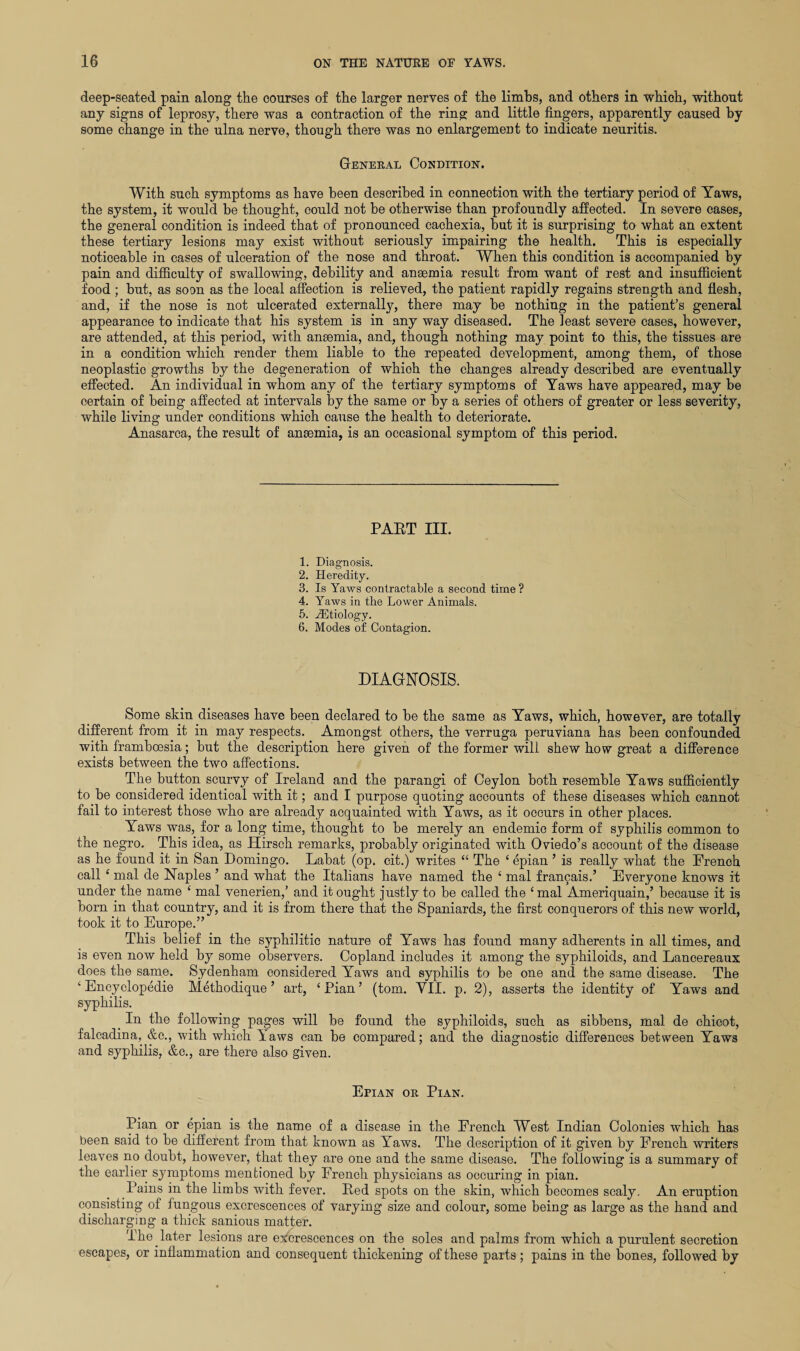 deep-seated pain along the courses of the larger nerves of the limbs, and others in which, without any signs of leprosy, there was a contraction of the ring: and little fingers, apparently caused by some change in the ulna nerve, though there was no enlargement to indicate neuritis. General Condition. With such symptoms as have been described in connection with the tertiary period of Yaws, the system, it would be thought, could not be otherwise than profoundly affected. In severe cases, the general condition is indeed that of pronounced cachexia, but it is surprising to what an extent these tertiary lesions may exist without seriously impairing the health. This is especially noticeable in cases of ulceration of the nose and throat. When this condition is accompanied by pain and difficulty of swallowing, debility and ansemia result from want of rest and insufficient food ; but, as soon as the local affection is relieved, the patient rapidly regains strength and flesh, and, if the nose is not ulcerated externally, there may be nothing in the patient’s general appearance to indicate that his system is in any way diseased. The least severe cases, however, are attended, at this period, with ansemia, and, though nothing may point to this, the tissues are in a condition which render them liable to the repeated development, among them, of those neoplastic growths by the degeneration of which the changes already described are eventually effected. An individual in whom any of the tertiary symptoms of Yaws have appeared, may be certain of being affected at intervals by the same or by a series of others of greater or less severity, while living under conditions which cause the health to deteriorate. Anasarca, the result of ansemia, is an occasional symptom of this period. PAET III. 1. Diagnosis. 2. Heredity. 3. Is Yaws contractable a second time ? 4. Yaws in the Lower Animals. 5. iEtiology. 6. Modes of Contagion. DIAGNOSIS. Some skin diseases have been declared to be the same as Yaws, which, however, are totally different from it in may respects. Amongst others, the verruga peruviana has been confounded with frambcesia; but the description here given of the former will shew how great a difference exists between the two affections. The button scurvy of Ireland and the parangi of Ceylon both resemble Yaws sufficiently to be considered identical with it; and I purpose quoting accounts of these diseases which cannot fail to interest those who are already acquainted with Yaws, as it occurs in other places. Yaws was, for a long time, thought to be merely an endemic form of syphilis common to the negro. This idea, as Hirsch remarks, probably originated with Oviedo’s account of the disease as he found it in San Domingo. Labat (op. cit.) writes “ The ‘ epian ’ is really what the Fi’ench call ‘ mal de Naples ’ and what the Italians have named the ‘ mal francais.’ Everyone knows it under the name £ mal venerien,’ and it ought justly to be called the i mal Ameriquain,’ because it is born in that country, and it is from there that the Spaniards, the first conquerors of this new world, took it to Europe.” This belief in the syphilitic nature of Yaws has found many adherents in all times, and is even now held by some observers. Copland includes it among the syphiloids, and Lancereaux does the same. Sydenham considered Yaws and syphilis to be one and the same disease. The ‘ Encyclopedie Methodique ’ art, ‘Pian’ (tom. VII. p. 2), asserts the identity of Yaws and syphilis. _ In the following pages will be found the syphiloids, such as sibbens, mal de chicot, falcadina, &c., with which Yaws can be compared; and the diagnostic differences between Yaws and syphilis, &c., are there also given. Epian or Pian. Pian or epian is the name of a disease in the French West Indian Colonies which has been said to be different from that known as Yaws. The description of it given by French writers leaves no doubt, however, that they are one and the same disease. The following is a summary of the earlier symptoms mentioned by French physicians as occuring in pian. Pains in the limbs with fever. Ped spots on the skin, which becomes scaly. An eruption consisting of fungous excrescences of varying size and colour, some being as large as the hand and discharging a thick sanious matter. The later lesions are excrescences on the soles and palms from which a purulent secretion escapes, or inflammation and consequent thickening of these parts ; pains in the bones, followed by