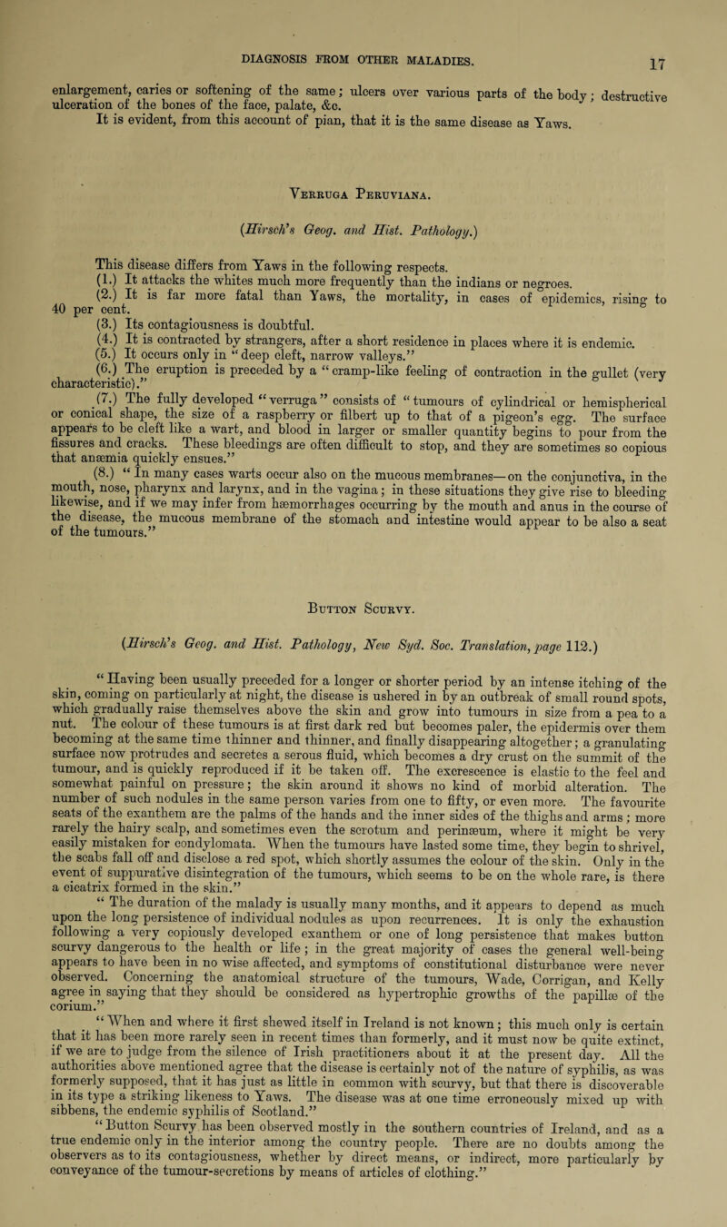 IT enlargement, caries or softening of the same; ulcers over various parts of the bodv • destructive ulceration of the bones of the face, palate, &c. 7' destructive It is evident, from this account of pian, that it is the same disease as Yaws. Verruga Peruviana. (Hirsch’s Geog. and Hist. Pathology.) This disease differs from Yaws in the following respects. (1.) It attacks the whites much more frequently- than the indians or negroes. (2.) It is far more fatal than Yaws, the mortality, in cases of epidemics, rising to 40 per cent. (3.) Its contagiousness is doubtful. (4.) It is contracted by strangers, after a short residence in places where it is endemic. (5.) It occurs only in “ deep cleft, narrow valleys.” (6.) The eruption is preceded by a “cramp-like feeling of contraction in the gullet (very characteristic) (7.) The fully developed “verruga” consists of “tumours of cylindrical or hemispherical or conical shape,^ the size of a raspberry or filbert up to that of a pigeon’s egg. The surface appears to be cleft like a wart, and blood in larger or smaller quantity begins to pour from the fissures and cracks. These bleedings are often difficult to stop, and they are sometimes so copious that anaemia quickly ensues.” (8.) In many cases warts occur also on the mucous membranes—on the conjunctiva, in the mouth, nose, pharynx and larynx, and in the vagina; in these situations they give rise to bleeding likewise, and if we may infer from haemorrhages occurring by the mouth and anus in the course of the disease, the mucous membrane of the stomach and intestine would appear to be also a seat of the tumours.” Button Scurvy. (Hirsch’s Geog. and Hist. Pathology, New Syd. Soc. Translation, page 112.) “ Having been usually preceded for a longer or shorter period by an intense itching of the skin, coming on particularly at night, the disease is ushered in by an outbreak of small round spots, which gradually raise themselves above the skin and grow into tumours in size from a pea to a nut. The colour of these tumours is at first dark red but becomes paler, the epidermis over them becoming at the same time thinner and thinner, and finally disappearing altogether; a granulating surface now protrudes and secretes a serous fluid, which becomes a dry crust on the summit of the tumour, and is quickly reproduced if it be taken off. The excrescence is elastic to the feel and somewhat painful on pressure; the skin around it shows no kind of morbid alteration. The number of such nodules in the same person varies from one to fifty, or even more. The favourite seats of the exanthem are the palms of the hands and the inner sides of the thighs and arms; more rarely the hairy scalp, and sometimes even the scrotum and perinaeum, where it might be very easily mistaken for condylomata. When the tumours have lasted some time, they begin to shrivef, the scabs fall off and disclose a red spot, which shortly assumes the colour of the skin. Only in the event of suppurative disintegration of the tumours, which seems to be on the whole rare, is there a cicatrix formed in the skin.” “ The duration of the. malady is usually many months, and it appears to depend as much upon the long persistence of individual nodules as upon recurrences. It is only the exhaustion following a very copiously developed exanthem or one of long persistence that makes button scurvy dangerous to the health or life ; in the great majority of cases the general well-being appears to have been in no wise affected, and symptoms of constitutional disturbance were never observed. Concerning the anatomical structure of the tumours, Wade, Corrigan, and Kelly agree in saying that they should be considered as hypertrophic growths of the papillae of the corium.” “ When and where it first shewed itself in Ireland is not known; this much only is certain that it has been more rarely seen in recent times than formerly, and it must now be quite extinct, if we are to judge from the silence of Irish practitioners about it at the present day. All the authorities above mentioned agree that the disease is certainly not of the nature of syphilis, as was formerly supposed, that it has just as little in common with scurvy, but that there is discoverable in its type a striking likeness to Yaws. The disease was at one time erroneously mixed up with sibbens, the endemic syphilis of Scotland.” “ Button Scurvy has been observed mostly in the southern countries of Ireland, and as a true endemic only in the interior among the country people. There are no doubts among the observers as to its contagiousness, whether by direct means, or indirect, more particularly by conveyance of the tumour-secretions by means of articles of clothing.”