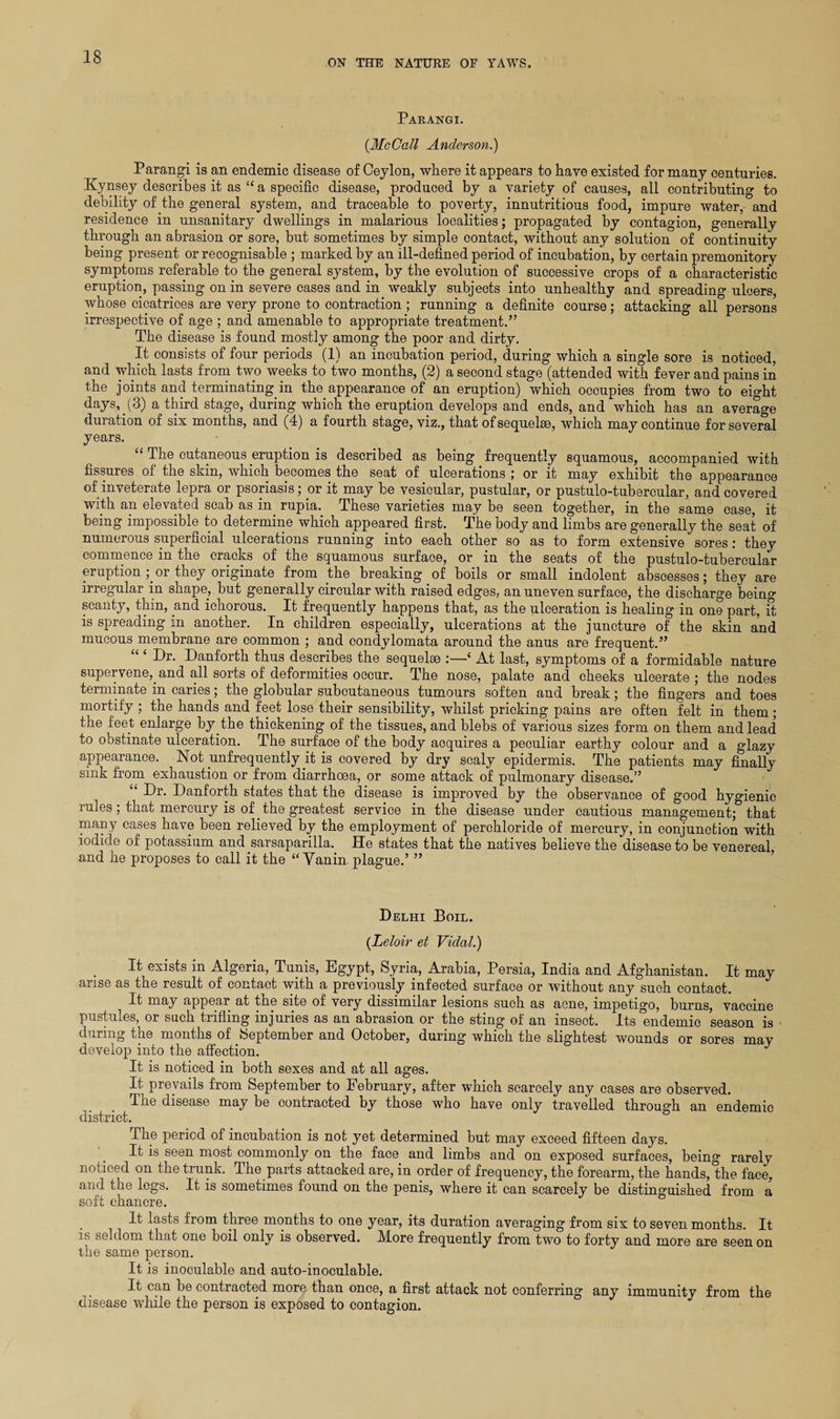 ON THE NATURE OE YAWS. Parangi. (.McCall Anderson.) Parangi is an endemic disease of Oeylon, where it appears to have existed for many centuries. Kynsey describes it as “ a specific disease, produced by a variety of causes, all contributing to debility of the general system, and traceable to poverty, innutritious food, impure water, and residence in unsanitary dwellings in malarious localities; propagated by contagion, generally through an abrasion or sore, but sometimes by simple contact, without any solution of continuity being present or recognisable ; marked by an ill-defined period of incubation, by certain premonitory symptoms referable to the general system, by the evolution of successive crops of a characteristic eruption, passing on in severe cases and in weakly subjects into unhealthy and spreading ulcers, whose cicatrices are very prone to contraction ; running a definite course; attacking all persons irrespective of age ; and amenable to appropriate treatment.” The disease is found mostly among the poor and dirty. It consists of four periods (1) an incubation period, during which a single sore is noticed, and which lasts from two weeks to two months, (2) a second stage (attended with fever and pains in the joints and terminating in the appearance of an eruption) which occupies from two to eight days, (3) a third stage, during which the eruption develops and ends, and which has an average duration of six months, and (4) a fourth stage, viz., that of sequel®, which may continue for several years. “ The cutaneous eruption is described as being frequently squamous, accompanied with fissures of the skin, which becomes the seat of ulcerations ; or it may exhibit the appearance of inveterate lepra or psoriasis; or it may be vesicular, pustular, or pustulo-tubercular, and covered with an elevated scab as in rupia. These varieties may be seen together, in the same case, it being impossible to determine which appeared first. The body and limbs are generally the seat of numerous superficial ulcerations running into each other so as to form extensive sores: they commence in the cracks of the squamous surface, or in the seats of the pustulo-tubercular eruption ;or they originate from the breaking of boils or small indolent abscesses; they are irregular in shape, but generally circular with raised edges, an uneven surface, the discharge being scanty, thin, and ichorous. It frequently happens that, as the ulceration is healing in one part, it is spreading in another. In children especially, ulcerations at the juncture of the skin and mucous membrane are common ; and condylomata around the anus are frequent.” “ ‘ Dr. Danforth thus describes the sequel® :—‘ At last, symptoms of a formidable nature supervene, and all sorts of deformities occur. The nose, palate and cheeks ulcerate; the nodes terminate in caries; the globular subcutaneous tumours soften and break; the fingers and toes mortify ; the hands and feet lose their sensibility, whilst pricking pains are often felt in them ; the feet enlarge by.the thickening of the tissues, and blebs of various sizes form on them and lead to obstinate ulceration. The surface of the body acquires a peculiar earthy colour and a glazy appearance. Not unfrequently .it is covered by dry scaly epidermis. The patients may finally sink from exhaustion or from diarrhoea, or some attack of pulmonary disease.” “ Dr. Danforth states that the disease is improved by the observance of good hygienic rules; that mercury is of. the greatest service in the disease under cautious management; that many cases have been relieved by the employment of perchloride of mercury, in conjunction with iodide of potassium and sarsaparilla. He states that the natives believe the disease to be venereal, and he proposes to call it the “Vanin plague.’ ” Delhi Boil. (Leloir et Vidal.) It exists in Algeria, Tunis, Egypt, Syria, Arabia, Persia, India and Afghanistan. It may arise as the result of contact with a previously infected surface or without any such contact. It may appear at the site of very dissimilar lesions such as acne, impetigo, burns, vaccine pustules, or such trifling injuries as an abrasion or the sting of an insect. Its endemic season is during the months of September and October, during which the slightest wounds or sores may develop into the affection. J It is noticed in both sexes and at all ages. It prevails from September to February, after which scarcely any cases are observed. The disease may be contracted by those who have only travelled through an endemic district. The period of incubation is not yet determined but may exceed fifteen days. It is seen most commonly on the face and limbs and on exposed surfaces, being rarely noticed on the trunk. The parts attacked are, in order of frequency, the forearm, the hands, the face, and the legs. It is sometimes found on the penis, where it can scarcely be distinguished from a soft chancre. It lasts from three months to one year, its duration averaging from six to seven months. It is seldom that one boil only is observed. More frequently from two to forty and more are seen on the same person. It is inoculable and auto-inoculable. It can be contracted more than once, a first attack not conferring any immunity from the disease while the person is exposed to contagion.