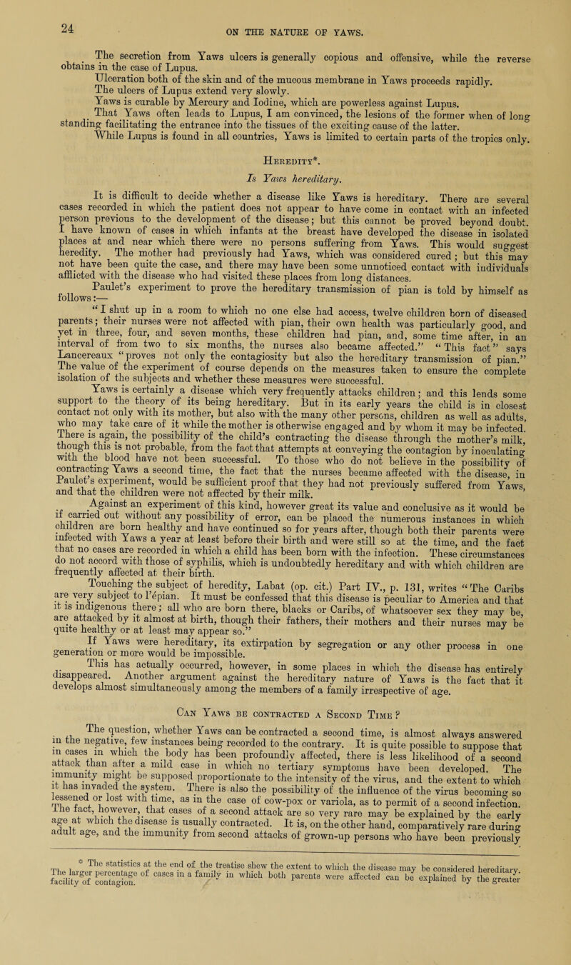 ON THE NATURE OF YAWS. The secretion from Yaws ulcers is generally copious and offensive, while the reverse obtains in the case of Lupus. Ulceration both of the skin and of the mucous membrane in Yaws proceeds rapidly. The ulcers of Lupus extend very slowly. Yaws is curable by Mercury and Iodine, which are powerless against Lupus. That. Yaws often leads to Lupus, I am convinced, the lesions of the former when of long¬ standing facilitating the entrance into the tissues of the exciting cause of the latter. While Lupus is found in all countries, Yaws is limited to certain parts of the tropics only. Heredity*. Is Yaws hereditary. It is difficult to decide whether a disease like Yaws is hereditary. There are several cases recorded in which the patient does not appear to have come in contact with an infected person previous to the development of the disease; but this cannot be proved beyond doubt. I have known of cases in which infants at the breast have developed the disease in isolated places at and near which there were no persons suffering from Yaws. This would suggest heredity. The mother had previously had Yaws, which was considered cured ; but this may not. have been quite the case, and there may have been some unnoticed contact with individuals afflicted with the disease who had visited these places from long distances. Paulet s experiment to prove the hereditarv transmission of pian is told by himself as follows:— “ J “ I shut up in a room to which no one else had access, twelve children born of diseased parents; their nurses were not affected with pian, their own health was particularly ^0od, and yet m three, four, and seven months, these children had pian, and, some time after, in an interval of from two to six months, the nurses also became affected.” “ This fact ” says Lancereaux “proves not only the contagiosity but also the hereditary transmission of pian.” I he value of the experiment of course depends on the measures taken to ensure the complete isolation of the subjects and whether these measures were successful. Yaws is certainly a disease which very frequently attacks children; and this lends some support to the theory of its being hereditary. But in its early years the child is in closest contact not only with its mother, but also with the many other persons, children as well as adults, who may take care of it while the mother is otherwise engaged and by whom it may be infected.’ I here iss again, the possibility of the child’s contracting the disease through the mother’s milk b ,s 1S Pr°bable, from the fact that attempts at conveying the contagion by inoculating with the blood have not been successful. To those who do not believe in the possibility of contracting Yaws a second time, the fact that the nurses became affected with the disease in Paulet s experiment, would be sufficient proof that they had not previously suffered from Yaws and that the children were not affected by their milk. Against an experiment of this kind, however great its value and conclusive as it would be 1R-mrne(^ °U^i any possibility of error, can be placed the numerous instances in which children are born healthy and have continued so for years after, though both their parents were infected with Yaws a year at least before their birth and were still so at the time, and the fact that no cases are recorded in which a child has been born with the infection. These circumstances do not accord with those of syphilis, which is undoubtedly hereditary and with which children are frequently affected at their birth. Touching the subject of heredity, Labat (op. cit.) Part IV., p. 131, writes “The Caribs are very subject to 1 epian. It must be confessed that this disease is peculiar to America and that it is indigenous there; all who are born there, blacks or Caribs, of whatsoever sex they may be are attacked by it almost at birth, though their fathers, their mothers and their nurses may be quite healthy or at least may appear so.” J If Yaws were hereditary, its extirpation by segregation or any other process in one generation or more would be impossible. This has actually occurred, however, in some places in which the disease has entirely disappeared. Another argument against the hereditary nature of Yaws is the fact that it develops almost simultaneously among the members of a family irrespective of age. Can Yaws be contracted a Second Time P The question, whether Yaws can be contracted a second time, is almost always answered m the negative, few instances being recorded to the contrary. It is quite possible to suppose that m eases in which the body has been profoundly affected, there is less likelihood of a second attack than alter a mild case in which no tertiary symptoms have been developed. The immunity might be supposed proportionate to the intensity of the virus, and the extent to which i as invaded the system. There is also the possibility of the influence of the virus becoming so essened or lost with time, as m the case of cow-pox or variola, as to permit of a second infection. e act, however, that cases of a second attack are so very rare may be explained by the early age at which the disease is usually contracted. It is, on the other hand, comparatively rare during adult age, and the immunity from second attacks of grown-up persons who have been previously ® The statistics at the end of the treatise shew the extent to which the disease may be considered hereditarv facihtygofr contagion? ^ m which both PareQts *&«*** can ^ explained by the greS