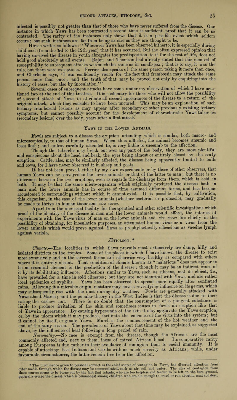 infected is possibly not greater than that of those who have never suffered from the disease. One instance in which Yaws has been contracted a second time is sufficient proof that it can be so contracted. The rarity of the instances only shews that it is a possible event which seldom occurs; but such instances are far from being as rare as they are thought to be. Hirsch writes as follows : “ Wherever Yaws has been observed hitherto, it is especially during childhood (from the 3rd to the 12th year) that it has occurred. But the often expressed opinion that having survived the disease in youth abrogates the predisposition to it for the rest of life, does not hold good absolutely at all events. Bajon and Thomson had already stated that this removal of susceptibility to subsequent attacks was much the same as in small-pox ; that is to say, it was the rule, but there were exceptions. Ferrier also speaks of the same person taking it more than once, and Charlouis says, ‘ I can confidently vouch for the fact that framboesia may attack the same person more than once; and the truth of that may be proved not only by enquiring into the history of cases, but also by inoculation.’ ” Several cases of subsequent attacks have come under my observation of which I have men¬ tioned two at the end of this treatise. It is customary for those who will not allow the possibility of a second attack of Yaws to attribute all second appearances of the disease to a return of the original attack, which they consider to have been uncured. This may be an explanation of such tertiary frambcesial lesions as may appear after secondary or other previously existing tertiary symptoms, but cannot possibly account for the development of characteristic Yaws tubercles (secondary lesions) over the body, years after a first attack. Yaws in the Lower Animals. Fowls are subject to a disease the eruption attending which is similar, both macro- and microscopically, to that of human Yaws. When thus afflicted, the animal becomes anaemic and loses flesh ; and unless carefully attended to, is very liable to succumb to the affection. Though the tubercles may break out over any part of the body, they are most plentiful and conspicuous about the head and beak, the eyes being almost or entirely closed by the scaly eruption. Cattle, also, may be similarly affected, the disease being apparently limited to bulls and cows, for I have never observed it in sheep and goats. It has not been proved, either by my own experiments or by those of other observers, that human Yaws can be conveyed to the lower animals or that of the latter to man ; but there is no difference between the two eruptions, even as regards the discharge from them, which is acid in both. It may be that the same micro-organism which originally produced the disease both in man and the lower animals has in course of time assumed different forms, and has become accustomed to surroundings without which it cannot exist. It is possible that, by cultivation, this organism, in the case of the lower animals (whether bacterial or protozoic), may gradually be made to thrive in human tissue and vice versa. Apart from the increased facility for therapeutical and other scientific investigations which proof of the identity of the disease in man and the lower animals would afford, the interest of experiments with the Yaws virus of man on the lower animals and vice versa lies chiefly in the possibility of obtaining, for inoculation purposes, an attenuated human virus or a virus from the lower animals which would prove against Yaws as prophylactically efficacious as vaccine lymph against variola. ^Etiology. * Climate.—The localities in which Yaws prevails most extensively are damp, hilly and isolated districts in the tropics. Some of the places in which I have known the disease to exist most extensively and in the severest forms are otherwise very healthy as compared with others where it is entirely absent. That condition of climate known as “ malarious ” does not appear to be an essential element in the production of the disease ; though it may be an indirect cause of it by its debilitating influence. Affections similar to Yaws, such as sibbens, mal de chicot, &c., have prevailed for a time in cold climates; but they are not identical with Yaws, and are rather local epidemics of syphilis. Yaws has been observed to spread more rapidly after continued rains. Allowing it a microbic origin, moisture may have a revivifying influence on its genus, which may subsequently rise with the dust during dry weather. Fowls are generally attacked with Yaws about March ; and the popular theory in the West Indies is that the disease is due to their eating the cashew nut. There is no doubt that the consumption of a pungent, substance is liable to produce irritation of the skin and sometimes causes in fowls an eruption like that of Yaws in appearance. By causing hypersemia of the skin it may aggravate the Yaws eruption, or, by the ulcers which it may produce, facilitate the entrance of the virus into the system; but it cannot, by itself, originate Yaws. March is the commencement of the hot weather and the end of the rainy season. The prevalence of Yaws about that time may be explained, as suggested above, by the influence of heat following a long period of rain. Nationality.—No race is exempt from the disease, though the Africans are . the most commonly affected and, next to them, those of mixed African blood. Its comparative rarity among Europeans is due rather to their avoidance of contagion than to racial immunity. It is capable of attacking East Indians and Caribs with as much severity as Africans; while, under favourable circumstances, the latter remain free from the affection. * The prominence given to personal contact as the chief source of contagion in Yaws, has diverted attention from other media through which the disease may he communicated, such as air, soil and water. The idea of contagion from these sources seems to he borne out by the fact that infants, who are too helpless and tender to he left on the hare ground, generally escape the disease, which is commonest among children who are old enough to crawl or run about in mud and dust.