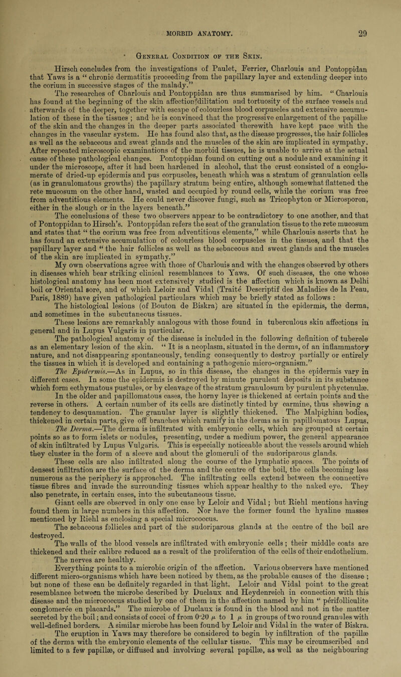 • General Condition of the Skin. Hirsch concludes from the investigations of Paulet, Ferrier, Charlouis and Pontoppidan that Yaws is a “ chronio dermatitis proceeding from the papillary layer and extending deeper into the corium in successive stages of the malady.” The researches of Charlouis and Pontoppidan are thus summarised by him. “ Charlouis has found at the beginning of the skin affection fdilitation and tortuosity of the surface vessels and afterwards of the deeper, together with escape of colourless blood corpuscles and extensive accumu¬ lation of these in the tissues ; and he is convinced that the progressive enlargement of the papillae of the skin and the changes in the deeper parts associated therewith have kept pace with the changes in the vascular system. He has found also that, as the disease progresses, the hair follicles as well as the sebaceous and sweat glands and the muscles of the skin are implicated in sympathy. After repeated microscopic examinations of the morbid tissues, he is unable to arrive at the actual cause of these pathological changes. Pontoppidan found on cutting out a nodule and examining it under the microscope, after it had been hardened in alcohol, that the crust consisted of a conglo¬ merate of dried-up epidermis and pus corpuscles, beneath which was a stratum of granulation cells (as in granulomatous growths) the papillary stratum being entire, although somewhat flattened the rete mucosum on the other hand, wasted and occupied by round cells, while the corium was free from adventitious elements. He could never discover fungi, such as Tricophyton or Microsporon, either in the slough or in the layers beneath.” The conclusions of these two observers appear to be contradictory to one another, and that of Pontoppidan to Hirsch’s. Pontoppidan refers the seat of the granulation tissue to the rete mucosum and states that “ the corium was free from adventitious elements,” while Charlouis asserts that he has found an extensive accumulation of colourless blood corpuscles in the tissues, and that the papillary layer and “ the hair follicles as well as the sebaceous and sweat glands and the muscles of the skin are implicated in sympathy.” My own observations agree with those of Charlouis and with the changes observed by others in diseases which bear striking clinical resemblances to Yaws. Of such diseases, the one whose histological anatomy has been most extensively studied is the affection which is known as Delhi boil or Oriental sore, and of which Leloir and Yidal (Traite Descriptif des Maladies de la Peau, Paris, 1889) have given pathological particulars which may be briefly stated as follows : The histological lesions (of Bouton de Biskra) are situated in the epidermis, the derma, and sometimes in the subcutaneous tissues. These lesions are remarkably analogous with those found in tuberculous skin affections in general and in Lupus Vulgaris in particular. The pathological anatomy of the disease is included in the following definition of tuberole as an elementary lesion of the skin. “ It is a neoplasm, situated in the derma, of an inflammatory nature, and not disappearing spontaneously, tending consequently to destroy partially or entirely the tissues in which it is developed and containing a pathogenic micro-organism.” The Epidermis.—As in Lupus, so in this disease, the changes in the epidermis vary in different cases. In some the epidermis is destroyed by minute purulent deposits in its substance which form ecthymatous pustules, or by cleavage of the stratum granulosum by purulent phyctenulae. In the older and papillomatous cases, the horny layer is thickened at certain points and the reverse in others. A certain number of its cells are distinctly tinted by carmine, thus shewing a tendency to desquamation. The granular layer is slightly thickened. The Malpighian bodies, thickened in certain parts, give off branches which ramify in the derma as in papillomatous Lupus. The Derma.—The derma is infiltrated with embryonic cells, which are grouped at certain points so as to form islets or nodules, presenting, under a medium power, the general appearance of skin infiltrated by Lupus Vulgaris. This is especially noticeable about the vessels around which they cluster in the form of a sleeve and about the glomeruli of the sudoriparous glands. These cells are also infiltrated along the course of the lymphatic spaces. The points of densest infiltration are the surface of the derma and the centre of the boil, the cells becoming less numerous as the periphery is approached. The infiltrating cells extend between the connective tissue fibres and invade the surrounding tissues which appear healthy to the naked eye. They also penetrate, in certain cases, into the subcutaneous tissue. Giant cells are observed in only one case by Leloir and Vidal; but Riehl mentions having found them in large numbers in this affection. Nor have the former found the hyaline masses mentioned by Riehl as enclosing a special micrococcus. The sebaceous follicles and part of the sudoriparous glands at the centre of the boil are destroyed. The walls of the blood vessels are infiltrated with embryonic cells ; their middle coats are thickened and their calibre reduced as a result of the proliferation of the cells of their endothelium. The nerves are healthy. Everything points to a microbic origin of the affection. Various observers have mentioned different micro-organisms which have been noticed by them, as the probable causes of the disease ; but none of these can be definitely regarded in that light. Leloir and Vidal point to the great resemblance between the microbe described by Duclaux and Heydenreich in connection with this disease and the micrococcus studied by one of them in the affection named by him “ perifolliculite conglomeree en placards.” The microbe of Duclaux is found in the blood and not in the matter secreted by the boil; and consists of cocci of from 0''20 //. to 1 /* in groups of two round granules with well-defined borders. A similar microbe has been found by Leloir and Vidal in the water of Biskra. The eruption in Yaws may therefore be considered to begin by infiltration of the papillae of the derma with the embryonic elements of the cellular tissue. This may be circumscribed and limited to a few papillae, or diffused and involving several papillae, as well as the neighbouring