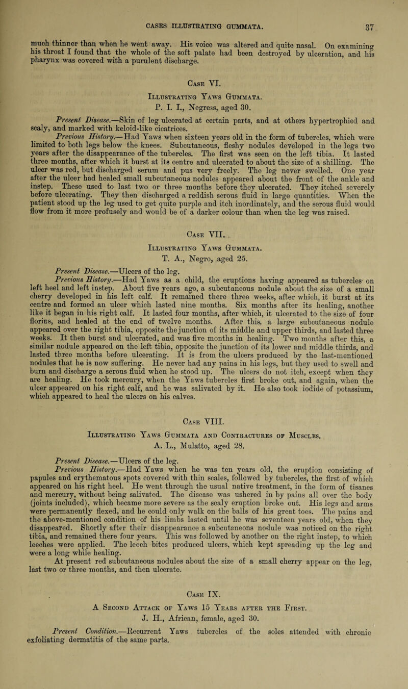 much thinner than when he went away. His voice was altered and quite nasal. On examining his throat I found that the whole of the soft palate had been destroyed by ulceration, and his pharynx was covered with a purulent discharge. Case VI. Illustrating Yaws Gummata. P. I. I., Negress, aged 30. Present Disease.—Skin of leg ulcerated at certain parts, and at others hypertrophied and scaly, and marked with keloid-like cicatrices. Previous History.—Had Yaws when sixteen years old in the form of tubercles, which were limited to both legs below the knees. Subcutaneous, fleshy nodules developed in the legs two years after the disappearance of the tubercles. The first was seen on the left tibia. It lasted three months, after which it burst at its centre and ulcerated to about the size of a shilling. The ulcer was red, but discharged serum and pus very freely. The leg never swelled. One year after the ulcer had healed small subcutaneous nodules appeared about the front of the ankle and instep. These used to last two or three months before they ulcerated. They itched severely before ulcerating. They then discharged a reddish serous fluid in large quantities. When the patient stood up the leg used to get quite purple and itch inordinately, and the serous fluid would flow from it more profusely and would be of a darker colour than when the leg was raised. Case VII. Illustrating Yaws Gummata. T. A., Negro, aged 25. Present Disease.—Ulcers of the leg. Previous History.—Had Yaws as a child, the eruptions having appeared as tubercles on left heel and left instep. About five years ago, a subcutaneous nodule about the size of a small cherry developed in his left calf. It remained there three weeks, after which, it burst at its centre and formed an ulcer which lasted nine months. Six months after its healing, another like it began in his right calf. It lasted four months, after which, it ulcerated to the size of four florins, and healed at the end of twelve months. After this, a large subcutaneous nodule appeared over the right tibia, opposite the junction of its middle and upper thirds, and lasted three weeks. It then burst and ulcerated, and was five months in healing. Two months after this, a similar nodule appeared on the left tibia, opposite the junction of its lower and middle thirds, and lasted three months before ulcerating. It is from the ulcers produced by the last-mentioned nodules that he is now suffering. He never had any pains in his legs, but they used to swell and burn and discharge a serous fluid when he stood up. The ulcers do not itch, except when they are healing. He took mercury, when the Yaws tubercles first broke out, and again, wdien the ulcer appeared on his right calf, and he was salivated by it. He also took iodide of potassium, which appeared to heal the ulcers on his calves. Case VIII. Illustrating Yaws Gummata and Contractures of Muscles. A. L., M ulatto, aged 28. Present Disease.—Ulcers of the leg. Previous History.—Had Yaws when he was ten years old, the eruption consisting of papules and erythematous spots covered with thin scales, followed by tubercles, the first of which appeared on his right heel. He went through the usual native treatment, in the form of tisanes and mercury, without being salivated. The disease was ushered in by pains all over the body (joints included), which became more severe as the scaly eruption broke out. His legs and arms were permanently flexed, and he could only walk on the balls of his great toes. The pains and the above-mentioned condition of his limbs lasted until he was seventeen years old, when they disappeared. Shortly after their disappearance a subcutaneous nodule was noticed on the right tibia, and remained there four years. This was followed by another on the right instep, to which leeches were applied. The leech bites produced ulcers, which kept spreading up the leg and were a long while healing. At present red subcutaneous nodules about the size of a small cherry appear on the leg, last two or three months, and then ulcerate. Case IX. A Second Attack of Yaws 15 Years after the First. J. IT., African, female, aged 30. Present Condition.—Recurrent Yaws tubercles of the soles attended with chronic exfoliating dermatitis of the same parts.