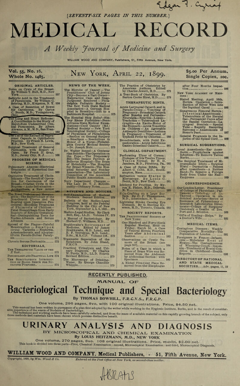 [SEVENTY-SIX PAGES IN THIS NUMBER.] MEDICAL RECORD Weekly Journal of Medicine and Surgery WILLIAM WOOD AND COMPANY, Publishers, 51, Fifth Avenue. New York. Vol. 55, No. 16. Whole No. 1485. New York, April 22, 1899. $5.00 Per Annum. Single Copies, ioc. ORIGINAL ARTICLES. Notes on Cysts of the Breast. By William T. Bull, M.D., New York. 557 Salicylic Acid in the Treatment of Pneumonia. By William C. Sebring, M.D’., Kingston, N. Y. 558 A Case of Resection of Bowel for Carcinoma. By Carlos C. Booth, M.D., Youngstown, The Lung and Heart Reflexes : A Contribution to the Study of Heretofore Undescribed Clin¬ ical Phenomena. By Albert Abrams, A.M., M.D., San Fran- cisco... . 562 Jse of the ftxtnrnToPSupra^* renal Capsule in Ophthalmic Practice. By Frank N. Lewis, M.D., New York. 564 Surgical Treatment of General Peritonitis, with Report of Cases. By Frank D. Gray, M.D., Jersey City, N. J. 566 PROGRESS OF MEDICAL SCIENCE. Pulmonary Abscess—Electrical Treatment of Hysterical Gas- tralgia. 568 Operative Treatment of Chole¬ lithiasis—The Result of Opera¬ tion for Carcinoma of the Breast—Ovarian Cysts in the Negress — Auto-Intoxication— Acokanthera, a New Arrow i-oicot,. .589 The Erect Position and Menstru¬ ation—The Bacteriology of the Non-Gravid Uterus and its Bearing upon Operative Pro¬ cedures—Bloodless Treatment of Phimosis of Children— Fatal Hemorrhage from Early Rupture of Ectopic Gestation- Sac—Distinguishing Tests for Nucleo-Albumin and Serum Albumin . 570 Spread of the Plague—Painful Menstruation — Smallpox versus Varicella — Nephritis, Arteriosclerosis, and Apoplec¬ tiform Pseudo-Bulbar Paraly¬ sis. 571 Chronic Serous Peritonitis. 572 EDITORIALS, The Therapeutic Value of the X Ray.573 Psychology and Practical Life 574 The Subcutaneous Introduc¬ tion of Blood Serum for Nu¬ tritive Purposes.574 NEWS OF THE WEEK. The Microbe of Cancer — The Practitioners’ Club of Jersey City—Become a Part Owner— Malpractice Case and Snap- Judgment Rendered — Phila¬ delphia Pediatric Society — The New York State Medical Association—A German Hos¬ pital in Brooklyn—Gift to a Baltimore Hospital. .. 575 The Hospital Ship Relief— Six- Day Races Forbidden—Penn¬ sylvania State Medical Exam¬ inations—Cecil County (Md.) Medical Society — New York Neurological Society—College of Physicians of Philadelphia —Section on General Surgery — Smallpox — Resolutions in Honor of a Nurse—Philadel¬ phia County Medical Society —Dr. Joseph Muir. 576 Dr. Walter Bensel—A Centena¬ rian Suicide—The Operation on the Pope — The Dispensary Bill—The Insane Pavilion at Bellevue Hospital—The Brain of Helmholtz — The Hospital for Bread-Winners—The Hos¬ pital Saturday and Sunday Association—The Laboratory Committee of the American Public Health Association...,. 577 Navy Department Changes — The Late Dr. T. J. McGilli- cuddy— Obituary Notes. 578 REVIEWS AND NOTICES. Self-Examinations of Medical Students. Second Edition_579 Bulletin of the Medico-Legal Congress, held at the Federal Building in the City of New York, September 4, 5, 6,1895.. 579 Medico-Legal Studies. By Clark Bell, Esq., LL.D. Volume IV. 579 A Manual of Bacteriology. By Herbert U. Williams, M.D.579 Braithwaite’s Retrospect of Medicine. Edited by James Braithwaite, M.D. Lond., and E. F. Trevelyan, M.D. Lond., B.Sc., M.R.C.P. Volume 118.. 579 Traumatic Separation of the Epiphyses. By John Bland, F. R.C.S.. . 579 Practical Urinalysis and Uri¬ nary Diagnosis. By Charles W. Purdy, M.D., LL.D. Fourth Revised Edition...579 The Microscopy of Drinking- Water. By George Chandler Whipple. 579 The Practice of Obstetrics by American Authors. Edited by Charles Jewett, M.D.-.. 579 A Text-Book of Obstetrics. By Barton Cooke Hirst, M.D.579 THERAPEUTIC HINTS. Acute Laryngeal Catarrh and in Pseudo-Croup — Vomiting of Pregnancy—Bronchial Catarrh after Measles and Pertussis— Neuralgia—Neuritis—Lupus- Trachoma — Tuberculous La¬ ryngitis—An Excito-Motor of the Stomach—Acute Tonsilitis in Children — An Agreeable Antiseptic Dentifrice—Asthma in Pregnancy — Treatment of Typhoid Fever by Chlorine.... 580 Bronchiectasis, with Fetid Ex¬ pectoration-Acute Infectious Gastro-Intestinal Catarrh.581 CLINICAL DEPARTMENT. Perforating Ulcer of Cornea; Prolapse of Iris Twelve Times; Vision Normal. By H. D. Jamison, M.D., Pittsburg, Pa.. 581 A Case of Spina Bifida. By Albert C. Cobb, M.D., South¬ ampton, Mass. 581 Refraction versus Stains in Microscopy. By Louis C. Pettit, M.D-) New York. 581 Ichthyol for Pruritus. By My¬ ron E. Fisher, M.D., Delevan, N. Y. 582 Sicin-Grafting on a large Eur- face. By C. F. Timmerman, M.D., Amsterdam, N. Y. 582 Lightning Stroke Causing Eye Diseases. By G. Sterling Ry- erson, M.D., Toronto, Canada. 582 SOCIETY REPORTS. Thk Practitioners’ Society of New York; One Hundred and Forty-Sixth Regular Meeting, Held on Friday, March 3d. A Case of Ventral Hernia Fourteen Years after Abdominal Section...583 Observations on Cystic Tu¬ mors of the Breast (see page 557). 584 Notes of a Case in which a Piece of Brass Wire was Re¬ moved from the Abdomen by Abdominal Section : with Specimen. 585 A Nickel Five-Cent Piece Re¬ moved from the (Esophagus after Four Months Impac¬ tion.586 New York Academy of Medi¬ cine : Stated Meeting, April 10th. Hernia Operation — Intro¬ duction of Silver Wire into the Inguinal Canal . 586 Gangrenous Femoral Hernia; Intestinal Anastomosis— Tuberculosis of the Hernial Sac—Permanent Cures after the Bassini Operation—La¬ ryngeal Stenosis — Special Tube — Rapidly Recurring Sarcoma — Anastomosis of Steno’s Duct.587 General Prognosis in the In¬ juries of the Spinal Cord.... 688 SURGICAL SUGGESTIONS. Local Anaesthesia—Ear Anaes¬ thetic — Prophylaxis against Infection—To Remove Tattoo Marks.588 The Surgical Treatment of Mi- crocephalic Idiots — Surgical Hints — Dermatitis — Nausea after Anaesthesia—A Rubber Band—To Remove a Foreign Body from Under the Nail- Empyema . 589 CORRESPONDENCE. Our London Letter. Presidency of College of Physicians—Par¬ liament — Pathology of the Thyroid — Operation in Ab¬ dominal Aneurism—Series of Successes of Pylorectomy — Research Laboratories Direc¬ torate—College of Surgeons’ Centenary — Deaths of Drs. Port and J. Brunton. 589 “ Gifts of Healing—Helps.” By a Doctor’s Wife. 591 MEDICAL ITEMS. Contagious Diseases; Weekly Comparative Mortality—The Population of London_.... 591 Foreigners in France—Infanti¬ cide—Midwinter Heat of Mexico—The Contagiousness of Whooping-Cough—Insom¬ nia—Treatment of Mental Con¬ dition in Childhood—Health Reports.. 592 DIRECTORY OF NATIONAL AND STATE MEDICAL SOCIETIES....Adv. pages, 11, 12 RECENTLY PUBLISHED. MANUAL OF Bacteriological Technique and Special Bacteriology By THOMAS BOWHILL, F.R.C.Y.S., F.R.C.P. One volume, 296 pages, 8vo, with 1 OO original illustrations. Price, $4.50 net. able^xpSenceof^h^^Rnts^f^S^udentsTorilacJeriology? *** by ** Wli*er Whi‘e W°rking in the HySienic Institute, Berlin, and is the result of consider- thos^rnefliods^'and^natS'als hiveIjeen^hosei^which possess ^listhicth'Iedbe^Sf.be °f mateHal °n thiS rapid'y gr°Wing branCh °f the SubieCt> °nl* URINARY ANALYSIS AND DIAGNOSIS BY MICROSCOPICAL AND CHEMICAL EXAMINATION By LOUIS HEITZMANN, M.D., NEW YORK . ®.n® volume, 270 pages, 8vo. 1 08 original illustrations. Price, muslin, $2.00 net. This book is divided into three parts—First, Chemical Examination ; second, Microscopical Examination ; and third, Microscopical Diagnosis. WILLIAM WOOD AND COMPANY, Medical Publishers, Copyright, 1899, by Wm. Wood <& Co. Entered at the Post Office at New York, as second-class matter. 51, Fifth Avenue, New York.