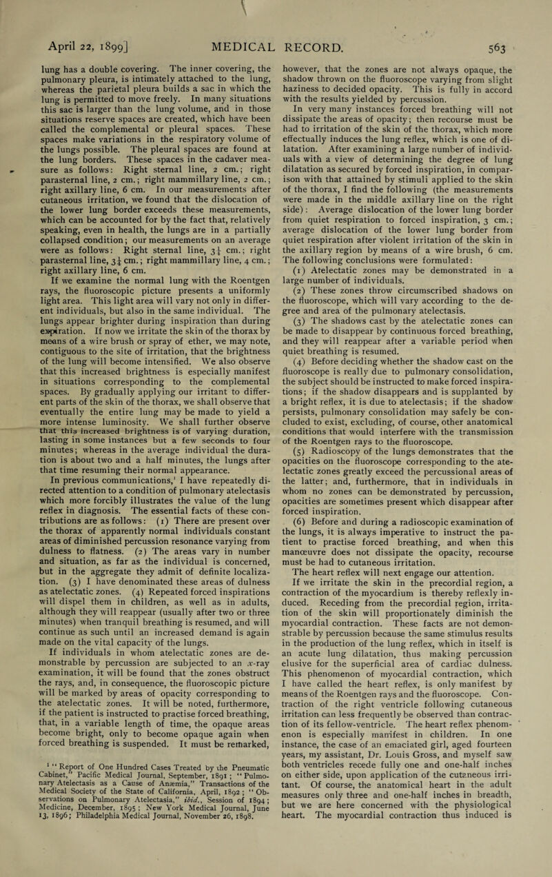 lung has a double covering. The inner covering, the pulmonary pleura, is intimately attached to the lung, whereas the parietal pleura builds a sac in which the lung is permitted to move freely. In many situations this sac is larger than the lung volume, and in those situations reserve spaces are created, which have been called the complemental or pleural spaces. These spaces make variations in the respiratory volume of the lungs possible. The pleural spaces are found at the lung borders. These spaces in the cadaver mea¬ sure as follows: Right sternal line, 2 cm.; right parasternal line, 2 cm.; right mammillary line, 2 cm.; right axillary line, 6 cm. In our measurements after cutaneous irritation, we found that the dislocation of the lower lung border exceeds these measurements, which can be accounted for by the fact that, relatively speaking, even in health, the lungs are in a partially collapsed condition; our measurements on an average were as follows: Right sternal line, 3^ cm.; right parasternal line, 3^ cm.; right mammillary line, 4 cm.; right axillary line, 6 cm. If we examine the normal lung with the Roentgen rays, the fluoroscopic picture presents a uniformly light area. This light area will vary not only in differ¬ ent individuals, but also in the same individual. The lungs appear brighter during inspiration than during ex«piration. If now we irritate the skin of the thorax by means of a wire brush or spray of ether, we may note, contiguous to the site of irritation, that the brightness of the lung will become intensified. We also observe that this increased brightness is especially manifest in situations corresponding to the complemental spaces. By gradually applying our irritant to differ¬ ent parts of the skin of the thorax, we shall observe that eventually the entire lung may be made to yield a more intense luminosity. We shall further observe that this increased brightness is of varying duration, lasting in some instances but a few seconds to four minutes; whereas in the average individual the dura¬ tion is about two and a half minutes, the lungs after that time resuming their normal appearance. In previous communications,1 I have repeatedly di¬ rected attention to a condition of pulmonary atelectasis which more forcibly illustrates the value of the lung reflex in diagnosis. The essential facts of these con¬ tributions are as follows: (1) There are present over the thorax of apparently normal individuals constant areas of diminished percussion resonance varying from dulness to flatness. (2) The areas vary in number and situation, as far as the individual is concerned, but in the aggregate they admit of definite localiza¬ tion. (3) I have denominated these areas of dulness as atelectatic zones. (4) Repeated forced inspirations will dispel them in children, as well as in adults, although they will reappear (usually after two or three minutes) when tranquil breathing is resumed, and will continue as such until an increased demand is again made on the vital capacity of the lungs. If individuals in whom atelectatic zones are de¬ monstrable by percussion are subjected to an .v-ray examination, it will be found that the zones obstruct the rays, and, in consequence, the fluoroscopic picture will be marked by areas of opacity corresponding to the atelectatic zones. It will be noted, furthermore, if the patient is instructed to practise forced breathing, that, in a variable length of time, the opaque areas become bright, only to become opaque again when forced breathing is suspended. It must be remarked, 1 “ Report of One Hundred Cases Treated by the Pneumatic Cabinet,” Pacific Medical Journal, September, 1891 ; “ Pulmo¬ nary Atelectasis as a Cause of Anaemia,” Transactions of the Medical Society of the State of California, April, 1892 ; “ Ob¬ servations on Pulmonary Atelectasia,” ibid., Session of 1894; Medicine, December, 1895 ; New York Medical Journal, June 13, 1896; Philadelphia Medical Journal, November 26, 1898. however, that the zones are not always opaque, the shadow thrown on the fluoroscope varying from slight haziness to decided opacity. This is fully in accord with the results yielded by percussion. In very many instances forced breathing will not dissipate the areas of opacity; then recourse must be had to irritation of the skin of the thorax, which more effectually induces the lung reflex, which is one of di¬ latation. After examining a large number of individ¬ uals with a view of determining the degree of lung dilatation as secured by forced inspiration, in compar¬ ison with that attained by stimuli applied to the skin of the thorax, I find the following (the measurements were made in the middle axillary line on the right side): Average dislocation of the lower lung border from quiet respiration to forced inspiration, 3 cm.; average dislocation of the lower lung border from quiet respiration after violent irritation of the skin in the axillary region by means of a wire brush, 6 cm. The following conclusions were formulated: (1) Atelectatic zones may be demonstrated in a large number of individuals. (2) These zones throw circumscribed shadows on the fluoroscope, which will vary according to the de¬ gree and area of the pulmonary atelectasis. (3) The shadows cast by the atelectatic zones can be made to disappear by continuous forced breathing, and they will reappear after a variable period when quiet breathing is resumed. (4) Before deciding whether the shadow cast on the fluoroscope is really due to pulmonary consolidation, the subject should be instructed to make forced inspira¬ tions; if the shadow disappears and is supplanted by a bright reflex, it is due to atelectasis; if the shadow persists, pulmonary consolidation may safely be con¬ cluded to exist, excluding, of course, other anatomical conditions that would interfere with the transmission of the Roentgen rays to the fluoroscope. (5) Radioscopy of the lungs demonstrates that the opacities on the fluoroscope corresponding to the ate¬ lectatic zones greatly exceed the percussional areas of the latter; and, furthermore, that in individuals in whom no zones can be demonstrated by percussion, opacities are sometimes present which disappear after forced inspiration. (6) Before and during a radioscopic examination of the lungs, it is always imperative to instruct the pa¬ tient to practise forced breathing, and when this manoeuvre does not dissipate the opacity, recourse must be had to cutaneous irritation. The heart reflex will next engage our attention. If we irritate the skin in the precordial region, a contraction of the myocardium is thereby reflexly in¬ duced. Receding from the precordial region, irrita¬ tion of the skin will proportionately diminish the myocardial contraction. These facts are not demon¬ strable by percussion because the same stimulus results in the production of the lung reflex, which in itself is an acute lung dilatation, thus making percussion elusive for the superficial area of cardia-c dulness. This phenomenon of myocardial contraction, which I have called the heart reflex, is only manifest by means of the Roentgen rays and the fluoroscope. Con¬ traction of the right ventricle following cutaneous irritation can less frequently be observed than contrac¬ tion of its fellow-ventricle. The heart reflex phenom¬ enon is especially manifest in children. In one instance, the case of an emaciated girl, aged fourteen years, my assistant, Dr. Louis Gross, and myself saw both ventricles recede fully one and one-half inches on either side, upon application of the cutaneous irri¬ tant. Of course, the anatomical heart in the adult measures only three and one-half inches in breadth, but we are here concerned with the physiological heart. The myocardial contraction thus induced is