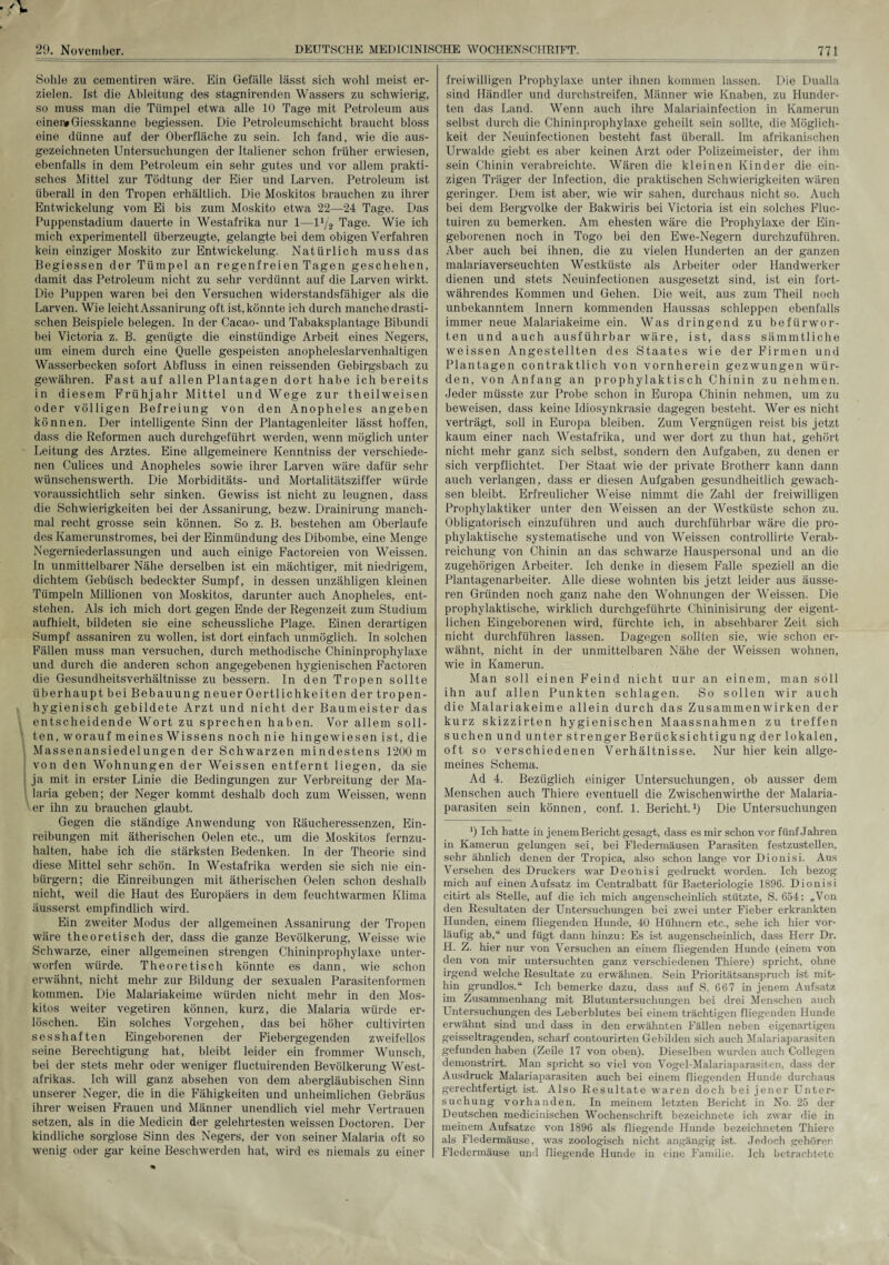 Sohle zu cementiren wäre. Ein Gefälle lässt sich wohl meist er¬ zielen. Ist die Ableitung des stagnirenden Wassers zu schwierig, so muss man die Tümpel etwa alle 10 Tage mit Petroleum aus einer# Giesskanne begiessen. Die Petroleumschicht braucht bloss eine dünne auf der Oberfläche zu sein. Ich fand, wie die aus¬ gezeichneten Untersuchungen der Italiener schon früher erwiesen, ebenfalls in dem Petroleum ein sehr gutes und vor allem prakti¬ sches Mittel zur Tödtung der Eier und Larven. Petroleum ist überall in den Tropen erhältlich. Die Moskitos brauchen zu ihrer Entwickelung vom Ei bis zum Moskito etwa 22—24 Tage. Das Puppenstadium dauerte in Westafrika nur 1—11/2 Tage. Wie ich mich experimentell überzeugte, gelangte bei dem obigen Verfahren kein einziger Moskito zur Entwickelung. Natürlich muss das Begiessen der Tümpel an regenfreien Tagen geschehen, damit das Petroleum nicht zu sehr verdünnt auf die Larven wirkt. Die Puppen waren bei den Versuchen widerstandsfähiger als die Larven. Wie leicht Assanirung oft ist, könnte ich durch manche drasti¬ schen Beispiele belegen. In der Cacao- und Tabaksplantage Bibundi bei Victoria z. B. genügte die einstiindige Arbeit eines Negers, um einem durch eine Quelle gespeisten anopheleslarvenhaltigen Wasserbecken sofort Abfluss in einen reissenden Gebirgsbach zu gewähren. Fast auf allen Plantagen dort habe ich bereits in diesem Frühjahr Mittel und Wege zur theilweisen oder völligen Befreiung von den Anopheles angeben können. Der intelligente Sinn der Plantagenleiter lässt hoffen, dass die Reformen auch durchgeführt werden, wenn möglich unter Leitung des Arztes. Eine allgemeinere Kenntniss der verschiede¬ nen Culices und Anopheles sowie ihrer Larven wäre dafür sehr wünschenswerth. Die Morbiditäts- und Mortalitätsziffer würde voraussichtlich sehr sinken. Gewiss ist nicht zu leugnen, dass die Schwierigkeiten bei der Assanirung, bezw. Drainirung manch¬ mal recht grosse sein können. So z. B. bestehen am Oberlaufe des Kamerunstromes, bei der Einmündung des Dibombe, eine Menge Negerniederlassungen und auch einige Factoreien von Weissen. In unmittelbarer Nähe derselben ist ein mächtiger, mit niedrigem, dichtem Gebüsch bedeckter Sumpf, in dessen unzähligen kleinen Tümpeln Millionen von Moskitos, darunter auch Anopheles, ent¬ stehen. Als ich mich dort gegen Ende der Regenzeit zum Studium aufhielt, bildeten sie eine scheussliche Plage. Einen derartigen Sumpf assaniren zu wollen, ist dort einfach unmöglich. In solchen Fällen muss man versuchen, durch methodische Chininprophylaxe und durch die anderen schon angegebenen hygienischen Factoren die Gesundheitsverhältnisse zu bessern. In den Tropen sollte überhaupt bei Bebauung neuer Oertlichkeiten der tropen¬ hygienisch gebildete Arzt und nicht der Baumeister das entscheidende Wort zu sprechen haben. Vor allem soll¬ ten, worauf meines Wissens noch nie hingewiesen ist, die Massenansiedelungen der Schwarzen mindestens 1200 m von den Wohnungen der Weissen entfernt liegen, da sie ja mit in erster Linie die Bedingungen zur Verbreitung der Ma¬ laria geben; der Neger kommt deshalb doch zum Weissen, wenn ' er ihn zu brauchen glaubt. Gegen die ständige Anwendung von Räucheressenzen, Ein¬ reibungen mit ätherischen Oelen etc., um die Moskitos fernzu¬ halten, habe ich die stärksten Bedenken. In der Theorie sind diese Mittel sehr schön. In Westafrika werden sie sich nie ein- bürgern; die Einreibungen mit ätherischen Oelen schon deshalb nicht, weil die Haut des Europäers in dem feuchtwarmen Klima äusserst empfindlich wird. Ein zweiter Modus der allgemeinen Assanirung der Tropen wäre theoretisch der, dass die ganze Bevölkerung, Weisse wie Schwarze, einer allgemeinen strengen Chininprophylaxe unter¬ worfen würde. Theoretisch könnte es dann, wie schon erwähnt, nicht mehr zur Bildung der sexualen Parasitenformen kommen. Die Malariakeime würden nicht mehr in den Mos¬ kitos weiter vegetiren können, kurz, die Malaria würde er¬ löschen. Ein solches Vorgehen, das bei höher cultivirten sesshaften Eingeborenen der Fiebergegenden zweifellos seine Berechtigung hat, bleibt leider ein frommer Wunsch, bei der stets mehr oder weniger fluctuirenden Bevölkerung West¬ afrikas. Ich will ganz absehen von dem abergläubischen Sinn unserer Neger, die in die Fähigkeiten und unheimlichen Gebräus ihrer weisen Frauen und Männer unendlich viel mehr Vertrauen setzen, als in die Medicin der gelehrtesten weissen Doctoren. Der kindliche sorglose Sinn des Negers, der von seiner Malaria oft so wenig oder gar keine Beschwerden hat, wird es niemals zu einer freiwilligen Prophylaxe unter ihnen kommen lassen. Die Dualla sind Händler und durchstreifen, Männer wie Knaben, zu Hunder¬ ten das Land. Wenn auch ihre Malariainfection in Kamerun selbst durch die Chininprophylaxe geheilt sein sollte, die Möglich¬ keit der Neuinfectionen besteht fast überall. Im afrikanischen Urwalde giebt es aber keinen Arzt oder Polizeimeister, der ihm sein Chinin verabreichte. Wären die kleinen Kinder die ein¬ zigen Träger der Infection, die praktischen Schwierigkeiten wären geringer. Dem ist aber, wie wir sahen, durchaus nicht so. Auch bei dem Bergvolke der Bakwiris bei Victoria ist ein solches Fluc- tuiren zu bemerken. Am ehesten wäre die Prophylaxe der Ein¬ geborenen noch in Togo bei den Ewe-Negern durchzuführen. Aber auch bei ihnen, die zu vielen Hunderten an der ganzen malariaverseuchten Westküste als Arbeiter oder Handwerker dienen und stets Neuinfectionen ausgesetzt sind, ist ein fort¬ währendes Kommen und Gehen. Die weit, aus zum Theil noch unbekanntem Innern kommenden Haussas schleppen ebenfalls immer neue Malariakeime ein. Was dringend zu befürwor¬ ten und auch ausführbar wäre, ist, dass sämmtliche weissen Angestellten des Staates wie der Firmen und Plantagen contraktlich von vornherein gezwungen wür¬ den, von Anfang an prophylaktisch Chinin zu nehmen. Jeder müsste zur Probe schon in Europa Chinin nehmen, um zu beweisen, dass keine Idiosynkrasie dagegen besteht. Wer es nicht verträgt, soll in Europa bleiben. Zum Vergnügen reist bis jetzt kaum einer nach Westafrika, und wer dort zu thun hat, gehört nicht mehr ganz sich selbst, sondern den Aufgaben, zu denen er sich verpflichtet. Der Staat wie der private Brotherr kann dann auch verlangen, dass er diesen Aufgaben gesundheitlich gewach¬ sen bleibt. Erfreulicher Weise nimmt die Zahl der freiwilligen Prophylaktiker unter den Weissen an der Westküste schon zu. Obligatorisch einzuführen und auch durchführbar wäre die pro¬ phylaktische systematische und von Weissen controllirte Verab¬ reichung von Chinin an das schwarze Hauspersonal und an die zugehörigen Arbeiter. Ich denke in diesem Falle speziell an die Plantagenarbeiter. Alle diese wohnten bis jetzt leider aus äusse¬ ren Gründen noch ganz nahe den Wohnungen der Weissen. Die prophylaktische, wirklich durchgeführte Chininisirung der eigent¬ lichen Eingeborenen wird, fürchte ich, in absehbarer Zeit sich nicht durchführen lassen. Dagegen sollten sie, wie schon er¬ wähnt, nicht in der unmittelbaren Nähe der Weissen wohnen, wie in Kamerun. Man soll einen Feind nicht uur an einem, man soll ihn auf allen Punkten schlagen. So sollen wir auch die Malariakeime allein durch das Zusammenwirken der kurz skizzirten hygienischen Maassnahmen zu treffen suchen und unter strenger Beriicksichtigung der lokalen, oft so verschiedenen Verhältnisse. Nur hier kein allge¬ meines Schema. Ad 4. Bezüglich einiger Untersuchungen, ob ausser dein Menschen auch Thiere eventuell die Zwischenwirthe der Malaria¬ parasiten sein können, conf. 1. Bericht.1) Die Untersuchungen ') Ich hatte in jenemBericht gesagt, dass es mir schon vor fünf Jahren in Kamerun gelungen sei, bei Fledermäusen Parasiten festzustellen, sehr ähnlich denen der Tropica, also schon lange vor Dionisi. Aus Versehen des Druckers war Deoüisi gedruckt worden. Ich bezog mich auf einen Aufsatz im Centralbatt für Bacteriologie 1896. Dionisi citirt als Stelle, auf die ich mich augenscheinlich stützte, S. 654: „Von den Resultaten der Untersuchungen hei zwei unter Fieber erkrankten Hunden, einem fliegenden Hunde, 40 Hühnern etc., sehe ich hier vor¬ läufig ab,“ und fügt dann hinzu: Es ist augenscheinlich, dass Herr Dr. H. Z. hier nur von Versuchen an einem fliegenden Hunde (einem von den von mir untersuchten ganz verschiedenen Thiere) spricht, ohne irgend welche Resultate zu erwähnen. Sein Prioritätsanspruch ist mit¬ hin grundlos.“ Ich bemerke dazu, dass auf S. 667 in jenem Aufsatz im Zusammenhang mit Blutuntersuchungen bei drei Menschen auch Untersuchungen des Leberblutes bei einem trächtigen fliegenden Hunde erwähnt sind und dass in den erwähnten Fällen neben eigenartigen geisseltragenden, scharf contourirten Gebilden sich auch Malariaparasiten gefunden haben (Zeile 17 von oben). Dieselben wurden auch Collegen demonstrirt. Man spricht so viel von Vogel-Malariaparasiten, dass der Ausdruck Malariaparasiten auch bei einem fliegenden Hunde durchaus gerechtfertigt ist. Also Resultate waren doch bei jener Unter¬ suchung vorhanden. In meinem letzten Bericht in No. 25 der Deutschen medicinischen Wochenschrift bezeichnete ich zwar die in meinem Aufsatze von 1896 als fliegende Hunde bezeichneten Thiere als Fledermäuse, was zoologisch nicht angängig ist. Jedoch gehören Fledermäuse und fliegende Hunde in eine Familie. Ich betrachtete